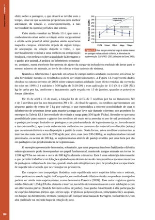 Campos Sulinos | Capítulo 13

efeito sobre a pastagem, o que deverá se revelar com o
tempo, uma vez que o sistema proporciona uma melhor
adequação da lotação e, conseqüentemente, a não
necessidade da queima periódica das sobras.
Cabe ainda ressaltar na Tabela 13.4, que com o
conhecimento atual sobre a relação entre carga animal
e oferta seria possível obter ganhos ainda superiores
naqueles campos, sobretudo depois de algum tempo
de adequação da lotação durante o verão, o que
Figura 13.9 Peso vivo por animal ao longo do outono-inverno
inevitavelmente conduz a uma melhora na composição
em pastagem nativa adubada e diferida, e alternativas de
suplementação. EEA/UFRGS –2003. (adaptado de Guma 2005).
botânica, com reflexos sobre a qualidade da forragem e
o ganho por animal. A prática do diferimento constituise, portanto, numa excelente ferramenta de ajuste da carga via inclusão ou exclusão de áreas para o
mesmo número de animais, ao invés de colocar e tirar animais do sistema.
Quando o diferimento é aplicado em áreas de campo nativo adubado ou mesmo em áreas de
alta fertilidade natural os resultados podem ser impressionantes. A Figura 13.9 apresenta dados
obtidos no outono-inverno de 2003 sobre campo nativo adubado (com efeito residual da correção
do solo em 1996 (3 t calcário e 500 kg/ha de 5-20-20) e com aplicação de 110 (N1) e 220 (N2)
kg de uréia por ha, conforme o tratamento, após roçada em 15 de janeiro, quando os potreiros
foram diferidos.
De 15 de abril a 15 de maio, a lotação foi de cerca de 7 novilhos por ha no tratamento N2
e de 5 novilhos por ha nos tratamentos N0 e N1. Ao final de agosto, os novilhos apresentaram um
pequeno ganho de cerca de 7 kg por cabeça, o que exemplifica a enorme possibilidade de usar o
diferimento de pequenas áreas para manter a carga que deve sair durante o inverno nos potreiros do
exemplo da Tabela 13.1 (necessidade de reduzir a carga para 350 kg de PV/ha). Ressalte-se que uma
possibilidade para manter o ganho dos novilhos até maio seria associar o uso de sal proteinado ou
o pastejo por tempo limitado em pastagem com predominância de leguminosas (p.ex. trevo-branco
e trevo-vermelho), que traria substanciais melhorias no consumo do material envelhecido (sobra)
que os animais tinham a sua disposição a partir de maio. Desta forma, estes novilhos terminariam o
inverno não mais com cerca de 200 kg de peso vivo, mas com 230-240 kg, se suplementados com sal
proteinado, ou acima de 300 kg, se suplementados através do pastejo restrito por uma hora por dia
em pastagem com predominância de leguminosas.
O exemplo apresentado demonstra, sobretudo, que uma pequena área bem fertilizada e diferida
estrategicamente pode desempenhar um papel fundamental, mantendo cargas animais em torno de
1200 kg PV/ha no outono e cerca de 800 kg/ha durante o inverno. Esta é uma estratégia interessante
e que permite trabalhar com lotações ajustadas nas demais áreas de campo nativo e mesmo nas áreas
de pastagens cultivadas de inverno, quando ainda não atingiram seu pico de produção e a capacidade
de suporte não é aquela que se consegue na primavera.
Em campos com composição florística mais equilibrada entre espécies hibernais e estivais,
como pode ser o caso da região da Campanha, os resultados do diferimento de campos bem manejados
podem ser ainda mais espetaculares, como demonstra Ferreira (2009). Esse autor registrou ganho
médio diário de 1,25 kg/UA/dia, durante o inverno, na média de tratamentos com e sem adubação e com
um diferimento prévio (final de fevereiro a final de junho). Esse ganho foi atribuído à alta participação
de espécies hibernais (Stipa spp., Briza spp., Trifolium polymorphum, principalmente), as quais,
em função do diferimento, tiveram condições de compor uma massa de forragem considerável e com
alta qualidade na entrada daquela estação do ano.

188

 