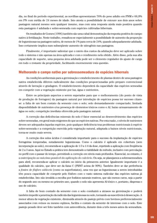 Campos Sulinos | Capítulo 13

dia, no final do período experimental, as novilhas apresentaram 76% do peso adulto em PNM e 66,8%
em PN com média de 24 meses de idade. Isto atesta a possibilidade de entoure aos dois anos sobre
pastagem natural mesmo sem qualquer insumo, mas com uma resposta ainda mais positiva quando
esta pastagem é adubada e sobre-semeada com espécies cultivadas hibernais.
Os resultados de Gomes (1996) também são uma cabal demonstração da resposta positiva do campo
nativo à fertilização. Neste trabalho, ressaltou-se especialmente a possibilidade de aumento da proporção
de leguminosas na pastagem nativa, de menos de 1% para cerca de 24%, quando adequadamente adubada.
Isso certamente implica num subseqüente aumento de nitrogênio nas pastagens.
Finalmente, é importante salientar que o rateio dos custos da adubação deve ser aplicado sobre
todo o sistema e não apenas na área aplicada e com o rendimento nela obtido. Além disso, pela sua alta
capacidade de suporte, uma pequena área adubada pode ser o elemento regulador do ajuste de carga
em todo o restante da propriedade, facilitando enormemente esta questão.

Melhorando o campo nativo por sobressemeadura de espécies hibernais
As condições ambientais para a germinação e estabelecimento de plantas dentro de uma pastagem
nativa estabelecida diferem radicalmente das condições proporcionadas pelo preparo convencional
através de lavração e gradagem. O estabelecimento dependerá da capacidade das espécies semeadas
em competir com a vegetação existente por luz, água e nutrientes.
Entre os principais aspectos a serem superados para que o melhoramento (do ponto de vista
de produção de forragem) da pastagem natural por introdução de espécies possa ter sucesso citamse: a falta de um bom contato da semente com o solo; solo demasiadamente compactado; limitada
disponibilidade de nutrientes e/ou presença de elementos tóxicos como o Al; baixo armazenamento de
água no solo; competição imediata oferecida pela pastagem natural.
A correção das deficiências minerais do solo é fator essencial ao desenvolvimento das espécies
sobre-semeadas, em geral mais exigentes do que as espécies nativas. Por esta razão, o níveis de nutrientes
devem ser adequados àquelas espécies, pois qualquer deficiência traz problemas nutricionais à espécie
sobre-semeada e a competição exercida pela vegetação natural, adaptada a baixos níveis nutricionais,
torna-se muito mais severa.
A correção dos solos ácidos é considerada importante para o sucesso da implantação de espécies
forrageiras temperadas, notadamente leguminosas. Como o calcário é aplicado em cobertura (sem
incorporação ao solo), recomenda-se a aplicação de 1/3 a 1/4 da dose, repetindo a aplicação com freqüência
de 2 a 3 anos. Aqui no Estado a prática tem demonstrado a viabilidade do método, inclusive com percolação
no perfil com o passar do tempo, permitindo a correção em níveis mais profundos. Essencial, no entanto, é
a antecipação ao máximo possível da aplicação do calcário. Ou seja, se planejamos a sobressemeadura
para abril, recomenda-se aplicar o calcário no início da primavera anterior. Igualmente importante é a
qualidade do calcário, que deve ser da faixa C (PRNT acima de 90%). Também deve se dar preferência
a fontes de fósforo solúveis (como os superfostatos), uma vez que as leguminosas a serem introduzidas
têm pouca capacidade de competir pelo fósforo com o vasto sistema radicular das espécies nativas já
estabelecidas. Isto não invalida a escolha por fosfatos naturais reativos, que são menos caros, seja a partir
do segundo ano ou mesmo no primeiro ano, quando o solo não apresenta Al tóxico e, portanto, dispensa o
uso de calcário.
A falta de bom contado da semente com o solo conduzirá a atrasos na germinação e poderá
também impedir a penetração da radícula das leguminosas no solo, tornando-as suscetíveis à dessecação. A
menor altura da vegetação existente, diminuída através do pastejo prévio com bovinos preferencialmente
associados com ovinos ou mesmo eqüinos, facilita o contato da semente de interesse com o solo. Este
pastejo pesado deve ser feito também com antecedência, durante dois a três meses antes da semeadura.

191

 