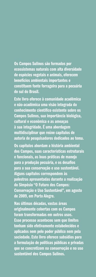 Os Campos Sulinos são formados por
ecossistemas naturais com alta diversidade
de espécies vegetais e animais, oferecem
benefícios ambientais importantes e
constituem fonte forrageira para a pecuária
do sul do Brasil.
Este livro oferece à comunidade acadêmica
e não-acadêmica uma visão integrada do
conhecimento científico existente sobre os
Campos Sulinos, sua importância biológica,
cultural e econômica e as ameaças
à sua integridade. É uma abordagem
multidisciplinar que reúne capítulos de
autoria de pesquisadores dedicados ao tema.
Os capítulos abordam a história ambiental
dos Campos, suas características estruturais
e funcionais, as boas práticas de manejo
para a produção pecuária, e os desafios
para a sua conservação e uso sustentável.
Alguns capítulos correspondem às
palestras apresentadas durante a realização
do Simpósio “O Futuro dos Campos:
Conservação e Uso Sustentável”, em agosto
de 2009, em Porto Alegre.
Nas últimas décadas, vastas áreas
originalmente cobertas com os Campos
foram transformadas em outros usos.
Esse processo aconteceu sem que limites
tenham sido efetivamente estabelecidos e
aplicados nem pelo poder público nem pela
sociedade. Este livro oferece subsídios para
a formulação de políticas públicas e privadas
que se concretizem na conservação e no uso
sustentável dos Campos Sulinos.

 