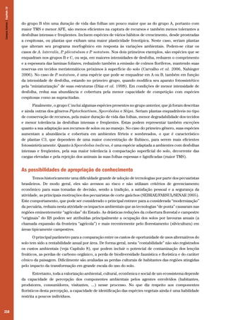 Campos Sulinos | Capítulo 15

do grupo B têm uma duração de vida das folhas um pouco maior que as do grupo A, portanto com
maior TMS e menor AFE, são menos eficientes na captura de recursos e também menos tolerantes a
desfolhas intensas e freqüentes. Incluem espécies de vários hábitos de crescimento, desde prostradas
a cespitosas, ou plantas que exibam uma maior plasticidade fenotípica. Neste caso, seriam plantas
que alteram seu programa morfogênico em resposta às variações ambientais. Podem-se citar os
casos de A. lateralis, P plicatulum e P notatum. Nos dois primeiros exemplos, são espécies que se
.
.
enquadram nos grupos B e C, ou seja, em maiores intensidades de desfolha, reduzem o comprimento
e a espessura das laminas foliares, reduzindo também a emissão de colmos floríferos, mantendo suas
reservas em tecidos meristemáticos próximos à superfície do solo (Carvalho et al. 2006, Nabinger
2006). No caso de P notatum, é uma espécie que pode se enquadrar em A ou B, também em função
.
da intensidade de desfolha, estando no primeiro grupo, quando modifica seu aparato fotossintético
pela “miniaturização” de suas estruturas (Díaz et al. 1998). Em condições de menor intensidade de
desfolha, reduz sua abundância e cobertura pela menor capacidade de competição com espécies
cespitosas como as supracitadas.
Finalmente, o grupo C inclui algumas espécies presentes no grupo anterior, que já foram descritas
e ainda outras dos gêneros Piptochaetium, Sporobolus e Stipa. Seriam plantas enquadráveis no tipo
de conservação de recursos, pela maior duração de vida das folhas, menor degradabilidade dos tecidos
e menor tolerância às desfolhas intensas e freqüentes. Estas podem representar também exceções
quanto a sua adaptação aos recursos de solos ou ao manejo. No caso do primeiro gênero, suas espécies
aumentam a abundância e cobertura em ambientes férteis e sombreados, o que é característico
de plantas C3, que dependem de uma maior concentração de Rubisco, para serem mais eficientes
fotossinteticamente. Quanto à Sporobolus indicus, é uma espécie adaptada a ambientes com desfolhas
intensas e freqüentes, pela sua maior tolerância à compactação superficial do solo, decorrente das
cargas elevadas e pela rejeição dos animais às suas folhas espessas e lignificadas (maior TMS).

As possibilidades de apropriação do conhecimento
Temos historicamente uma dificuldade grande de adoção de tecnologias por parte dos pecuaristas
brasileiros. De modo geral, eles são avessos ao risco e não utilizam critérios de gerenciamento
econômico para suas tomadas de decisão, sendo a tradição, a satisfação pessoal e a segurança da
atividade, as principais motivações dos pecuaristas de corte gaúchos (SEBRAE/FARSUL/SENAR 2005).
Este comportamento, que pode ser considerado o principal entrave para a considerada “modernização”
da pecuária, reduziu nesta atividade os impactos ambientais que as tecnologias “de ponta” causaram nas
regiões eminentemente “agrícolas” do Estado. As drásticas reduções da cobertura florestal e campestre
“originais” do RS podem ser atribuídas principalmente a ocupação dos solos por lavouras anuais (a
chamada expansão da fronteira “agrícola”) e mais recentemente pelo florestamento (silvicultura) em
áreas tipicamente campestres.
O principal parâmetro para a comparação entre os custos de oportunidade de usos alternativos do
solo tem sido a rentabilidade anual por área. De forma geral, nesta “contabilidade” não são registrados
os custos ambientais (veja Capítulo 8), que podem incluir o potencial de contaminação dos lençóis
freáticos, as perdas de carbono orgânico, a perda de biodiversidade faunística e florística e do caráter
cênico da paisagem. Dificilmente são avaliadas as perdas culturais de habitantes das regiões atingidas
pelo impacto da transformação em grande escala do uso do solo.
Entretanto, toda a valorização ambiental, cultural, econômica e social de um ecossistema depende
da capacidade de percepção dos componentes ambientais pelos agentes envolvidos (habitantes,
produtores, consumidores, visitantes, ...) nesse processo. No que diz respeito aos componentes
florísticos desta percepção, a capacidade de identificação das espécies vegetais ainda é uma habilidade
restrita a poucos indivíduos.

210

 