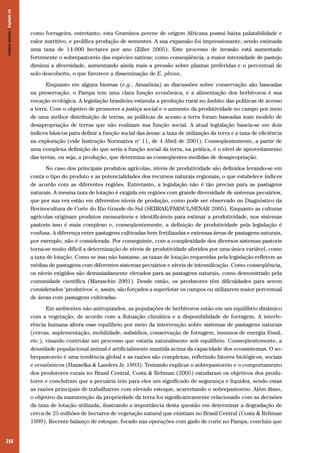 Campos Sulinos | Capítulo 16

como forrageira, entretanto, esta Gramínea perene de origem Africana possui baixa palatabilidade e
valor nutritivo, e prolífica produção de sementes. A sua expansão foi impressionante, sendo estimada
uma taxa de 14.000 hectares por ano (Ziller 2005). Este processo de invasão está aumentado
fortemente o sobrepastoreio das espécies nativas; como conseqüência, a maior intensidade de pastejo
diminui a diversidade, aumentando ainda mais a pressão sobre plantas preferidas e o percentual de
solo descoberto, o que favorece a disseminação de E. plana.
Enquanto em alguns biomas (e.g., Amazônia) as discussões sobre conservação são baseadas
na preservação, o Pampa tem uma clara função econômica, e a alimentação dos herbívoros é sua
vocação ecológica. A legislação brasileira estimula a produção rural no âmbito das políticas de acesso
a terra. Com o objetivo de promover a justiça social e o aumento da produtividade no campo por meio
de uma melhor distribuição de terras, as políticas de acesso a terra foram baseadas num modelo de
desapropriação de terras que não realizam sua função social. A atual legislação baseia-se em dois
índices básicos para definir a função social das áreas: a taxa de utilização da terra e a taxa de eficiência
na exploração (vide Instrução Normativa no 11, de 4 Abril de 2001). Conseqüentemente, a partir de
uma complexa definição do que seria a função social da terra, na prática, é o nível de aproveitamento
das terras, ou seja, a produção, que determina as conseqüentes medidas de desapropriação.
No caso dos principais produtos agrícolas, níveis de produtividade são definidos levando-se em
conta o tipo do produto e as potencialidades dos recursos naturais regionais, o que estabelece índices
de acordo com as diferentes regiões. Entretanto, a legislação não é tão precisa para as pastagens
naturais. A mesma taxa de lotação é exigida em regiões com grande diversidade de sistemas pecuários,
que por sua vez estão em diferentes níveis de produção, como pode ser observado no Diagnóstico da
Bovinocultura de Corte do Rio Grande do Sul (SEBRAE/FARSUL/SENAR 2005). Enquanto as culturas
agrícolas originam produtos mensuráveis e identificáveis para estimar a produtividade, nos sistemas
pastoris isso é mais complexo e, conseqüentemente, a definição de produtividade pela legislação é
confusa. A diferença entre pastagens cultivadas bem fertilizadas e extensas áreas de pastagens naturais,
por exemplo, não é considerada. Por conseguinte, com a complexidade dos diversos sistemas pastoris
torna-se muito difícil a determinação de níveis de produtividade aferidos por uma única variável, como
a taxa de lotação. Como se isso não bastasse, as taxas de lotação requeridas pela legislação refletem as
médias de pastagens com diferentes sistemas pecuários e níveis de intensificação. Como conseqüência,
os níveis exigidos são demasiadamente elevados para as pastagens naturais, como demonstrado pela
comunidade científica (Maraschin 2001). Desde então, os produtores têm dificuldades para serem
considerados ‘produtivos’ e, assim, são forçados a superlotar os campos ou utilizarem maior percentual
de áreas com pastagens cultivadas.
Em ambientes não antropizados, as populações de herbívoros estão em um equilíbrio dinâmico
com a vegetação, de acordo com a flutuação climática e a disponibilidade de forragem. A interferência humana altera esse equilíbrio por meio da intervenção sobre sistemas de pastagens naturais
(cercas, suplementação, mobilidade, subsídios, conservação de forragem, insumos de energia fóssil,
etc.), visando controlar um processo que estaria naturalmente sob equilíbrio. Conseqüentemente, a
densidade populacional animal é artificialmente mantida acima da capacidade dos ecossistemas. O sobrepastoreio é uma tendência global e as razões são complexas, refletindo fatores biológicos, sociais
e econômicos (Hanselka & Landers Jr. 1993). Tentando explicar o sobrepastoreio e o comportamento
dos produtores rurais no Brasil Central, Costa & Rehman (2005) estudaram os objetivos dos produtores e concluíram que a pecuária tem para eles um significado de segurança e liquidez, sendo estas
as razões principais de trabalharem com elevado estoque, acarretando o sobrepastoreio. Além disso,
o objetivo da manutenção da propriedade da terra foi significativamente relacionado com as decisões
da taxa de lotação utilizada, ilustrando a importância desta questão em determinar a degradação de
cerca de 25 milhões de hectares de vegetação natural que existiam no Brasil Central (Costa & Rehman
1999). Recente balanço de estoque, focado nas operações com gado de corte no Pampa, concluiu que

216

 