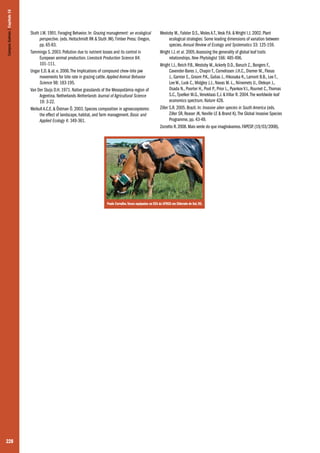 Campos Sulinos | Capítulo 16

Stuth J.W. 1991. Foraging Behavior. In: Grazing management: an ecological
perspective. (eds. Heitschmidt RK & Stuth JW). Timber Press: Oregon,
pp. 65-83.
Tamminga S. 2003. Pollution due to nutrient losses and its control in
European animal production. Livestock Production Science 84:
101–111.
Ungar E.D. & al. e. 2006. The Implications of compound chew–bite jaw
movements for bite rate in grazing cattle. Applied Animal Behavior
Science 98: 183-195.
Van Der Sluijs D.H. 1971. Native grasslands of the Mesopotâmia region of
Argentina. Netherlands Netherlands Journal of Agricultural Science
19: 3-22.
Weibull A.C.E. & Östman Ö. 2003. Species composition in agroecosystems:
the effect of landscape, habitat, and farm management. Basic and
Applied Ecology 4: 349-361.

Westoby M., Falster D.S., Moles A.T., Vesk P.A. & Wright I.J. 2002. Plant
ecological strategies: Some leading dimensions of variation between
species. Annual Review of Ecology and Systematics 33: 125-159.
Wright I.J. et al. 2005. Assessing the generality of global leaf traits
relationships. New Phytologist 166: 485-496.
Wright I.J., Reich P.B., Westoby M., Ackerly D.D., Baruch Z., Bongers F.,
Cavender-Bares J., Chapin T., Cornelissen J.H.C., Diemer M., Flexas
J., Garnier E., Groom P.K., Gulias J., Hikosaka K., Lamont B.B., Lee T.,
Lee W., Lusk C., Midgley J.J., Navas M.-L., Niinemets U., Oleksyn J.,
Osada N., Poorter H., Poot P., Prior L., Pyankov V.I., Roumet C., Thomas
S.C., Tjoelker M.G., Veneklaas E.J. & Villar R. 2004. The worldwide leaf
economics spectrum. Nature 428.
Ziller S.R. 2005. Brazil. In: Invasive alien species in South America (eds.
Ziller SR, Reaser JK, Neville LE & Brand K). The Global Invasive Species
Programme, pp. 43-49.
Zorzetto R. 2008. Mais verde do que imaginávamos. FAPESP. (19/03/2008).

Paulo Carvalho. Vacas equipadas na EEA da UFRGS em Eldorado do Sul, RS.

228

 