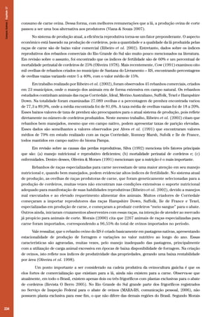 Campos Sulinos | Capítulo 17

consumo de carne ovina. Dessa forma, com melhores remunerações que a lã, a produção ovina de corte
passou a ser uma boa alternativa aos produtores (Viana & Souza 2007).
No sistema de produção atual, a eficiência reprodutiva torna-se um fator preponderante. O aspecto
econômico está baseado na produção de cordeiros, pois a quantidade e a qualidade da lã produzida pelas
raças de carne são de baixo valor comercial (Ribeiro et al. 2002). Entretanto, dados sobre os índices
reprodutivos dos rebanhos comerciais do Rio Grande do Sul são muito pouco mencionados na literatura.
Em revisão sobre o assunto, foi encontrado que os índices de fertilidade são de 60% e um percentual de
mortalidade perinatal de cordeiros de 25% (Oliveira 1978). Mais recentemente, Cow (1991) examinou oito
mil ovelhas de rebanhos criados no município de Santana do Livramento – RS, encontrando percentagens
de ovelhas vazias variando entre 5 a 40%, com o valor médio de 15%.
Em trabalho realizado por Ribeiro et al. (2002), foram observados 45 rebanhos comerciais, criados
em 23 municípios, onde o manejo dos animais era de forma extensiva em campo natural. Os rebanhos
estudados continham animais das raças Corriedale, Ideal, Merino Australiano, Suffolk, Texel e Hampshire
Down. Na totalidade foram examinadas 27.089 ovelhas e a percentagem de prenhez encontrada variou
de 77,3 a 89,9%, onde a média encontrada foi de 81,6%. A taxa média de ovelhas vazias foi de 18 a 20%.
Esses baixos valores de taxa de prenhez são preocupantes para o atual sistema de produção, pois reflete
diretamente no número de cordeiros produzidos. Neste mesmo trabalho, Ribeiro et al. (2002) citam que
rebanhos bem manejados, mesmo que em campo nativo, podem apresentar taxas de parição elevadas.
Esses dados são semelhantes a valores observados por Alves et al. (1991) que encontraram valores
médios de 79% em estudo realizado com as raças Corriedale, Romney Marsh, Sufolk e Ile de France,
todos mantidos em campo nativo do bioma Pampa.
Em revisão sobre as causas das perdas reprodutivas, Silva (1992) menciona três fatores principais
que são: (a) manejo nutricional e reprodutivo deficientes; (b) mortalidade perinatal de cordeiros e; (c)
enfermidades. Dentro desses, Oliveira & Moraes (1991) mencionam que a nutrição é o mais importante.
Rebanhos de raças especializadas para carne necessitam de uma maior atenção em seu manejo
nutricional e, quando bem manejados, podem evidenciar altos índices de fertilidade. No sistema atual
de produção, as ovelhas de raças produtoras de carne, que foram geneticamente selecionadas para a
produção de cordeiros, muitas vezes não encontram nas condições extensivas o suporte nutricional
adequado para manifestação de suas habilidades reprodutivas (Ribeiro et al. 2002), devido a manejos
mal executados e ao elevado requerimento alimentar dos animais. Muitos criadores de Corriedale
começaram a importar reprodutores das raças Hampshire Down, Suffolk, Ile de France e Texel,
especializadas em produção de carne, e começaram a produzir cordeiros “meio sangue” para o abate.
Outros ainda, iniciaram cruzamentos absorventes com essas raças, na intenção de atender ao mercado
já propício para animais de corte. Morais (2000) cita que 2267 animais de raças especializadas para
carne foram importados, correspondendo a 96,55% do total de ovinos importados no período.
Vale ressaltar, que o rebanho ovino do RS é criado basicamente em pastagens nativas, apresentando
estacionalidade de produção de forragem e variações no valor nutritivo ao longo do ano. Essas
características são agravadas, muitas vezes, pelo manejo inadequado das pastagens, principalmente
com a utilização de carga animal excessiva em épocas de baixa disponibilidade de forragem. Na criação
de ovinos, isto reflete nos índices de produtividade das propriedades, gerando uma baixa rentabilidade
por área (Oliveira et al. 1998).
	 Um ponto importante a ser considerado na cadeia produtiva da ovinocultura gaúcha é que os
elos fortes de comercialização que existiam para a lã, ainda não existem para a carne. Observa-se que
atualmente, em todo o Brasil, existem apenas dois ou três frigoríficos com plantas exclusivas para o abate
de cordeiros (Revista O Berro 2005). No Rio Grande do Sul grande parte dos frigoríficos registrados
no Serviço de Inspeção Federal para o abate de ovinos (MARA-RS, comunicação pessoal, 2006), não
possuem planta exclusiva para esse fim, o que não difere das demais regiões do Brasil. Segundo Morais

234

 