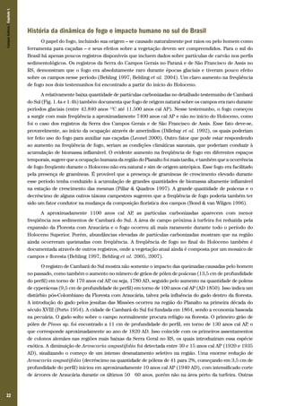 Campos Sulinos | Capítulo 1

História da dinâmica do fogo e impacto humano no sul do Brasil
O papel do fogo, incluindo sua origem – se causado naturalmente por raios ou pelo homem como
ferramenta para caçadas – e seus efeitos sobre a vegetação devem ser compreendidos. Para o sul do
Brasil há apenas poucos registros disponíveis que incluem dados sobre partículas de carvão nos perfis
sedimentológicos. Os registros da Serra do Campos Gerais no Paraná e de São Francisco de Assis no
RS, demonstram que o fogo era absolutamente raro durante épocas glaciais e tiveram pouco efeito
sobre os campos nesse período (Behling 1997, Behling et al. 2004). Um claro aumento na freqüência
de fogo nos dois testemunhos foi encontrado a partir do início do Holoceno.
A relativamente baixa quantidade de partículas carbonizadas no detalhado testemunho de Cambará
do Sul (Fig. 1.4a e 1.4b) também documenta que fogo de origem natural sobre os campos era raro durante
períodos glaciais (entre 42.840 anos 14C até 11.500 anos cal AP). Nesse testemunho, o fogo começou
a surgir com mais freqüência a aproximadamente 7400 anos cal AP e não no início do Holoceno, como
foi o caso dos registros da Serra dos Campos Gerais e de São Francisco de Assis. Esse fato deve-se,
provavelmente, ao início da ocupação através de ameríndios (Dillehay et al. 1992), os quais poderiam
ter feito uso do fogo para auxiliar nas caçadas (Leonel 2000). Outro fator que pode estar respondendo
ao aumento na freqüência de fogo, seriam as condições climáticas sazonais, que poderiam conduzir à
acumulação de biomassa inflamável. O evidente aumento na freqüência de fogo em diferentes espaços
temporais, sugere que a ocupação humana da região do Planalto foi mais tardia, e também que a ocorrência
de fogo freqüente durante o Holoceno não era natural e sim de origem antrópica. Esse fogo era facilitado
pela presença de gramíneas. É provável que a presença de gramíneas de crescimento elevado durante
esse período tenha conduzido à acumulação de grandes quantidades de biomassa altamente inflamável
na estação de crescimento das mesmas (Pillar & Quadros 1997). A grande quantidade de poáceas e o
decréscimo de alguns outros táxons campestres sugerem que a freqüência de fogo poderia também ter
sido um fator condutor na mudança da composição florística dos campos (Bond & van Wilgen 1996).
A aproximadamente 1100 anos cal AP as partículas carbonizadas aparecem com menor
,
freqüência nos sedimentos de Cambará do Sul. A área de campo próxima à turfeira foi reduzida pela
expansão da Floresta com Araucária e o fogo ocorreu ali mais raramente durante todo o período do
Holoceno Superior. Porém, abundâncias elevadas de partículas carbonizadas mostram que na região
ainda ocorreram queimadas com freqüência. A freqüência de fogo no final do Holoceno também é
documentada através de outros registros, onde a vegetação atual ainda é composta por um mosaico de
campos e floresta (Behling 1997, Behling et al. 2005, 2007).
O registro de Cambará do Sul mostra não somente o impacto das queimadas causadas pelo homem
no passado, como também o aumento no número de grãos de pólen de poáceas (13,5 cm de profundidade
do perfil) em torno de 170 anos cal AP ou seja, 1780 AD, seguido pelo aumento na quantidade de polens
,
de cyperáceas (9,5 cm de profundidade do perfil) em torno de 100 anos cal AP (AD 1850). Isso indica um
distúrbio pós-Colombiano da Floresta com Araucária, talvez pela influência do gado dentro da floresta.
A introdução do gado pelos jesuítas das Missões ocorreu na região do Planalto na primeira década do
século XVIII (Porto 1954). A cidade de Cambará do Sul foi fundada em 1864, sendo a economia baseada
na pecuária. O gado solto sobre o campo normalmente procura refúgio na floresta. O primeiro grão de
pólen de Pinus sp. foi encontrado a 11 cm de profundidade do perfil, em torno de 130 anos cal AP o
,
que corresponde aproximadamente ao ano de 1820 AD. Isso coincide com os primeiros assentamentos
de colonos alemães nas regiões mais baixas da Serra Geral no RS, os quais introduziram essa espécie
exótica. A diminuição de Araucaria angustifolia foi detectada entre 30 e 15 anos cal AP (1920 e 1935
AD), sinalizando o começo de um intenso desmatamento seletivo na região. Uma enorme redução de
Araucaria angustifolia (decréscimo na quantidade de pólens de 41 para 2%, começando em 3,5 cm de
profundidade do perfil) iniciou em aproximadamente 10 anos cal AP (1940 AD), com intensificado corte
de árvores de Araucária durante os últimos 50 – 60 anos, porém não na área perto da turfeira. Outras

22

 
