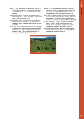 Rocha M.G.d. 1997. Desenvolvimento e características de produção e
reprodução de novilhas de corte primíparas aos dois anos de idade.
Tese de Doutorado, Programa de Pós-Graduação em Zootecnia,
Universidade Federal do Rio Grande do Sul, Porto Alegre, p. 247.
Scheffer-Basso S.M., Jacques A.V.A., Riboldi J. & Castro S. 1998. Qualidade
da forragem de espécies de Adesmia DC. e Lotus L. 1 – Proteína bruta
e digestibilidade in vitro da matéria orgânica. In: XVII Reunião do
Grupo Técnico do Cone Sul – Zona Campos. EPAGRI, Lages, SC, p. 116.
Soares A.B., Carvalho P.C.F., Nabinger C., Semmelmann C., Trindade J.K.,
Guerra E., Freitas T.S., Pinto C.E., Júnior J.A.F. & Frizzo A. 2005.
Produção animal e de forragem em pastagem nativa submetida a
distintas ofertas de forragem. Ciência Rural 35: 1148-1154.
Souza F.A.L. 1999. Melhoramento do campo nativo na região de Lavras,
RS. In: III Simpósio sobre melhoramento do campo nativo (Anais...),
Lajeado Grande, São Francisco de Paula, RS.

Campos Sulinos | Capítulo 18

Messias L.G. 1999. Melhoramento do campo nativo no município de
São Francisco de Paula, RS. In: III Simpósio sobre Melhoramento
do Campo Nativo (Anais...), Lajeado Grande, São Francisco de
Paula, RS.
Nabinger C. 2006a. Manejo e produtividade das pastagens nativas do
subtrópico brasileiro. In: I Simpósio de Forrageiras e Produção Animal
(Anais...). UFRGS, Porto Alegre, pp. 25-76.
Nabinger C. 2006b. O pampa e o desenvolvimento: considerações sobre
seu potencial produtivo e econômico. In: 4 Simpósio Cotrisal da
Carne Bovina: Gestão e Produtividade (Anais...). Cotrisal, São Borja,
pp. CD-ROM.
Quadros F.L.F.d. 2001. Conceitos fundamentais: origem e ecologia histórica
da flora, importância ecológica, econômica e potencial de produção
dos campos naturais. In: 2º Curso sobre melhoramento de campo
nativo para técnicos: “Práticas para aumentar a eficiência dos
campos naturais do Planalto Catarinense”. Senar, Lages.

José Luiz Ballvé. Campos de Cima da Serra, RS.

247

 