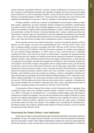 Campos Sulinos | Capítulo 1

espécies arbóreas, especialmente Mimosa scabrella, espécies de Myrtaceae, Lamanonia speciosa e
Ilex, tornam-se mais freqüentes formando uma vegetação secundária, decorrente da presença do gado
dentro da floresta e do corte de Araucárias. Também o xaxim, Dicksonia sellowiana, foi removido da
Floresta com Araucária durante os últimos 50 – 60 anos para fins comerciais, pois os seus troncos eram
utilizados para fabricação de vasos para o cultivo de orquídeas e outras plantas ornamentais.
É sensato, portanto, concluir que o aumento na quantidade de carvão durante o Holoceno indica
fogo causado, seguramente, por ações antrópicas: primeiro causadas por ameríndios e posteriormente
por colonos europeus. Além disso, uma correlação significativa entre a concentração de carvão e táxons
polínicos encontrados no registro do Morro Santana (Behling et al. 2007), a qual foi negativa para táxons
que caracterizam a invasão de arbustos e elementos florestais sobre o campo e positiva para táxons que
caracterizam o contrário, sugere que as partículas de carvão são originárias, principalmente, de queimadas
sobre o campo e não de queimadas após desmatamento ou de áreas queimadas para agricultura. Se este
fosse o caso, então não haveria correlação entre as partículas de carvão e os táxons polínicos.
Nossos estudos mostram uma tendência geral para o aumento da vegetação florestal no Morro
Santana, em Porto Alegre, com início entre aproximadamente 620 e 540 anos cal AP (1330 e 1410
AD), e mudanças rápidas com fases de transição entre 380 e 300 anos cal AP (1570 até 1650 AD) e
entre 60 e 20 anos cal AP (1890 até 1930 AD). Que fatores poderiam ter causado essas mudanças?
No caso do Morro Santana (Behling et al. 2007), tendo em vista o período descrito, os distúrbios
causados pelo clima e pelo homem não podem ser diferenciados. A expansão da vegetação florestal
favorecida pelo processo climático foi também provavelmente afetada por alterações nos regimes de
distúrbio antrópico. Esses distúrbios poderiam talvez estar ligados, primeiramente, ao deslocamento
de populações de ameríndios causados pela chegada dos portugueses e pela introdução do gado pelo
oeste durante o século XVII. O impacto dos guaranis sobre os campos ainda é incerto, mas não deveria
ter sido forte, pois como eles usavam áreas de floresta e não de campo para a agricultura. A principal
atividade dos colonos europeus na região, ou seja, a pecuária extensiva, afeta diretamente a vegetação
através da remoção da biomassa e pisoteio. Ações como essas controlam o avanço de certas espécies
florestais, cujos indivíduos jovens são incapazes de rebrotar, e afetam a intensidade e freqüência de
fogo pela alteração na acumulação de biomassa inflamável (Pillar & Quadros 1997). A falta de um claro
sinal no registro palinológico e de carvão para os primeiros colonos fazendeiros, que se estabeleceram
em torno de 1740 AD, indica que devem ter tido um efeito mínimo sobre a vegetação e a freqüência de
fogo. O gado selvagem deve ter afetado a vegetação muito antes, sendo o principal motivo da fase de
transição na composição polínica que terminou em 300 anos cal AP (1650 AD).
O testemunho do Morro Santana (Porto Alegre) contém informações sobre a vegetação, clima
e dinâmica do fogo, assim como atividades humanas durante os últimos 1230 anos cal AP (Behling
et al. 2007). A formação de um banhado raso e a acumulação sedimentológica estão relacionadas a
mudanças nas condições de umidade, como tem sido documentado para a região do Planalto no mesmo
período. Os resultados palinológicos comprovam a existência de uma vegetação de campo na área de
estudo desde o Holoceno Inferior, sugerindo que as pequenas áreas de campo atuais, circundadas
por floresta, podem ser vistas como naturais e não surgidas como conseqüência de desmatamento e
introdução do gado. Sob condições climáticas mais úmidas no Holoceno Superior, a floresta expandiu
sucessivamente desde 580 anos cal AP
.

Conservação dos Campos Sulinos e suas implicações
Dados paleoecológicos e paleoambientais da região do Planalto Sul-Brasileiro relacionados a dinâmica
da vegetação, do fogo e do impacto humano incluindo o uso da terra fornecem importantes informações
para sua conservação e manejo. Vários registros palinológicos mostram que as áreas de campo altamente
diversas são naturais, ou seja, remanescentes de uma extensa área de um período glacial e do Holoceno

23

 