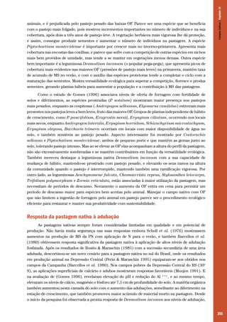 Campos Sulinos | Capítulo 19

animais, e é prejudicada pelo pastejo pesado das baixas OF. Parece ser uma espécie que se beneficia
com o pastejo mais folgado, pois mostrou incrementos importantes no número de indivíduos e na sua
cobertura, após dois a três anos de pastejo leve. A vegetação herbácea mais vigorosa lhe dá proteção,
e assim, consegue produzir sementes e aumentar o número de indivíduos na pastagem. A espécie
Piptochaetium montevidense é importante por crescer mais no inverno-primavera. Apresenta mais
cobertura nas encostas das coxilhas, e parece que sofre com a competição de outras espécies em nichos
mais bem providos de umidade, mas tende a se manter em vegetações menos densas. Outra espécie
bem importante é a leguminosa Desmodium incanum (o popular pega-pega), que apresenta picos de
cobertura mais evidentes nas maiores OF (pressões de pastejo mais leves) na primavera, mantém taxa
de acumulo de MS no verão, e com o auxílio das espécies protetoras tende a completar o ciclo com a
maturação das sementes. Mostra versatilidade ecológica para superar a competição, floresce e produz
sementes, gerando plantas hábeis para aumentar a população e a contribuição à MS das pastagens.
Como o estudo de Gomes (1996) associava níveis de oferta de forragem com fertilidade de
solos e diferimentos, as espécies prostradas (P notatum) mostraram maior presença nos pastejos
.
mais pesados, enquanto as cespitosas ( Andropogon selloanus, Elyonurus candidus) estiveram mais
presentes nos pastejos leves a bem leves, fruto das maiores OF. Grupos de plantas independente de hábito
de crescimento, como P paucifolium, Eragrostis neesii, Eryngium ciliatum, ocorrendo nos locais
.
mais secos, enquanto Andropogon lateralis, Eryngium horridum, Schizachyrium microstachyum,
Eryngium elegans, Baccharis trimera ocorriam em locais com maior disponibilidade de água no
solo, e também sensíveis ao pastejo pesado. Aspecto interessante foi mostrado por Coelorachis
selloana e Piptochatium montevidense, ambos de pequeno porte e que mantém as gemas junto ao
solo, tolerando pastejo intenso. Mas ao se elevar as OF elas acompanham a altura do perfil da pastagem,
não são excessivamente sombreadas e se mantém contribuintes em função da versatilidade ecológica.
Também mereceu destaque a leguminosa nativa Desmodium incanum com a sua capacidade de
mudança de hábito, mantendo-se prostrado com pastejo pesado, e elevando os seus ramos na altura
da comunidade quando o pastejo é interrompido, mantendo também uma ramificação vigorosa. Por
outro lado, as leguminosas Aeschynomene falcata, Chamaecrista repens, Stylosanthes leiocarpa,
Trifolium polymorphum e Zornia reticulata, estão associadas à maior utilização da pastagem, mas
necessitam de períodos de descanso. Novamente o aumento da OF entra em cena para permitir um
período de descanso maior para espécies bem aceitas pelo animal. Manejar o campo nativo com OF
que não limitem a ingestão de forragem pelo animal em pastejo parece ser o procedimento ecológico
eficiente para restaurar e manter sua produtividade com sustentabilidade.

Resposta da pastagem nativa à adubação
As pastagens nativas sempre foram consideradas limitadas em qualidade e em potencial de
produção. Não havia muita segurança nas suas respostas embora Scholl et al. (1976) mostrassem
aumentos na produção de MS da PN com aplicação de N para o verão, e também Barcellos et al.
(1980) obtivessem resposta significativa da pastagem nativa à aplicação de altos níveis de adubação
fosfatada. Após os resultados de Rosito & Maraschin (1985) com a sucessão secundária de uma área
adubada, descortinou-se um novo cenário para a pastagem nativa no sul do Brasil, onde os resultados
em produção animal na Depressão Central (Perin & Maraschin 1995) equiparam-se aos obtidos nos
campos da Campanha (Barcellos et al. 1980). Nos campos pobres da Depressão Central do RS (30o
S), as aplicações superficiais de calcário e adubos mostraram respostas favoráveis (Moojen 1991). E
na avaliação de (Gomes 1996), revelaram elevação do pH e redução do Al +++, e ao mesmo tempo,
elevaram os níveis de cálcio, magnésio e fósforo até 7,5 cm de profundidade do solo. A matéria orgânica
também aumentou nesta camada do solo com o aumento das adubações, semelhante ao diferimento na
estação de crescimento, que também promoveu maior acúmulo de material morto na pastagem. Desde
o início da pesquisa foi observada a pronta resposta de Desmodium incanun aos níveis de adubação,
255

 