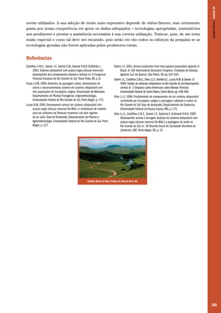 Campos Sulinos | Capítulo 20

mente utilizados. A sua adoção de modo mais expressivo depende de vários fatores, mas certamente
passa por nossa competência em gerar os dados adequados – tecnologias apropriadas, transmití-los
aos produtores e prestar a assistência necessária à sua correta utilização. Trata-se, pois, de um tema
muito especial e como tal deve ser encarado, pois serão em vão todos os esforços da pesquisa se as
tecnologias geradas não forem aplicadas pelos produtores rurais.

Referências
Castilhos Z.M.S., Savian J.F., Santos E.M., Amaral H.R.B. & Beltrão L.
2003. Sistema silvipastoril com acácia negra (Acacia mearnsii):
desempenho dos componentes arbóreo e animal. In: 9 Congresso
Florestal Estadual do Rio Grande do Sul. Nova Prata, RS, p. 8.
Fucks L.F.M. 1999. Dinâmica da pastagem nativa, desempenho de
ovinos e desenvolvimento arbóreo em sistema silvipastoril com
três populações de Eucalyptus saligna. Dissertação de Mestrado,
Departamento de Plantas Forrageiras e Agrometeorologia,
Universidade Federal do Rio Grande do Sul, Porto Alegre, p. 175.
Lucas N.M. 2004. Desempenho animal em sistema silvipastoril com
acácia-negra (Acacia mearnsii De Wild.) e rendimento de matéria
seca de cultivares de Panicum maximum sob dois regimes
de luz solar. Tese de Doutorado, Departamento de Plantas e
Agrometeorologia, Universidade Federal do Rio Grande do Sul, Porto
Alegre, p. 127.

Saibro J.C. 2001. Animal production from tree-pasture association systems in
Brazil. In: XIX International Grassland Congress. Fundação de Estudos
Agrários Luiz de Queiroz, São Pedro, SP, pp. 637-643.
Saibro J.C., Castilhos Z.M.S., Silva J.L.S., Varella A.C., Lucas N.M. & Savian J.F.
2004. Gestão de sistemas silvipastoris no Rio Grande do Sul:desempenho
animal. In: 3 Simpósio Latino-Americano sobre Manejo Florestal.
Universidade Federal de Santa Maria, Santa Maria, pp. 436-449.
Silva J.L.S. 1998. Produtividade de componentes de um sistema silvipastoril
constituído por Eucalyptus saligna e pastagens cultivada e nativa no
Rio Grande do Sul. Tese de doutorado, Departamento de Zootecnia,
Universidade Federal de Viçosa, Viçosa, MG, p. 174.
Silva J.L.S., Castilhos Z.M.S., Savian J.F., Guterres E. & Amaral H.R.B. 1999.
Desempenho animal e forragem residual em sistema silvipastoril com
acácia-negra (Acacia mearnsii De Wild.) e pastagens de verão no
Rio Grande do Sul. In: 36 Reunião Anual da Sociedade Brasileira de
Zootecnia. SBZ, Porto Alegre, RS, p. 15.

Carolina Blanco da Rosa. Campos de Cima da Serra, RS.

265

 