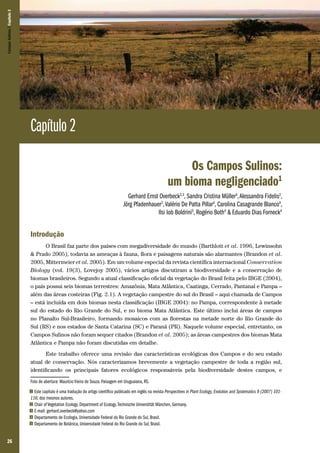 Campos Sulinos | Capítulo 2

Capítulo 2
Os Campos Sulinos:
um bioma negligenciado1
Gerhard Ernst Overbeck2,3, Sandra Cristina Müller4, Alessandra Fidelis2,
Jörg Pfadenhauer2, Valério De Patta Pillar4, Carolina Casagrande Blanco4,
Ilsi Iob Boldrini5, Rogério Both4 & Eduardo Dias Forneck4

Introdução
O Brasil faz parte dos países com megadiversidade do mundo (Barthlott et al. 1996, Lewinsohn
& Prado 2005), todavia as ameaças à fauna, flora e paisagens naturais são alarmantes (Brandon et al.
2005, Mittermeier et al. 2005). Em um volume especial da revista científica internacional Conservation
Biology (vol. 19(3), Lovejoy 2005), vários artigos discutiram a biodiversidade e a conservação de
biomas brasileiros. Segundo a atual classificação oficial da vegetação do Brasil feita pelo IBGE (2004),
o país possui seis biomas terrestres: Amazônia, Mata Atlântica, Caatinga, Cerrado, Pantanal e Pampa –
além das áreas costeiras (Fig. 2.1). A vegetação campestre do sul do Brasil – aqui chamada de Campos
– está incluída em dois biomas nesta classificação (IBGE 2004): no Pampa, correspondente à metade
sul do estado do Rio Grande do Sul, e no bioma Mata Atlântica. Este último inclui áreas de campos
no Planalto Sul-Brasileiro, formando mosaicos com as florestas na metade norte do Rio Grande do
Sul (RS) e nos estados de Santa Catarina (SC) e Paraná (PR). Naquele volume especial, entretanto, os
Campos Sulinos não foram sequer citados (Brandon et al. 2005); as áreas campestres dos biomas Mata
Atlântica e Pampa não foram discutidas em detalhe.
Este trabalho oferece uma revisão das características ecológicas dos Campos e do seu estado
atual de conservação. Nós caracterizamos brevemente a vegetação campestre de toda a região sul,
identificando os principais fatores ecológicos responsáveis pela biodiversidade destes campos, e
Foto de abertura: Maurício Vieira de Souza. Paisagem em Uruguaiana, RS.
Este capítulo é uma tradução do artigo científico publicado em inglês na revista Perspectives in Plant Ecology, Evolution and Systematics 9 (2007) 101116; dos mesmos autores.
2 Chair of Vegetation Ecology, Department of Ecology, Technische Universtität München, Germany.
3 E-mail: gerhard.overbeck@yahoo.com
4 Departamento de Ecologia, Universidade Federal do Rio Grande do Sul, Brasil.
5 Departamento de Botânica, Universidade Federal do Rio Grande do Sul, Brasil.
1

26

 