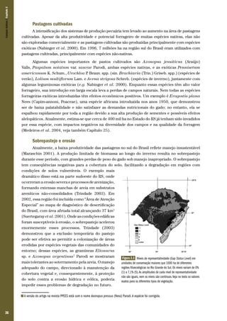 Campos Sulinos | Capítulo 2

Pastagens cultivadas
A intensificação dos sistemas de produção pecuária tem levado ao aumento na área de pastagens
cultivadas. Apesar da alta produtividade e potencial forrageiro de muitas espécies nativas, elas não
são exploradas comercialmente e as pastagens cultivadas são produzidas principalmente com espécies
exóticas (Nabinger et al. 2000). Em 1996, 7 milhões ha na região sul do Brasil eram utilizados com
pastagens cultivadas, principalmente com espécies não-nativas.
Algumas espécies importantes de pastos cultivados são Axonopus jesuiticus (Araújo)
Valls, Paspalum notatum var. saurae Parodi, ambas espécies nativas, e as exóticas Pennisetum
americanum K. Schum., Urochloa P Beauv. spp. (sin. Brachiaria (Trin.) Griseb. spp.) (espécies de
.
verão), Lolium multiflorum Lam. e Avena strigosa Schreb. (espécies de inverno), juntamente com
algumas leguminosas exóticas (e.g. Nabinger et al. 2000). Enquanto essas espécies têm alto valor
forrageiro, sua introdução em larga escala leva a perdas de campos naturais. Nem todas as espécies
forrageiras exóticas introduzidas têm efeitos econômicos positivos. Um exemplo é Eragostis plana
Nees (Capim-annoni, Poaceae), uma espécie africana introduzida nos anos 1950, que demonstrou
ser de baixa palatabilidade e não satisfazer as demandas nutricionais do gado; no entanto, ela se
espalhou rapidamente por toda a região devido a sua alta produção de sementes e possíveis efeitos
alelopáticos. Atualmente, estima-se que cerca de 400 mil ha no Estado do RS já tenham sido invadidos
por essa espécie, com impactos negativos na diversidade dos campos e na qualidade da forragem
(Medeiros et al. 2004, veja também Capítulo 25).

Sobrepastejo e erosão
Atualmente, a baixa produtividade das pastagens no sul do Brasil reflete manejo insustentável
(Maraschin 2001). A produção limitada de biomassa ao longo do inverno resulta no sobrepastejo
durante esse período, com grandes perdas de peso do gado sob manejo inapropriado. O sobrepastejo
tem conseqüências negativas para a cobertura do solo, facilitando a degradação em regiões com
condições de solos vulneráveis. O exemplo mais
dramático disso está na parte sudoeste do RS, onde
ocorreram a erosão severa e processos de arenização,
formando extensas manchas de areia em substratos
areníticos não-consolidados (Trindade 2003). Em
2002, essa região foi incluída como “Área de Atenção
Especial” no mapa de diagnóstico de desertificação
do Brasil, com área afetada total alcançando 37 km2
(Suertegaray et al. 2001). Onde as condições edáficas
foram susceptíveis à erosão, o sobrepastejo acelerou
enormemente esses processos. Trindade (2003)
demonstrou que a exclusão temporária do pastejo
pode ser efetiva ao permitir a colonização de áreas
erodidas por espécies vegetais das comunidades do
entorno; dessas espécies, as gramíneas Elionurus
sp. e Axonopus argentinus7 Parodi se mostraram
Figura 2.3 Níveis de representatividade (Gap Status Level) em
mais tolerantes ao soterramento pela areia. O manejo
unidades de conservação maiores que 1000 ha de diferentes
regiões fitoecológicas no Rio Grande do Sul. Os níveis variam de 0%
adequado do campo, direcionado à manutenção da
(1) a 7,1% (5). As amplitudes de cada nível de representatividade
cobertura vegetal e, consequentemente, à proteção
não são iguais, nem os níveis são contínuos. Veja no texto os valores
do solo contra a erosão hídrica e eólica, poderia
exatos para os diferentes tipos de vegetação.
impedir esses problemas de degradação no futuro.
7

36

A versão do artigo na revista PPEES está com o nome Axonopus pressus (Ness) Parodi. A espécie foi corrigida.

 