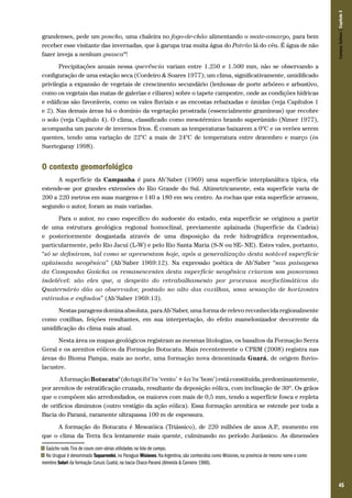Campos Sulinos | Capítulo 3

grandenses, pede um poncho, uma chaleira no fogo-de-chão alimentando o mate-amargo, para bem
receber esse visitante das invernadas, que à garupa traz muita água do Patrão lá do céu. É água de não
fazer inveja a nenhum guasca8!
Precipitações anuais nessa querência variam entre 1.250 e 1.500 mm, não se observando a
configuração de uma estação seca (Cordeiro & Soares 1977); um clima, significativamente, umidificado
privilegia a expansão de vegetais de crescimento secundário (lenhosas de porte arbóreo e arbustivo,
como os vegetais das matas de galerias e ciliares) sobre o tapete campestre, onde as condições hídricas
e edáficas são favoráveis, como os vales fluviais e as encostas rebaixadas e úmidas (veja Capítulos 1
e 2). Nas demais áreas há o domínio da vegetação prostrada (essencialmente gramíneas) que recobre
o solo (veja Capítulo 4). O clima, classificado como mesotérmico brando superúmido (Nimer 1977),
acompanha um pacote de invernos frios. É comum as temperaturas baixarem a 0°C e os verões serem
quentes, tendo uma variação de 22°C a mais de 24°C de temperatura entre dezembro e março (in
Suertegaray 1998).

O contexto geomorfológico
A superfície da Campanha é para Ab’Saber (1969) uma superfície interplanáltica típica, ela
estende-se por grandes extensões do Rio Grande do Sul. Altimetricamente, esta superfície varia de
200 a 220 metros em suas margens e 140 a 180 em seu centro. As rochas que esta superfície arrasou,
segundo o autor, foram as mais variadas.
Para o autor, no caso específico do sudoeste do estado, esta superfície se originou a partir
de uma estrutura geológica regional homoclinal, previamente aplainada (Superfície da Cadeia)
e posteriormente desgastada através de uma disposição da rede hidrográfica representados,
particularmente, pelo Rio Jacuí (L-W) e pelo Rio Santa Maria (S-N ou SE- NE). Estes vales, portanto,
“só se definiram, tal como se apresentam hoje, após a generalização desta notável superfície
aplainada neogênica” (Ab’Saber 1969:12). Na expressão poética de Ab’Saber “nas paisagens
da Campanha Gaúcha os remanescentes desta superfície neogênica criaram um panorama
indelével: são eles que, a despeito do retrabalhamento por processos morfoclimáticos do
Quaternário dão ao observador, postado no alto das coxilhas, uma sensação de horizontes
estirados e enfindos” (Ab’Saber 1969:13).
Nestas paragens domina absoluta, para Ab’Saber, uma forma de relevo reconhecida regionalmente
como coxilhas, feições resultantes, em sua interpretação, do efeito mamelonizador decorrente da
umidificação do clima mais atual.
Nesta área os mapas geológicos registram as mesmas litologias, os basaltos da Formação Serra
Geral e os arenitos eólicos da Formação Botucatu. Mais recentemente o CPRM (2008) registra nas
áreas do Bioma Pampa, mais ao norte, uma formação nova denominada Guará, de origem fluviolacustre.
A formação Botucatu9 (do tupi ïbï’tu ‘vento’ + ka’tu ‘bom’) está constituída, predominantemente,
por arenitos de estratificação cruzada, resultante da deposição eólica, com inclinação de 30º. Os grãos
que o compõem são arredondados, os maiores com mais de 0,5 mm, tendo a superfície fosca e repleta
de orifícios diminutos (outro vestígio da ação eólica). Essa formação arenítica se estende por toda a
Bacia do Paraná, raramente ultrapassa 100 m de espessura.
A formação do Botucatu é Mesozóica (Triássico), de 220 milhões de anos A.P momento em
.,
que o clima da Terra fica lentamente mais quente, culminando no período Jurássico. As dimensões
Gaúcho rude. Tira de couro com várias utilidades na lida de campo.
No Uruguai é denominado Taquarembó, no Paraguai Misiones. Na Argentina, são conhecidos como Misiones, na província de mesmo nome e como
membro Solari da formação Curuzú Cuatiá, na bacia Chaco-Paraná (Almeida & Carneiro 1988).

8
9

45

 