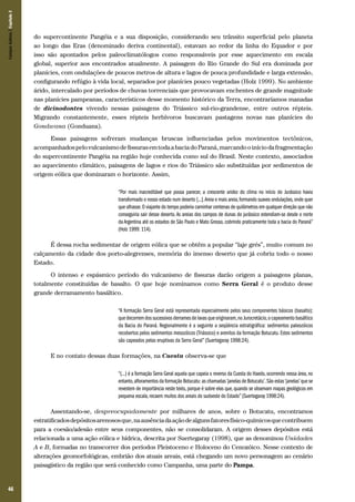 Campos Sulinos | Capítulo 3

do supercontinente Pangéia e a sua disposição, considerando seu trânsito superficial pelo planeta
ao longo das Eras (denominado deriva continental), estavam ao redor da linha do Equador e por
isso são apontados pelos paleoclimatólogos como responsáveis por esse aquecimento em escala
global, superior aos encontrados atualmente. A paisagem do Rio Grande do Sul era dominada por
planícies, com ondulações de poucos metros de altura e lagos de pouca profundidade e larga extensão,
configurando refúgio à vida local, separados por planícies pouco vegetadas (Holz 1999). No ambiente
árido, intercalado por períodos de chuvas torrenciais que provocavam enchentes de grande magnitude
nas planícies pampeanas, característicos desse momento histórico da Terra, encontraríamos manadas
de dicinodontes vivendo nessas paisagens do Triássico sul-rio-grandense, entre outros répteis.
Migrando constantemente, esses répteis herbívoros buscavam pastagens novas nas planícies do
Gondwana (Gonduana).
Essas paisagens sofreram mudanças bruscas influenciadas pelos movimentos tectônicos,
acompanhados pelo vulcanismo de fissuras em toda a bacia do Paraná, marcando o início da fragmentação
do supercontinente Pangéia na região hoje conhecida como sul do Brasil. Neste contexto, associados
ao aquecimento climático, paisagens de lagos e rios do Triássico são substituídas por sedimentos de
origem eólica que dominaram o horizonte. Assim,
“Por mais inacreditável que possa parecer, a crescente aridez do clima no início do Jurássico havia
transformado o nosso estado num deserto [...]. Areia e mais areia, formando suaves ondulações, onde quer
que olhasse. O viajante do tempo poderia caminhar centenas de quilômetros em qualquer direção que não
conseguiria sair desse deserto. As areias dos campos de dunas do jurássico estendiam-se desde o norte
da Argentina até os estados de São Paulo e Mato Grosso, cobrindo praticamente toda a bacia do Paraná”
(Holz 1999: 114).

É dessa rocha sedimentar de origem eólica que se obtêm a popular “laje grés”, muito comum no
calçamento da cidade dos porto-alegrenses, memória do imenso deserto que já cobriu todo o nosso
Estado.
O intenso e espásmico período do vulcanismo de fissuras darão origem a paisagens planas,
totalmente constituídas de basalto. O que hoje nominamos como Serra Geral é o produto desse
grande derramamento basáltico.
“A formação Serra Geral está representada especialmente pelos seus componentes básicos (basalto);
que decorrem dos sucessivos derrames de lavas que originaram, no Jurocretácio, o capeamento basáltico
da Bacia do Paraná. Regionalmente é a seguinte a seqüência estratigráfica: sedimentos paleozóicos
recobertos pelos sedimentos mesozóicos (Triássico) e arenitos da formação Botucatu. Estes sedimentos
são capeados pelas eruptivas da Serra Geral” (Suertegaray 1998:24).

E no contato dessas duas formações, na Cuesta observa-se que
“(...) é a formação Serra Geral aquela que capeia o reverso da Cuesta do Haedo, ocorrendo nessa área, no
entanto, afloramentos da formação Botucatu: as chamadas ‘janelas de Botucatu’. São estas ‘janelas’ que se
revestem de importância neste texto, porque é sobre elas que, quando se observam mapas geológicos em
pequena escala, recaem muitos dos areais do sudoeste do Estado” (Suertegaray 1998:24).

Assentando-se, despreocupadamente por milhares de anos, sobre o Botucatu, encontramos
estratificados depósitos arenosos que, na ausência da ação de alguns fatores físico-químicos que contribuem
para a coesão/adesão entre seus componentes, não se consolidaram. A origem desses depósitos está
relacionada a uma ação eólica e hídrica, descrita por Suertegaray (1998), que as denominou Unidades
A e B, formadas no transcorrer dos períodos Pleistoceno e Holoceno do Cenozóico. Nesse contexto de
alterações geomorfológicas, embrião dos atuais areais, está chegando um novo personagem ao cenário
paisagístico da região que será conhecido como Campanha, uma parte do Pampa.

46

 