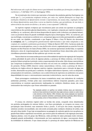Na reconstrução dos eventos que marcaram a formação das pradarias gaúchas Suertegaray nos
revela que “[...] as pradarias originais teriam, por suas vez, sofrido flutuações ao longo das
oscilações climáticas do Quaternário recente e representam, em nossos dias, vegetação relicto
de climas Quaternários mais frios e secos na América Latina, que permitiram, de um lado, a
sobrevivência dos stocks terciários e, de outro, a sua expansão” (1992:32).

Campos Sulinos | Capítulo 3

Sul estiveram sob a ação de climas secos e parcialmente invadidos por formações xerófilas com
cactáceas [...]” (Ab’Saber 1971, in Suertegaray 1992).

As espécies vegetais ecotípicas que encontramos junto aos areais nos apontam as paisagens
características dos períodos glaciais Quartenários, com vegetação composta por espécies reptantes e
xerófilas (p. ex. cactáceas), além de áreas desprovidas do tapete verde (cobertura com plantas baixas),
como as prováveis dunas de grande mobilidade daquela época (Suertegaray 1992). As cactáceas, por
sua morfologia, concatenam ao ambiente seco, armazenam água nos tecidos parenquimáticos aqüíferos
do seu caule, um cladódio, constituindo o que Eugene P Odum e Gary W. Barrett vão denominar
.
de ecotípicas, são “[...] subespécies geneticamente diferenciadas e que estão adaptadas a um
conjunto de condições ambientais particulares” (Odum & Barrett 2007:183). Cactáceas ainda são
marcantes nos areais gaúchos, como é o caso da Parodia ottonis, registrada junto ao areal do Cerro da
Esquina em São Francisco de Assis (Freitas 2006). As cactáceas apresentam atrofia foliar, os espinhos
diminuem a área de evapotranspiração, suas funções fotossintéticas foram absorvidas pelos tecidos
clorofilianos presentes abaixo da fina epiderme que reveste seu caule.
Vamos observar em nossas andanças em meio à diversidade de espécies da vegetação da Campanha
a densa pilosidade da parte aérea de algumas plantas, a presença de folhas coriáceas, com formas e
posições foliares propícias à proteção contra a superexposição da luz solar. Além dessas características
que comprovam acoplamentos evolutivos da biota com seu meio em condições climáticas diferentes
do presente, Freitas (2006) descreve outras características relictas, como a presença de óleos e
essências em órgãos aéreos de algumas espécies vegetais, importantes para a retenção da água nos
tecidos, diminuindo sua perda para o ambiente. Os órgãos subterrâneos espessos, como os xilopódios,
armazenadores de nutrientes, contribuem com a sobrevivência de espécimes em ambientes com pouca
disponibilidade de macro e micronutrientes essenciais à sobrevivência, caso de solos dos areais.
Esses personagens constituintes da trama ecossistêmica atual, mas indicadores de condições
ambientais pretéritas, revelam pelas suas características indícios temporais passados, pois essas
características se mostram aparentemente inadequadas às condições climáticas atuais; são como
testemunhos das restrições a que foram submetidos no passado.
“Tais adaptações poderiam ser supérfluas nas condições climáticas atuais, pois testemunham a
ocorrência de fases xerotérmicas do Quartenário dessa região americana e atestam um caráter relictual
a estes elementos da flora (Machiori, 1995). Entretanto, estas mesmas adaptações são importantes
em ecossistemas campestres submetidos a perturbações periódicas (queimadas, déficits hídricos) ou
contínuas (pastejo), comuns no Pampa (Overbeck et al. 2007)” (Freitas 2006).

O avanço da cobertura vegetal sobre as bordas dos areais, ocupando áreas abandonadas
em períodos prolongados de estresse hídrico, com fraca precipitação, se recupera em meses com
precipitação mais favorável, mas raramente fecha a janela. A ativação dos areais, exposição do
substrato arenítico inconsolidado, não está sendo acionada pelas condições climáticas de aridez, mas
sim pelo clima úmido. O que hoje acompanhamos na paisagem do sudoeste gaúcho tem sua gênese no
grande fluxo hídrico superficial concentrado, que remove parte do sedimento e da vegetação associada.
Algumas plantas, como do grupo das Mirtáceas, estão providas de raízes principais muito extensas,
atingindo grande profundidade e determinando um bom suprimento de água e ancoramento diante
da mobilidade do sedimento. O que chama atenção é a presença de várias espécies de Mirtáceas nos

49

 