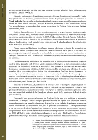 Campos Sulinos | Capítulo 3

seco em virtude da retração marinha, os grupos humanos chegaram a América do Sul, até seu extremo
meridional (Ribeiro 1999:104).
Um, entre muitos grupos de caminhantes migrantes de terras distantes, grupo de caçador-coletor
teve grande área de dispersão, preferencialmente dentro da paisagem pampeana: os humanos da
Tradição Umbu. Cabe ressaltar a classificação utilizada na Arqueologia, que difere das nomenclaturas
usuais das etnias nativas tais como Charrua, Minuanos, entre outros. Como alerta Ribeiro (1999),
“em Arqueologia procuramos não utilizar termos etnográficos, daí Tradição Umbu, com suas divisões,
denominadas fases”.
Existem algumas hipóteses de como as ondas migratórias de grupos humanos atingiram a região
dos pampas (Ribeiro 1999), mas todas têm em comum que são do sudoeste as evidências mais antigas
da presença humana na região, em torno de 13.000 A.P tida como fase Ibicuí da Tradição Umbu. Esses
.,
grupos humanos foram os únicos na pré-história gaúcha que ocuparam todos os tipos de ambientes:
planície litorânea norte e sul, planalto leste e oeste, encosta do planalto, planície do sul-sudoeste e
Serra do Sudeste (Ribeiro 1999).
Nestes tempos pré-históricos holocênicos, em que não temos registros das sensações que
as paisagens abertas do sul-sudoeste conferiram à raiz da formação social gaúcha, é no rastro das
pequenas pontas-de-projétil triangulares pedunculadas e com aletas que nossos caminhantes da
Tradição Umbu deixam para a posteridade a impressão de seus recursos transformados na obtenção
do alimento.
Caçadores-coletores generalistas em paisagens que se encontravam em contínuas alterações
desde a última glaciação, onde diversos agentes dinâmicos e biológicos as transformam e remodelam,
palmilham os humanos do Holoceno e, conduzindo com maestria a matéria-prima ofertada pelas
localidades, organizam uma habilidosa indústria de lascas. Eles produzem uma infinidade de objetos
para lida diária: pontas-de-projéteis, lâminas bifaciais, raspadores, furadores, facas e batedores. Um
desses objetos, entretanto, merece destaque, pois será encampado pela tradição da cultura, perpassando
dezenas de milhares de anos até o presente: a boleadeira. Pedra polida e/ou picoteada as bolas-deboleadeiras, com ou sem sulco circundante, outras com projeções mamilares ou rompe-cabeças, serão
utilizadas na caça e na defesa típica dos campos.
Em torno de 2.500 anos A.P os humanos da Tradição Umbu se fixam junto à região lagunar, nos
.,
arredores da ponta sul da Laguna dos Patos. Surgem evidências da domesticação da vegetação para
produção de alimentos, sinalizadas pelos sítios com objetos de cerâmica, encontrados próximos à área
que corresponde hoje a cidade de Rio Grande, no primeiro século A.C. – surgimento da Tradição Vieira
(Ribeiro 1999).
Convivendo com os grupos humanos da Tradição Umbu, mas com ambiente e tecnologias
diferenciais, a Tradição Humaitá ocupará preferencialmente as regiões com cobertura florestal,
migrando sazonalmente para o litoral em busca de pescado e moluscos. Pelos depósitos do exoesqueleto
desses invertebrados por milhares de anos, são os geradores dos sambaquis. A Tradição Humaitá e
a sua sucessora, a Tradição Taquara, iram contatar os grupos pampeanos ao descerem o planalto e
ocuparem áreas da sua encosta e territórios limítrofes da Tradição Umbu, isso se desenvolveu por volta
de 3.000 A.P Outras ondas migratórias que chegam, ao que é hoje o Rio Grande do Sul, pelo norte
.
permitem a sobreposição de culturas e a miscigenação de diferentes Tradições ocorrendo a
“[...] paulatina ocupação dos ambientes de florestas pelo Tupiguarani a partir de mais ou menos 1.500
A.P., a Tradição Umbu (tal como as outras) é totalmente absorvida. Acreditamos que foi a guerra a
maneira pela qual ela desapareceu, permanecendo somente na paisagem campesina do sul e sudoeste.
Vêm os europeus, a partir do Século XVI, encontrando grupos que entram na História com o nome de
charrua e minuano” (Ribeiro 1999: 108).

52

 