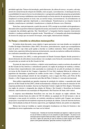 Campos Sulinos | Capítulo 3

atividades agrícolas. Trata-se da introdução, particularmente, da cultura do arroz e, em parte, a da soja,
através de outras formas de relações de trabalho, entre as quais, o arrendamento. A valorização da terra,
a possibilidade de maiores lucros via arrendamento e a progressiva partilha das pequenas propriedades
(chácaras) por herança viabilizaram uma transformação na forma anterior de apropriação da natureza.
Ampliam-se as áreas pastoris no local, mas, ao mesmo tempo, incrementam-se, via arrendamento ou
parceria, atividades agrícolas objetivando a comercialização. Transformam-se as relações locais de
trabalho, transforma-se a atividade e transforma-se a relação do Homem com a Natureza.
Nesta fase, mais precisamente a partir dos anos de 1970, emerge na sociedade sul-rio-grandense a
discussão sobre as questões relativas à expansão dos areais, associando-se este fenômeno, em grande parte,
à expansão das atividades agrícolas. Não “desertifica-se” a Campanha Gaúcha enquanto ressecamento
climático e mudança ambiental em grande escala. “Desertifica-se” a Campanha pela desterritorialização
do homem do campo que em numero foi sempre, nesta região, historicamente reduzido.

No Pampa: a investida na silvicultura monoespecífica
No âmbito desta discussão, nosso objetivo é agora apresentar com mais detalhe um exemplo de
Conflito Ecológico Distributivo (Alier 2007). Evocamos, particularmente, aquele que acompanhamos
mais de perto e cujo relato pode ajudar a elucidar os conflitos existentes. Estes conflitos poderão,
muitas vezes, aparentar defesa da natureza exclusivamente, mas são na essência conflitos de territórios,
em confrontos assumidos por diferentes agentes sociais.
Recentemente (em 2005), o então governador do Estado Germano Rigotto decide promover o
desenvolvimento da silvicultura (monocultura) com eucalipto como forma de crescimento econômico,
em particular na metade sul do Rio Grande do Sul.
Do ponto de vista sócio-econômico, o objetivo seria transformar a matriz econômica da metade sul
do Rio Grande do Sul, histórica e culturalmente pastoril, em região de produção de madeira e celulose.
As bases desse empreendimento estão assentadas na construção de um pólo de produção de celulose
em terras do Rio Grande do Sul, Uruguai e Argentina (O Cone Sul), implantar fábricas de celulose (as
papeleiras tão discutidas e geradoras de conflito recente entre o Uruguai e Argentina) e promover o
escoamento dessa produção através de vias navegáveis, como a Lagoa dos Patos, pelo Porto de Rio
Grande, e o Rio Uruguai para escoamento pelo Mar del Plata. O destino é o mercado internacional.
Esta política engendrada por grandes empresas de produção de celulose, e assumida pelo atual
governo do Rio Grande do Sul (2007), divide territorialmente o Estado em três áreas de interesse de três
empresas produtoras de eucalipto: Aracruz (na Depressão Central e região de Porto Alegre), Votorantim
(na região do entorno e retaguarda das cidades de Pelotas e Rio Grande) e Stora-Enso na fronteira
sudoeste, mais localmente nos municípios de Maçambará e São Francisco de Assis, entre outros.
A empresa sueco-finlandesa Stora-Enso tem sua área de atuação na região sudoeste. Seus
investimentos iniciais foram da ordem de US$ 50 milhões na aquisição de 50 mil hectares e não se
restringem a essa porção de território, ao contrário estendem-se também pelo Uruguai, nas mesmas
proporções e na perspectiva de implantar empresas de produção de celulose. A área de interesse da StoraEnso está localizada na faixa de fronteira cujas terras, por legislação federal, não podem ser adquiridas.
Muitas das terras já vendidas ao capital estrangeiro localizam-se em faixa de fronteira e são
impedidas de serem regularizadas com base em lei federal.
“A empresa sueco – finlandesa tem encontrado dificuldades para regularizar o registro de suas terras
em zona de fronteira no estado por ser uma companhia de capital estrangeiro – ela precisa de uma
autorização especial do governo federal para efetuar o registro. Para resolver essa questão e regularizar
suas terras o registro vem sendo feito em nome de executivos da própria empresa, que na prática
passam a serem grandes latifundiários.” (geral/Valor econômico 4 de julho de 2007).

56

 