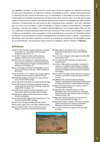 Campos Sulinos | Capítulo 3

uma janela ao passado, ou seja, janela de conservação e fonte de registros de ambientes pretéritos.
Os povos pré-colombianos, ao habitarem o Pampa, vivenciaram os areais e desde então promoveram
a construção de uma cultura na interação com os colonizadores. A identidade do bioma Pampa com a
cultura gaúcha é reveladora da intersecção de várias etnias. Este encontro étnico se revela não só pelos
registros históricos mas, também, pelo legado cultural crioulo expresso na linguagem que aqui tentamos
transmitir. A domesticação da caça bovina na Ásia, apropriada pelos europeus e, por estes, difundida
para as novas terras invadidas, o gado introduzido no Pampa acopla-se estruturalmente à paisagem
pampeana, irmã das suas origens, e a mantém aproximadamente a sua imagem natural. Esta, por sua
vez, realimenta a tradição pampeana através de seus elementos. É este bioma, suas paisagens e a cultura
crioula que se visualizam como ameaçados. A crise anunciada para a economia da Campanha (porção
do Pampa) e a reestruturação econômica homogenizadora proposta revelam o embate. A proposta da
silvicultura como alternativa reificadora contraria as propostas de manutenção da diversidade através
do uso diversificado e da manutenção desse mosaico de paisagens, saberes e fazeres – O Pampa.

Referências
Ab’Saber A.N. 1969. Participação de Superfícies Aplainadas nas Paisagens
do Rio Grande do Sul – Geomorfologia. Instituto de Geografia
(Universidade de São Paulo) 11: 1-17.
Alier J.M. 2007. O Ecologismo dos Pobres. Conflitos ambientais e
linguagens de valoração. Editora Contexto, São Paulo, 379 p.
Bellanca E.T. 2001. Uma contribuição para a explicação da gênese dos
areais do Sudoeste do Rio Grande do Sul. Dissertação de Mestrado,
Programa de Pós-Graduação em Geografia, Universidade Federal do
Rio Grande do Sul, Porto Alegre, p. 87.
Bellanca E.T. & Suertegaray D.M.A. 2003. Sítios arqueológicos e areais no
sudoeste do Rio Grande do Sul. Mercator – Revista de Geografia da
UFC 2: 99-114.
Cordeiro C.A. & Soares L.C. 1977. A erosão nos solos da região sudoeste do
Rio Grande do Sul. Revista Brasileira de Geografia 39: 82-150.
CPRM 2008. Mapa Geológico do Rio Grande do Sul – Mapa colorido em
escala 1:750.000. CPRM, Porto Alegre.
Flores M. 1993. História do Rio Grande do Sul. Nova Dimensão, Porto Alegre
Freitas E. 2006. Arenização e fitossociologia da vegetação de campo no
município de São Francisco de Assis, RS. Dissertação mestrado, PPG
Geografia/UFRGS, Porto Alegre, p. 140.
Holz M. 1999. Do Mar ao Deserto; A Evolução do Rio Grande do Sul no
Tempo Geológico. Editora da Universidade, UFRGS, Porto Alegre.
IBGE 2004. Mapa da vegetação do Brasil e Mapa de Biomas do Brasil.
IBGE. http://www.ibge.gov.br
Kern A.A. 1998. Antecedentes Indígenas. Síntese Riograndense, 1617. 2 ed.
Editora da Universidade/UFRGS, Porto Alegre.
Maturana H. 1997. A Ontologia da Realidade. UFMG, Belo Horizonte.
Maturana H. 2001. Cognição, Ciência e Vida Cotidiana. UFMG, Belo Horizonte.
Maturana H. & Varela F.J. 2001. A árvore do conhecimento: as bases
biológicas da compreensão humana. Palas Athena, São Paulo.

MMA 2000. Avaliação e ações prioritárias para a conservação da
biodiversidade da Mata Atlântica e Campos Sulinos. MMA/SBF,
Brasília, 40 p.
Nimer E. 1977. Clima. In: Geografia do Brasil. Região Sul (ed. IBGE). IBGE:
Rio de Janeiro, pp. 35-79.
Odum E.P. & Barrett G.W. 2007. Fundamentos de Ecologia. Thomson
Learning, São Paulo.
Pires da Silva L.A. 2008. Narrativas das percepções e conectividades de
caminhantes nas paisagens dos areais pampeanos: Perspectivas
ambientais para geração de ambiências. Dissertação de Mestrado,
Departamento de Geografia, Universidade Federal do Rio Grande do
Sul, Porto Alegre.
Ribeiro P.A. 1999. Os mais antigos caçadores-coletores do Sul do Brasil. In:
Pré-História da Terra Brasilis (ed. Tenório MC). Editora da UFRJ: Rio
de Janeiro.
SEMA/FEPAM/FZB 2007. Zoneamento Ambiental para Atividades
Silviculturais. Secretaria Estadual do Meio Ambiente, Fundação Estadual
de Proteção ao Meio Ambiente e Fundação Zoobotânica, Porto Alegre.
Suertegaray D. 1992. Deserto Grande do Sul; controvérsia. Editora da
Universidade/UFRGS, Porto Alegre.
Suertegaray D.M.A. 1987. A Trajetória da Natureza: um estudo
geomorfológico sobre os areais de Quarai-RS. Tese de Doutorado,
Faculdade de Filosofia, Letras e Ciências Humanas, Universidade de
São Paulo, São Paulo, p. 243.
Suertegaray D.M.A. 1998. Deserto Grande do Sul: Controvérsia. 2 ed.
Editora da Universidade/UFRGS, Porto Alegre, 74 p.
Suertegaray D.M.A., Guasseli L.A. & Verdum R. 2001. Atlas da arenização:
Sudoeste do Rio Grande do Sul. Secretaria da Coordenação e
Planejamento do Rio Grande do Sul, Porto alegre, 85 p.
Vieira E.F. 1985. Rio Grande do Sul: Geografia da População. Sagra,
Porto Alegre.

Sandra Müller. Areal em São Francisco de Assis, RS.

59

 