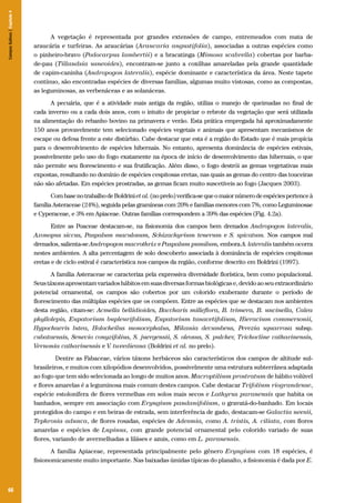 Campos Sulinos | Capítulo 4

A vegetação é representada por grandes extensões de campo, entremeados com mata de
araucária e turfeiras. As araucárias (Araucaria angustifolia), associadas a outras espécies como
o pinheiro-bravo (Podocarpus lambertii) e a bracatinga (Mimosa scabrella) cobertas por barbade-pau (Tillandsia usneoides), encontram-se junto a coxilhas amareladas pela grande quantidade
de capim-caninha (Andropogon lateralis), espécie dominante e característica da área. Neste tapete
contínuo, são encontradas espécies de diversas famílias, algumas muito vistosas, como as compostas,
as leguminosas, as verbenáceas e as solanáceas.
A pecuária, que é a atividade mais antiga da região, utiliza o manejo de queimadas no final de
cada inverno ou a cada dois anos, com o intuito de propiciar o rebrote da vegetação que será utilizada
na alimentação do rebanho bovino na primavera e verão. Esta prática empregada há aproximadamente
150 anos provavelmente tem selecionado espécies vegetais e animais que apresentam mecanismos de
escape ou defesa frente a este distúrbio. Cabe destacar que esta é a região do Estado que é mais propícia
para o desenvolvimento de espécies hibernais. No entanto, apresenta dominância de espécies estivais,
possivelmente pelo uso do fogo exatamente na época de início de desenvolvimento das hibernais, o que
não permite seu florescimento e sua frutificação. Além disso, o fogo destrói as gemas vegetativas mais
expostas, resultando no domínio de espécies cespitosas eretas, nas quais as gemas do centro das touceiras
não são afetadas. Em espécies prostradas, as gemas ficam muito suscetíveis ao fogo (Jacques 2003).
Com base no trabalho de Boldrini et al. (no prelo) verifica-se que o maior número de espécies pertence à
família Asteraceae (24%), seguida pelas gramíneas com 20% e famílias menores com 7%, como Leguminosae
e Cyperaceae, e 3% em Apiaceae. Outras famílias correspondem a 39% das espécies (Fig. 4.2a).
Entre as Poaceae destacam-se, na fisionomia dos campos bem drenados Andropogon lateralis,
Axonopus siccus, Paspalum maculosum, Schizachyrium tenerum e S. spicatum. Nos campos mal
drenados, salienta-se Andropogon macrothrix e Paspalum pumilum, embora A. lateralis também ocorra
nestes ambientes. A alta percentagem de solo descoberto associada à dominância de espécies cespitosas
eretas e de ciclo estival é característica nos campos da região, conforme descrito em Boldrini (1997).
A família Asteraceae se caracteriza pela expressiva diversidade florística, bem como populacional.
Seus táxons apresentam variados hábitos em suas diversas formas biológicas e, devido ao seu extraordinário
potencial ornamental, os campos são cobertos por um colorido exuberante durante o período de
florescimento das múltiplas espécies que os compõem. Entre as espécies que se destacam nos ambientes
desta região, citam-se: Acmella bellidioides, Baccharis milleflora, B. trimera, B. uncinella, Calea
phyllolepis, Eupatorium bupleurifolium, Eupatorium tanacetifolium, Hieracium commersonii,
Hypochaeris lutea, Holocheilus monocephalus, Mikania decumbens, Perezia squarrosa subsp.
cubataensis, Senecio conyzifolius, S. juergensii, S. oleosus, S. pulcher, Trichocline catharinensis,
Vernonia catharinensis e V. tweedieana (Boldrini et al. no prelo).
	 Dentre as Fabaceae, vários táxons herbáceos são característicos dos campos de altitude sulbrasileiros, e muitos com xilopódios desenvolvidos, possivelmente uma estrutura subterrânea adaptada
ao fogo que tem sido selecionada ao longo de muitos anos. Macroptilium prostratum de hábito volúvel
e flores amarelas é a leguminosa mais comum destes campos. Cabe destacar Trifolium riograndense,
espécie estolonífera de flores vermelhas em solos mais secos e Lathyrus paranensis que habita os
banhados, sempre em associação com Eryngium pandanifolium, o gravatá-do-banhado. Em locais
protegidos do campo e em beiras de estrada, sem interferência de gado, destacam-se Galactia neesii,
Tephrosia adunca, de flores rosadas, espécies de Adesmia, como A. tristis, A. ciliata, com flores
amarelas e espécies de Lupinus, com grande potencial ornamental pelo colorido variado de suas
flores, variando de avermelhadas a liláses e azuis, como em L. paranensis.
A família Apiaceae, representada principalmente pelo gênero Eryngium com 18 espécies, é
fisionomicamente muito importante. Nas baixadas úmidas típicas do planalto, a fisionomia é dada por E.

66

 