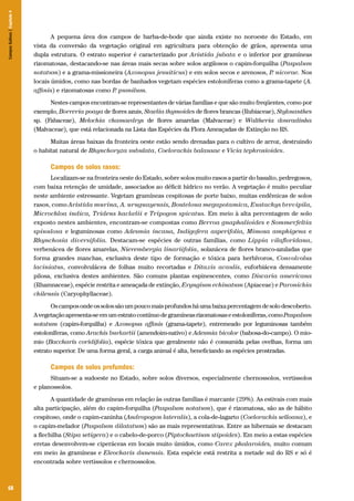 Campos Sulinos | Capítulo 4

A pequena área dos campos de barba-de-bode que ainda existe no noroeste do Estado, em
vista da conversão da vegetação original em agricultura para obtenção de grãos, apresenta uma
dupla estrutura. O estrato superior é caracterizado por Aristida jubata e o inferior por gramíneas
rizomatosas, destacando-se nas áreas mais secas sobre solos argilosos o capim-forquilha (Paspalum
notatum) e a grama-missioneira (Axonopus jesuiticus) e em solos secos e arenosos, P nicorae. Nos
.
locais úmidos, como nas bordas de banhados vegetam espécies estoloníferas como a grama-tapete (A.
affinis) e rizomatosas como P pumilum.
.
Nestes campos encontram-se representantes de várias famílias e que são muito freqüentes, como por
exemplo, Borreria poaya de flores azuis, Staelia thymoides de flores brancas (Rubiaceae), Stylosanthes
sp. (Fabaceae), Melochia chamaedrys de flores amarelas (Malvaceae) e Waltheria douradinha
(Malvaceae), que está relacionada na Lista das Espécies da Flora Ameaçadas de Extinção no RS.
Muitas áreas baixas da fronteira oeste estão sendo drenadas para o cultivo de arroz, destruindo
o habitat natural de Rhynchoryza subulata, Coelorachis balansae e Vicia tephrosioides.

Campos de solos rasos:
Localizam-se na fronteira oeste do Estado, sobre solos muito rasos a partir do basalto, pedregosos,
com baixa retenção de umidade, associados ao déficit hídrico no verão. A vegetação é muito peculiar
neste ambiente estressante. Vegetam gramíneas cespitosas de porte baixo, muitas endêmicas de solos
rasos, como Aristida murina, A. uruguayensis, Bouteloua megapotamica, Eustachys brevipila,
Microchloa indica, Tridens hackelii e Tripogon spicatus. Em meio à alta percentagem de solo
exposto nestes ambientes, encontram-se compostas como Berroa gnaphalioides e Sommerfeltia
spinulosa e leguminosas como Adesmia incana, Indigofera asperifolia, Mimosa amphigena e
Rhynchosia diversifolia. Destacam-se espécies de outras famílias, como Lippia vilafloridana,
verbenácea de flores amarelas, Nierembergia linariifolia, solanácea de flores branco-azuladas que
forma grandes manchas, exclusiva deste tipo de formação e tóxica para herbívoros, Convolvolus
laciniatus, convolvulácea de folhas muito recortadas e Ditaxis acaulis, euforbiácea densamente
pilosa, exclusiva destes ambientes. São comuns plantas espinescentes, como Discaria americana
(Rhamnaceae), espécie restrita e ameaçada de extinção, Eryngium echinatum (Apiaceae) e Paronichia
chilensis (Caryophyllaceae).
Os campos onde os solos são um pouco mais profundos há uma baixa percentagem de solo descoberto.
A vegetação apresenta-se em um estrato contínuo de gramíneas rizomatosas e estoloníferas, como Paspalum
notatum (capim-forquilha) e Axonopus affinis (grama-tapete), entremeado por leguminosas também
estoloníferas, como Arachis burkartii (amendoim-nativo) e Adesmia bicolor (babosa-do-campo). O miomio (Baccharis coridifolia), espécie tóxica que geralmente não é consumida pelas ovelhas, forma um
estrato superior. De uma forma geral, a carga animal é alta, beneficiando as espécies prostradas.

Campos de solos profundos:
Situam-se a sudoeste no Estado, sobre solos diversos, especialmente chernossolos, vertissolos
e planossolos.
A quantidade de gramíneas em relação às outras famílias é marcante (29%). As estivais com mais
alta participação, além do capim-forquilha (Paspalum notatum), que é rizomatosa, são as de hábito
cespitoso, onde o capim-caninha (Andropogon lateralis), a cola-de-lagarto (Coelorachis selloana), e
o capim-melador (Paspalum dilatatum) são as mais representativas. Entre as hibernais se destacam
a flechilha (Stipa setigera) e o cabelo-de-porco (Piptochaetium stipoides). Em meio a estas espécies
eretas desenvolvem-se ciperáceas em locais muito úmidos, como Carex phalaroides, muito comum
em meio às gramíneas e Eleocharis dunensis. Esta espécie está restrita a metade sul do RS e só é
encontrada sobre vertissolos e chernossolos.

68

 