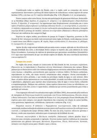 Campos Sulinos | Capítulo 4

Considerando todas as regiões do Estado, esta é a região onde as compostas são menos
representativas. Interessante a presença de várias espécies de verbenáceas e muitas espécies de outras
famílias (43%), com base em 251 espécies identificadas (Fig. 4.2b) (Elejalde et al. em preparação).
Nestes campos sobre solos férteis, há uma alta participação de gramíneas hibernais, destacandose as flechilhas (Stipa hyalina, S. papposa, S. setigera) e os cabelos-de-porco (Piptochaetium
bicolor, P stipoides, P uruguense). As leguminosas mais freqüentemente encontradas são o trevo
.
.
nativo (Trifolium polymorphum) e as babosas (Adesmia bicolor, A. securigerifolia, A. punctata e
A. latifolia), destacando-se no campo, A. bicolor em locais de solos medianamente drenados, formando
manchas devido à presença de estolões. Adesmia securigerifolia (Fabaceae) e Setaria globulifera
(Poaceae) são endêmicas dos campos de Bagé.
Espécies de origem andina, procedentes do pampa do Uruguai e Argentina, penetram no Rio
Grande do Sul e alcançam seu limite mais setentrional nesta região do Estado, sendo algumas comuns
e outras raras como Melica argyrea, M. rigida, Stipa arechavaletai, S. charruana, S. philippii,
S. rosengurttii e S. torquata.
Apesar da alta carga animal utilizada pela pecuária nestes campos, aplicada em decorrência da
elevada fertilidade dos solos, a diversidade destes campos se mantém alta, pela influência de várias
floras circundantes. A presença de espécies de gramíneas que apresentam metabolismo fotossintético
C3 é aqui mais representativa do que nas demais regiões do Estado. Há uma convivência harmônica
com as espécies C4.

Campos dos areais:
Na região dos areais, situada no centro-oeste do Rio Grande do Sul, Axonopus argentinus,
Elyonurus sp. (o capim-limão) e Paspalum nicorae determinam a fisionomia dos campos. Muitas
plantas que se desenvolvem sobre este substrato frágil possuem estruturas subterrâneas desenvolvidas,
como rizomas e xilopódios, provavelmente para suportar o estresse hídrico. Os fatores ambientais,
especialmente no verão, são muito severos: temperaturas altas, estiagem, chuvas concentradas e
torrenciais em curtos períodos, o que resulta na percolação rápida da água no solo arenoso. Além
disso, as partes aéreas apresentam-se com muita pilosidade, ou ainda com folhas coriáceas ou cerosas
e glandulares, adaptações para suportar altas temperaturas, falta de água e ventos fortes, reduzindo
a evapotranspiração. Habitam este ambiente, várias espécies latescentes (como as euforbiáceas e as
apocináceas) e com óleo, (como o capim-limão), substâncias que servem possivelmente para evitar a
predação por animais.
Uma vegetação relictual é encontrada nesta região (Ab’Sáber 2004), demonstrada pela existência
de exemplares de Podocarpus lambertii convivendo com Cereus hildmannianus, Parodia ottonis
e Butia lallemantii. Com base no trabalho de Freitas et al. (em preparação) foram identificadas 301
espécies para estes campos, com grande importância das compostas em relação às outras famílias,
como gramíneas, leguminosas, euforbiáceas, ciperáceas e rubiáceas (Fig. 4.2c).
Paspalum nicorae, P stellatum e Pappophorum macrospermum, todas de coloração
.
acinzentada, auxiliam na fixação do substrato arenoso, junto com Paspalum notatum e Acanthospermum
australe, o carrapicho-do-campo (Freitas 2006). No meio da areia, Lupinus albescens germina e
floresce, sendo uma importante indicadora para recuperação da fertilidade do solo.
Vernonia macrocephala e Baccharis multifolia (Asteraceae) cobrem grandes áreas e
fornecem uma coloração acinzentada à vegetação. Ocorrem muitas espécies endêmicas de compostas
pertencentes aos gêneros Asteropsis, Baccharis, Eupatorium, Trixis, Noticastrum, Vernonia,
inclusive com citações novas para o Estado e para a ciência.

69

 