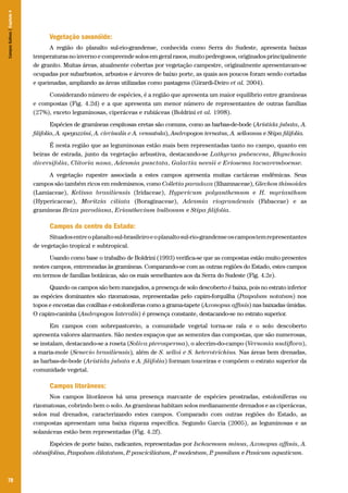 Campos Sulinos | Capítulo 4

Vegetação savanóide:
A região do planalto sul-rio-grandense, conhecida como Serra do Sudeste, apresenta baixas
temperaturas no inverno e compreende solos em geral rasos, muito pedregosos, originados principalmente
de granito. Muitas áreas, atualmente cobertas por vegetação campestre, originalmente apresentavam-se
ocupadas por subarbustos, arbustos e árvores de baixo porte, as quais aos poucos foram sendo cortadas
e queimadas, ampliando as áreas utilizadas como pastagens (Girardi-Deiro et al. 2004).
Considerando número de espécies, é a região que apresenta um maior equilíbrio entre gramíneas
e compostas (Fig. 4.2d) e a que apresenta um menor número de representantes de outras famílias
(27%), exceto leguminosas, ciperáceas e rubiáceas (Boldrini et al. 1998).
Espécies de gramíneas cespitosas eretas são comuns, como as barbas-de-bode (Aristida jubata, A.
filifolia, A. spegazzini, A. circinalis e A. venustula), Andropogon ternatus, A. selloanus e Stipa filifolia.
É nesta região que as leguminosas estão mais bem representadas tanto no campo, quanto em
beiras de estrada, junto da vegetação arbustiva, destacando-se Lathyrus pubescens, Rhynchosia
diversifolia, Clitoria nana, Adesmia punctata, Galactia neesii e Eriosema tacuaremboense.
A vegetação rupestre associada a estes campos apresenta muitas cactáceas endêmicas. Seus
campos são também ricos em endemismos, como Colletia paradoxa (Rhamnaceae), Glechon thimoides
(Lamiaceae), Kelissa brasiliensis (Iridaceae), Hypericum polyanthemum e H. myrianthum
(Hypericaceae), Moritzia ciliata (Boraginaceae), Adesmia riograndensis (Fabaceae) e as
gramíneas Briza parodiana, Erianthecium bulbosum e Stipa filifolia.

Campos do centro do Estado:
Situados entre o planalto sul-brasileiro e o planalto sul-rio-grandense os campos tem representantes
de vegetação tropical e subtropical.
Usando como base o trabalho de Boldrini (1993) verifica-se que as compostas estão muito presentes
nestes campos, entremeadas às gramíneas. Comparando-se com as outras regiões do Estado, estes campos
em termos de famílias botânicas, são os mais semelhantes aos da Serra do Sudeste (Fig. 4.2e).
Quando os campos são bem manejados, a presença de solo descoberto é baixa, pois no estrato inferior
as espécies dominantes são rizomatosas, representadas pelo capim-forquilha (Paspalum notatum) nos
topos e encostas das coxilhas e estoloníferas como a grama-tapete (Axonopus affinis) nas baixadas úmidas.
O capim-caninha (Andropogon lateralis) é presença constante, destacando-se no estrato superior.
Em campos com sobrepastoreio, a comunidade vegetal torna-se rala e o solo descoberto
apresenta valores alarmantes. São nestes espaços que as sementes das compostas, que são numerosas,
se instalam, destacando-se a roseta (Soliva pterosperma), o alecrim-do-campo (Vernonia nudiflora),
a maria-mole (Senecio brasiliensis), além de S. selloi e S. heterotrichius. Nas áreas bem drenadas,
as barbas-de-bode (Aristida jubata e A. filifolia) formam touceiras e compõem o estrato superior da
comunidade vegetal.

Campos litorâneos:
Nos campos litorâneos há uma presença marcante de espécies prostradas, estoloníferas ou
rizomatosas, cobrindo bem o solo. As gramíneas habitam solos medianamente drenados e as ciperáceas,
solos mal drenados, caracterizando estes campos. Comparado com outras regiões do Estado, as
compostas apresentam uma baixa riqueza específica. Segundo Garcia (2005), as leguminosas e as
solanáceas estão bem representadas (Fig. 4.2f).
Espécies de porte baixo, radicantes, representadas por Ischaemum minus, Axonopus affinis, A.
obtusifolius, Paspalum dilatatum, P pauciciliatum, P modestum, P pumilum e Panicum aquaticum.
.
.
.

70

 