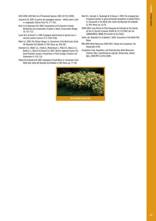 Reid R.S., Serneels S., Nyabenge M. & Hanson J. 2005. The changing face
of pastoral systems in grass-dominated ecosystems of eastern Africa.
In: Grasslands of the World (eds. Suttie JM, Reynolds SG & Batello
C). FAO: Rome, pp. 16-76.
SEMA 2002. Lista Oficial da Flora Ameaçada de Extinção do Rio Grande
do Sul. In: Decreto Estadual 42099 de 31/12/2002 (ed. Sul
SdMAdEdRGd). IBAMA, Rio Grande do Sul, Brasil.
Suttie J.M., Reynolds S.G. & Batello C. 2005. Grasslands of the World FAO,
Rome.
WRI 2000. World Resources 2000-2001: People and ecosystems: The
fraying web of life.
Ecosystems: Area, Population, and Protected Area. World Resources
Institute. http://earthtrends.wri.org/pdf_library/data_tables/
fg5n_2000.PDF (13/05/2009).

Campos Sulinos | Capítulo 4

IUCN 2008. IUCN Red List of Threatened Species. IUCN. (07/01/2009).
Jacques A.V.A. 2003. A queima das pastagens naturais – efeitos sobre o solo
e a vegetação. Ciência Rural 33: 177-181.
Klink C.A. & Machado R.B. 2005. Conservation of the Brazilian Cerrado.
Biodiversity and conservation of plants in Brazil. Conservation Biology
19: 707-713.
Leach M.K. & Givnish T.J. 1996. Ecological determinants of species loss in
remnant prairies. Science 273: 1555-1558.
Miller D.J. 2005. The Tibetan Steppe. In: Grasslands of the World (eds. Suttie
JM, Reynolds SG & Batello C). FAO: Rome, pp. 305-342.
Overbeck G.E., Müller S.C., Fidelis A., Pfadenhauer J., Pillar V.D., Blanco C.C.,
Boldrini I.I., Both R. & Forneck E.D. 2007. Brazil’s neglected biome: The
South Brazilian Campos. Perspectives in Plant Ecology, Evolution and
Systematics 9: 101-116.
Palmer A.R. & Ainslie A.M. 2005. Grasslands of South Africa. In: Grasslands of the
World (eds. Suttie JM, Reynolds SG & Batello C). FAO: Rome, pp. 77-120.

Ilsi Iob Boldrini. Senecio selloi.

77

 