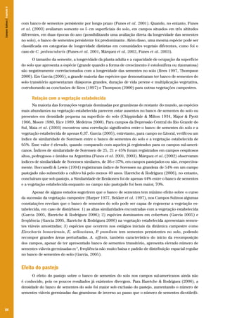 Campos Sulinos | Capítulo 5

com banco de sementes persistente por longo prazo (Funes et al. 2001). Quando, no entanto, Funes
et al. (2003) avaliaram somente os 5 cm superficiais do solo, em campos situados em três altitudes
diferentes, em duas épocas do ano (possibilitando uma avaliação direta da longevidade das sementes
no solo), o banco de sementes persistente foi predominante. Além disso, uma mesma espécie pode ser
classificada em categorias de longevidade distintas em comunidades vegetais diferentes, como foi o
caso de C. peduncularis (Funes et al. 2001, Márquez et al. 2002, Funes et al. 2003).
O tamanho da semente, a longevidade da planta adulta e a capacidade de ocupação da superfície
do solo que apresenta a espécie (grande quando a forma de crescimento é estolonífera ou rizomatosa)
são negativamente correlacionados com a longevidade das sementes no solo (Rees 1997, Thompson
2000). Em Garcia (2005), a grande maioria das espécies que demonstraram ter banco de sementes do
solo transitório apresentaram diásporos grandes, duração de vida perene e multiplicação vegetativa,
corroborando as conclusões de Rees (1997) e Thompson (2000) para outras vegetações campestres.

Relação com a vegetação estabelecida
Na maioria das formações vegetais dominadas por gramíneas do restante do mundo, as espécies
mais abundantes na vegetação estabelecida parecem estar ausentes no banco de sementes do solo ou
presentes em densidade pequena na superfície do solo (Chippindale & Milton 1934, Major & Pyott
1966, Moore 1980, Rice 1989, Medeiros 2000). Para campos da Depressão Central do Rio Grande do
Sul, Maia et al. (2003) encontrou uma correlação significativa entre o banco de sementes do solo e a
vegetação estabelecida de apenas 0,37. Garcia (2005), entretanto, para campo no Litoral, verificou um
índice de similaridade de Sorensen entre o banco de sementes do solo e a vegetação estabelecida de
65%. Esse valor é elevado, quando comparado com aqueles já registrados para os campos sul-americanos. Índices de similaridade de Sorensen de 25, 21 e 45% foram registrados em campos cespitosos
altos, pedregosos e úmidos na Argentina (Funes et al. 2001, 2003). Márquez et al. (2002) observaram
índices de similaridade de Sorensen similares, de 36 e 37%, em campos pastejados ou não, respectivamente. Boccanelli & Lewis (1994) registraram índice de Sorensen na grandeza de 54% em um campo
pastejado não submetido a cultivo há pelo menos 40 anos. Haretche & Rodríguez (2006), no entanto,
concluíram que sob pastejo, a Similaridade de Renkonen foi de apenas 44% entre o banco de sementes
e a vegetação estabelecida enquanto no campo não pastejado foi bem maior, 70%.
Apesar de alguns estudos sugerirem que o banco de sementes tem mínimo efeito sobre o curso
da sucessão da vegetação campestre (Harper 1977, Bekker et al. 1997), nos Campos Sulinos algumas
constatações revelam que o banco de sementes do solo pode ser capaz de regenerar a vegetação estabelecida, em caso de distúrbios: 1) as altas similaridades encontradas com a vegetação estabelecida
(Garcia 2005, Haretche & Rodríguez 2006); 2) espécies dominantes em cobertura (Garcia 2005) e
freqüência (Garcia 2005, Haretche & Rodríguez 2006) na vegetação estabelecida apresentam sementes viáveis amostradas; 3) espécies que ocorrem nos estágios iniciais da dinâmica campestre como
Eleocharis bonariensis, E. sellowiana, P pumilum tem sementes persistentes no solo, podendo
.
recompor grandes áreas perturbadas. A. affinis, também característico do início da recomposição
dos campos, apesar de ter apresentado banco de sementes transitório, apresenta elevado número de
sementes viáveis germinadas m-2, freqüência não muito baixa e padrão de distribuição espacial regular
no banco de sementes do solo (Garcia, 2005).

Efeito do pastejo
O efeito do pastejo sobre o banco de sementes do solo nos campos sul-americanos ainda não
é conhecido, pois os poucos resultados já existentes divergem. Para Haretche & Rodríguez (2006), a
densidade do banco de sementes do solo foi maior sob exclusão do pastejo, aumentando o número de
sementes viáveis germinadas das gramíneas de inverno ao passo que o número de sementes dicotiledô-

84

 