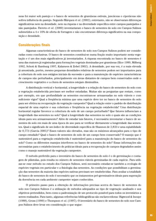 Campos Sulinos | Capítulo 5

neas foi maior sob pastejo e o banco de sementes de gramíneas estivais, juncáceas e ciperáceas não
sofreu influência do pastejo. Segundo Márquez et al. (2002), entretanto, não se observaram diferenças
significativas nem na densidade, nem na riqueza e na diversidade específica entre campos pastejados e
não pastejados. Favreto et al. (2000) inventariaram o banco de sementes do solo em Campos Sulinos
submetidos a 4 e 16% de oferta de forragem e não encontraram diferença significativa na sua composição e densidade.

Considerações finais
Algumas características do banco de sementes do solo nos Campos Sulinos podem ser consideradas como conclusivas. O banco de sementes constitui-se numa fração muito importante nesta vegetação e é um dos mais significativos já inventariados. A riqueza encontrada no banco de sementes é
uma das maiores já registradas para formações vegetais dominadas por gramíneas (Rice 1989, Milberg
1992, Schott & Hamburg 1997, Kalamees & Zobel 2002). A densidade, por sua vez, é a mais elevada
já amostrada, porém, mesmo pequenas densidades relativas de sementes podem ser importantes para
a cobertura do solo nos estágios iniciais da sucessão e para a manutenção de espécies características
de campos não perturbados, principalmente em áreas distantes de campos bem conservados onde o
crescimento vegetativo e a chuva de sementes estejam diminuídos.
A distribuição vertical e horizontal, a longevidade e a relação do banco de sementes do solo com
a vegetação estabelecida precisam ser melhor estudadas. Muitas são as perguntas que restam, como
por exemplo, em que profundidade as sementes encontram-se armazenadas no solo viáveis e com
suficiente vigor? Qual a freqüência mínima que uma espécie deve ter no banco de sementes do solo
para ser efetiva na recuperação da vegetação campestre? Qual a relação entre o padrão de distribuição
espacial de uma espécie e sua cobertura e freqüência na vegetação estabelecida? Uma distribuição
horizontal regular favorece a cobertura do solo de um campo perturbado? Que fatores influenciam a
longevidade das sementes no solo? Qual a longevidade das sementes no solo e quais são as condições
ideais para seu armazenamento? Além de estudar tais fatores, é necessário inventariar o banco de sementes do solo em mais de uma época do ano para se verificar diretamente a longevidade das sementes. Qual o significado de um índice de diversidade específica de Shannon de 2,833 e uma eqüabilidade
de 0,773 (Garcia 2005)? Esses valores são elevados, mas são os máximos alcançados para o tipo de
campo estudado? Qual o banco de sementes do solo de um campo bem conservado? O manejo que é
sustentável para a vegetação estabelecida é sustentável para a manutenção do banco de sementes do
solo? Como os diferentes manejos interferem no banco de sementes do solo? Essas informações são
necessárias para o estabelecimento de práticas ideais para a recuperação de campos degradados assim
como o manejo sustentável da vegetação campestre.
O método preferido para o inventário do banco de sementes do solo é o de germinação e contagem de plântulas, pois resulta no número de sementes viáveis germinadas de cada espécie. Para utilizar-se esse método no estudo dos Campos Sulinos, será necessário estudar-se também a ecologia de
espécies vegetais em particular e a fisiologia das sementes. As condições que possibilitam a germinação das sementes da maioria das espécies nativas precisam ser estabelecidas. Para avaliar a totalidade
do banco de sementes do solo é necessário que os tratamentos pré-germinativos ideais para superação
da dormência em cada ambiente campestre sejam conhecidos.
O primeiro passo para a obtenção de informações precisas acerca do banco de sementes do
solo nos Campos Sulinos é a utilização de métodos adequados ao tipo de vegetação analisado e aos
objetivos pretendidos, bem como a padronização de um protocolo possível para todos os inventários a
serem realizados. Para tanto, algumas referências bibliográficas são esclarecedoras: Bigwood & Inouye
(1988), Gross (1990) e Thompson et al. (1997). O inventário do banco de sementes do solo nos Campos Sulinos deve levar em consideração o que segue:

85

 