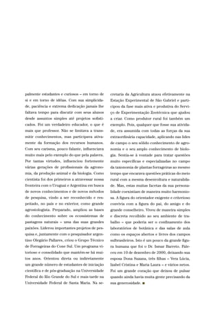 palmente estudantes e curiosos – em torno de
si e em torno de idéias. Com sua simplicida-
de, paciência e extrema dedicação jamais lhe
faltava tempo para discutir com seus alunos
desde assuntos simples até projetos sofisti-
cados. Foi um verdadeiro educador, o que é
mais que professor. Não se limitava a trans-
mitir conhecimentos, mas participava ativa-
mente da formação dos recursos humanos.
Com seu carisma, pouco falante, influenciava
muito mais pelo exemplo do que pela palavra.
Por tantas virtudes, influenciou fortemente
várias gerações de profissionais da agrono-
mia, da produção animal e da biologia. Como
cientista foi dos primeiros a atravessar nossa
fronteira com o Uruguai e Argentina em busca
de novos conhecimentos e de novos métodos
de pesquisa, vindo a ser reconhecido e res-
peitado, no país e no exterior, como grande
agrostologista. Preparado, ampliou as bases
do conhecimento sobre os ecossistemas de
pastagens naturais – uma das suas grandes
paixões. Liderou importantes projetos de pes-
quisa e, juntamente com o pesquisador argen-
tino Olegário Pallares, criou o Grupo Técnico
de Forrageiras do Cone Sul. Um programa vi-
torioso e consolidado que mantém-se há mui-
tos anos. Orientou direta ou indiretamente
um grande número de estudantes de iniciação
científica e de pós-graduação na Universidade
Federal do Rio Grande do Sul e mais tarde na
Universidade Federal de Santa Maria. Na se-
cretaria da Agricultura atuou efetivamente na
Estação Experimental de São Gabriel e parti-
cipou da fase mais ativa e produtiva do Servi-
ço de Experimentação Zootécnica que ajudou
a criar. Como produtor rural foi também um
exemplo. Pois, qualquer que fosse sua ativida-
de, era assumida com todas as forças da sua
extraordinária capacidade, aplicando nas lides
de campo o seu sólido conhecimento de agro-
nomia e o seu amplo conhecimento de biolo-
gia. Sentia-se à vontade para tratar questões
muito específicas e especializadas no campo
da taxonomia de plantas forrageiras ao mesmo
tempo que encarava questões práticas do meio
rural com a mesma desenvoltura e naturalida-
de. Mas, estas muitas facetas da sua persona-
lidade coexistiam de maneira muito harmonio-
sa. A figura do orientador exigente e criterioso
convivia com a figura do pai, do amigo e do
grande conselheiro. Viveu de maneira simples
e discreta recolhido ao seu ambiente de tra-
balho – que poderia ser o confinamento dos
laboratórios de botânica e das salas de aula
como os espaços abertos e livres dos campos
sulbrasileiros. Isto é um pouco da grande figu-
ra humana que foi o Dr. Ismar Barreto. Fale-
ceu em 10 de dezembro de 2000, deixando sua
esposa Dona Suzana, três filhas – Vera Lúcia,
Izabel Cristina e Maria Laura – e vários netos.
Foi um grande coração que deixou de pulsar
quando ainda havia muita gente precisando da
sua generosidade.
 