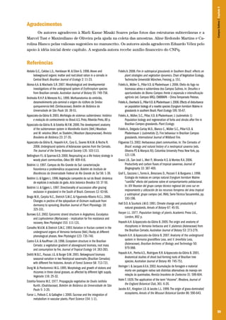 99
Agradecimentos
Os autores agradecem à Marli Kasue Misaki Soares pelas fotos das estruturas subterrâneas e a
Marcel Tust e Maximiliano de Oliveira pela ajuda na coleta das amostras. Aline Redondo Martins e Ca-
rolina Blanco pelas valiosas sugestões no manuscrito. Os autores ainda agradecem Eduardo Vélez pelo
apoio à idéia inicial deste capítulo. A segunda autora recebe auxílio financeiro do CNPq.
Referências
Abdala G.C., Caldas L.S., Haridasan M. & Eiten G. 1998.Above and
belowground organic matter and root:shoot ration in a cerrado in
Central Brazil. Brazilian Journal of Ecology 2: 11-23.
Alonso A.A. & Machado S.R. 2007. Morphological and developmental
investigations of the underground system of Erythroxylum species
from Brazilian cerrado. Australian Journal of Botany 55: 749-758.
Andreata R.H.P. & Menezes N.L. 1999. Morfoanatomia do embrião,
desenvolvimento pós-seminal e origem do rizóforo de Smilax
quinquenervia Vell. (Smilacaceae). Boletim de Botânica da
Universidade de São Paulo 18: 39-51.
Appezzato-da-Glória B.2003.Morfologia de sistemas subterrâneos: histórico
e evolução do conhecimento no Brasil.A.S.Pinto,Ribeirão Preto,80 p.
Appezzato-da-Glória B. & Estelita M.F.M. 2000.The development anatomy
of the subterranean system in Mandevilla ilustris (Vell.) Woodson
and M. velutina (Mart. ex Stadelm.) Woodson (Apocynaceae). Revista
Brasileira de Botânica 23: 27-35.
Appezzato-da-Glória B., Hayashi A.H., Cury G., Soares M.K.M. & Rocha R.
2008. Underground systems of Asteraceae species from the Cerrado.
The Journal of the Torrey Botanical Society 135: 103-113.
Bellingham P.J. & Sparrow A.D. 2000. Resprouting as a life history strategy in
woody plant communities. Oikos 89: 409-416.
Boldrini I.I. 1997. Campos do Rio Grande do Sul: caracterização
fisionômica e problemática ocupacional. Boletim do Instituto de
Biociências da Universidade Federal do Rio Grande do Sul 56: 1-39.
Boldrini I.I.& Eggers L.1996.Vegetação campestre do sul do Brasil: dinâmica
de espécies à exclusão do gado.Acta botanica Brasilica 10: 37-50.
Boldrini I.I. & Eggers L. 1997. Directionality of succession after grazing
exclusion in grassland in the South of Brazil. Coenoses 12: 63-66.
Braga M.R., Carpita N.C., Dietrich S.M.C. & Figueiredo-Ribeiro R.C.L. 2006.
Changes in pectins of the xylopodium of Ocimum nudicaule from
dormancy to sprouting. Brazilian Journal of Plant Physiology. 18:
325-331.
Burrows G.E. 2002. Epicormic strand structure in Angophora, Eucalyptus
and Lophostemon (Myrtaceae) – implication for fire resistance and
recovery. New Phytologist 153: 111-131.
Carvalho M.A.M. & Dietrich S.M.C. 1993.Variation in fructan content in the
underground organs of Vernonia herbacea (Vell.) Rusby at different
phenological phases. New Phytologist 123: 735-740.
Castro E.A. & Kauffman J.B. 1998. Ecosystem structure in the Brazilian
Cerrado: a vegetation gradient of aboveground biomass, root mass
and consumption by fire. Journal of Tropical Ecology 14: 263-283.
Delitti W.B.C., Pausas J.G. & Burger D.M. 2001. Belowground biomass
seasonal variation in two Neotrpical savannahs (Brazilian Cerrados)
with different fire histories. Annals of Forest Science 58: 713-721.
Dong M. & Pierdominici M.G. 1995. Morphology and growth of stolons and
rhizomes in three clonal grasses, as affected by different light supply.
Vegetatio 116: 25-32.
Estelita-Teixeira M.E. 1977. Propagação vegetativa de Oxalis latifolia
Kunth. (Oxalidaceae). Boletim de Botânica da Universidade de São
Paulo 5: 3-20.
Farrar J., Pollock C. & Gallagher J. 2000. Sucrose and the integration of
metabolism in vascular plants. Plant Science 154: 1-11.
Fidelis A. 2008. Fire in subtropical grasslands in Southern Brazil: effects on
plant strategies and vegetation dynamics. Chair of Vegetation Ecology,
Technische Universität München, Freising, p. 151.
Fidelis A., Müller S., Pillar V.D. & Pfadenhauer J. 2006. Efeito do fogo na
biomassa aérea e subterrânea dos Campos Sulinos. In: Desafios e
oportunidades do Bioma Campos frente à expansão e intensificação
agrícola (ed. Campos XRG). EMBRAPA – Clima Temperado Pelotas.
FidelisA.,Overbeck G.,PillarV.D.& Pfadenhauer J.2008.Effects of disturbance
on population biology of a rosette species Eryngium horridum Malme in
grasslands in southern Brazil.Plant Ecology 195: 55-67.
Fidelis,A., Müller, S.C., Pillar,V.D. & Pfadenhauer, J. (submetido 1)
Population biology and regeneration of forbs and shrubs after fire in
Brazilian Campos grasslands. Plant Ecology.
Fidelis A., Delgado-Cartay M.D., Blanco C., Müller S.C., Pillar V.D. &
Pfadenhauer J. (submetido 2). Fire behaviour in Brazilian Campos
grasslands. International Journal of Wildland Fire.
Filgueiras T.S. 2002. Herbaceous plant communities. In: The Cerrados of
Brazil: ecology and natural history of a neotropical savanna (eds.
Oliveira PS & Marquis RJ). Columbia University Press New York, pp.
121-139.
Grace J.B., San José J., Meir P., Miranda H.S. & Montes R.A. 2006.
Productivity and carbon fluxes of tropical savannas. Journal of
Biogeography 33: 387-400.
Graf E., Gazzano I.,Torres A., Bresciano D., Pezzani F. & Burgueno J. 1998.
Ecologia de malezas en campo natural Eryngium horridum Malme
“cardilla” efecto del pastoreo sobre el comportamiento poblacional.
In: XIV Reunion del grupo campo técnico regional del cono sur en
mejoramiento y utilización de los recursos forrajeros del área tropical
y subtropical: grupo campos (ed. INIA). Serie Técnica Tacuarembó, pp.
193-198.
Hall D.O. & Scurlock J.M.O. 1991. Climate change and productivity of
natural grasslands. Annals of Botany 67: 45-55.
Harper J.L. 1977. Population biology of plants.Academic Press Ltd.,
London, 892 p.
Hayashi A.H. & Appezzato-da-Glória B. 2005.The origin and anatomy of
rhizophores in Vernonia herbacea and V. platensis (Asteraceae) from
the Brazilian Cerrado. Australian Journal of Botany 53: 273-279.
Hayashi A.H. & Appezzato-da-Glória B. 2007.Anatomy of the underground
system in Vernonia grandiflora Less. and V. brevifolia Less.
(Asteraceae). Brazilian Archives of Biology and Technology 50:
979-988.
Hayashi A.H., Penha A.S., Rodrigues R.R. & Appezzato-da-Glória B. 2001.
Anatomical studies of shoot bud-forming roots of Brazilian tree
species. Australian Journal of Botany 49: 745-751.
Heringer I. & Jacques A.V.A. 2002.Acumulação de forragem e material
morto em pastagem nativa sob distintas alternativas de manejo em
relação às queimadas. Revista brasileira de Zootecnia 31: 599-604.
Holm T. 1929.The application of the term “rhizome”. Rhodora, Journal of
the England Botanical Club, 361: 6-20.
Jacobs B.F., Kingston J.D. & Jacobs L.L. 1999.The origin of grass-dominated
ecosystems. Annals of the Missouri Botanical Garden 86: 590-643.
CamposSulinos|Capítulo6
 