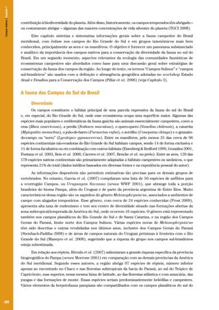 102
contribuiçãoàbiodiversidadedoplaneta.Alémdisso,historicamente,oscampostemperadostêmabrigado–
ou costumavam abrigar – algumas das maiores concentrações de vida silvestre do planeta (TGCI 2008).
Este capítulo sintetiza e sistematiza informações gerais sobre a fauna campestre do Brasil
meridional, com ênfase nos campos do Rio Grande do Sul e em grupos taxonômicos mais bem
conhecidos, principalmente as aves e os mamíferos. O objetivo é fornecer um panorama substanciado
e analítico da importância dos campos nativos para a conservação da diversidade da fauna no sul do
Brasil. Em um segundo momento, aspectos relevantes da ecologia das comunidades faunísticas de
ecossistemas campestres são abordados como base para uma discussão geral sobre estratégias de
conservação da fauna dos campos da região. Ao longo do texto, os termos “Campos Sulinos” e “campos
sul-brasileiros” são usados com a definição e abrangência geográfica adotadas no workshop Estado
Atual e Desafios para a Conservação dos Campos (Pillar et al. 2006) (veja Capítulo 2).
A fauna dos Campos do Sul do Brasil
Diversidade
Os campos constituem o hábitat principal de uma parcela expressiva da fauna do sul do Brasil
e, em especial, do Rio Grande do Sul, onde esse ecossistema ocupa uma superfície maior. Algumas das
espécies mais populares e emblemáticas da fauna gaúcha são animais essencialmente campestres, como a
ema (Rhea americana), a perdiz (Nothura maculosa), o quero-quero (Vanellus chilensis), a caturrita
(Myiopsitta monachus), o joão-de-barro (Furnarius rufus), o zorrilho (Conepatus chinga) e o graxaim-
do-campo ou “sorro” (Lycalopex gymnocercus). Entre os mamíferos, pelo menos 25 das cerca de 96
espécies continentais não-voadoras do Rio Grande do Sul habitam campos, sendo 14 de forma exclusiva e
11 de forma facultativa ou em combinação com outros hábitats (Eisenberg & Redford 1999, González 2001,
Fontana et al. 2003, Reis et al. 2006, Cáceres et al. 2007, Bencke et al. no prelo). Entre as aves, 120 das
578 espécies nativas continentais são primariamente adaptadas a hábitats campestres ou savânicos, o que
representa 21% do total (dados inéditos baseados em diversas fontes e na experiência pessoal do autor).
As informações disponíveis não permitem estimativas tão precisas para os demais grupos de
vertebrados. No entanto, Garcia et al. (2007) compilaram uma lista de 50 espécies de anfíbios para
a ecorregião Campos, ou Uruguayan Savanna (sensu WWF 2001), que abrange toda a porção
brasileira do bioma Pampa, além do Uruguai e de parte da província argentina de Entre Ríos. Muito
característicos dessa região são os sapinhos do gênero Melanophryniscus, associados a ambientes de
campo com alagados temporários. Esse gênero, com cerca de 24 espécies conhecidas (Frost 2009),
apresenta alta taxa de endemismo e tem seu centro de diversidade situado nas formações abertas da
zona subtropical/temperada da América do Sul, onde ocorrem 16 espécies. O gênero está representado
também nos campos planálticos do Rio Grande do Sul e de Santa Catarina, e na região dos Campos
Gerais do Paraná, limite norte dos Campos Sulinos. Várias espécies novas de Melanophryniscus
têm sido descritas e outras revalidadas nos últimos anos, inclusive dos Campos Gerais do Paraná
(Steinbach-Padilha 2008) e de áreas de campos naturais do Uruguai próximas à fronteira com o Rio
Grande do Sul (Maneyro et al. 2008), sugerindo que a riqueza do grupo nos campos sul-brasileiros
esteja subestimada.
Em relação aos répteis, Bérnils et al. (2007) salientaram a grande riqueza específica da província
biogeográfica do Pampa (sensu Morrone 2001) em comparação com as demais províncias da América
do Sul meridional. Segundo esses autores, a região abriga 97 espécies de répteis, número inferior
apenas ao encontrado no Chaco e nas florestas subtropicais da bacia do Paraná, ao sul do Trópico de
Capricórnio, mas superior, nessa mesma faixa de latitude, ao das florestas atlântica e com araucária, das
yungas e das formações de monte. Essas espécies seriam predominantemente heliófilas e campestres.
Vários elementos da herpetofauna pampiana são compartilhados com os campos planálticos do sul do
CamposSulinos|Capítulo7
 
