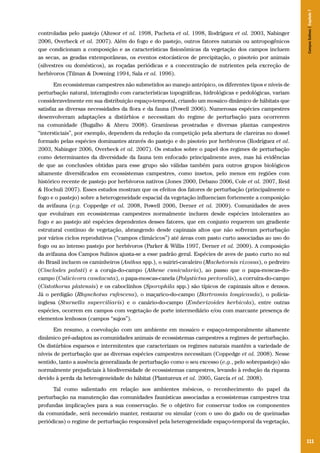 111
controladas pelo pastejo (Altesor et al. 1998, Pucheta et al. 1998, Rodríguez et al. 2003, Nabinger
2006, Overbeck et al. 2007). Além do fogo e do pastejo, outros fatores naturais ou antropogênicos
que condicionam a composição e as características fisionômicas da vegetação dos campos incluem
as secas, as geadas extemporâneas, os eventos estocásticos de precipitação, o pisoteio por animais
(silvestres ou domésticos), as roçadas periódicas e a concentração de nutrientes pela excreção de
herbívoros (Tilman & Downing 1994, Sala et al. 1996).
Em ecossistemas campestres não submetidos ao manejo antrópico, os diferentes tipos e níveis de
perturbação natural, interagindo com características topográficas, hidrológicas e pedológicas, variam
consideravelmente em sua distribuição espaço-temporal, criando um mosaico dinâmico de hábitats que
satisfaz as diversas necessidades da flora e da fauna (Powell 2006). Numerosas espécies campestres
desenvolveram adaptações a distúrbios e necessitam do regime de perturbação para ocorrerem
na comunidade (Bugalho & Abreu 2008). Gramíneas prostradas e diversas plantas campestres
“intersticiais”, por exemplo, dependem da redução da competição pela abertura de clareiras no dossel
formado pelas espécies dominantes através do pastejo e do pisoteio por herbívoros (Rodríguez et al.
2003, Nabinger 2006, Overbeck et al. 2007). Os estudos sobre o papel dos regimes de perturbação
como determinantes da diversidade da fauna tem enfocado principalmente aves, mas há evidências
de que as conclusões obtidas para esse grupo são válidas também para outros grupos biológicos
altamente diversificados em ecossistemas campestres, como insetos, pelo menos em regiões com
histórico recente de pastejo por herbívoros nativos (Jones 2000, Debano 2006, Cole et al. 2007, Reid
& Hochuli 2007). Esses estudos mostram que os efeitos dos fatores de perturbação (principalmente o
fogo e o pastejo) sobre a heterogeneidade espacial da vegetação influenciam fortemente a composição
da avifauna (e.g. Coppedge et al. 2008, Powell 2006, Derner et al. 2009). Comunidades de aves
que evoluíram em ecossistemas campestres normalmente incluem desde espécies intolerantes ao
fogo e ao pastejo até espécies dependentes desses fatores, que em conjunto requerem um gradiente
estrutural contínuo de vegetação, abrangendo desde capinzais altos que não sofreram perturbação
por vários ciclos reprodutivos (“campos climácicos”) até áreas com pasto curto associadas ao uso do
fogo ou ao intenso pastejo por herbívoros (Parker & Willis 1997, Derner et al. 2009). A composição
da avifauna dos Campos Sulinos ajusta-se a esse padrão geral. Espécies de aves de pasto curto no sul
do Brasil incluem os caminheiros (Anthus spp.), o suiriri-cavaleiro (Machetornis rixosus), o pedreiro
(Cinclodes pabsti) e a coruja-do-campo (Athene cunicularia), ao passo que o papa-moscas-do-
campo (Culicivora caudacuta), o papa-moscas-canela (Polystictus pectoralis), a corruíra-do-campo
(Cistothorus platensis) e os caboclinhos (Sporophila spp.) são típicos de capinzais altos e densos.
Já o perdigão (Rhynchotus rufescens), o maçarico-do-campo (Bartramia longicauda), o polícia-
inglesa (Sturnella superciliaris) e o canário-do-campo (Emberizoides herbicola), entre outras
espécies, ocorrem em campos com vegetação de porte intermediário e/ou com marcante presença de
elementos lenhosos (campos “sujos”).
Em resumo, a coevolução com um ambiente em mosaico e espaço-temporalmente altamente
dinâmico pré-adaptou as comunidades animais de ecossistemas campestres a regimes de perturbação.
Os distúrbios esparsos e intermitentes que caracterizam os regimes naturais mantêm a variedade de
níveis de perturbação que as diversas espécies campestres necessitam (Coppedge et al. 2008). Nesse
sentido, tanto a ausência generalizada de perturbação como o seu excesso (e.g., pelo sobrepastejo) são
normalmente prejudiciais à biodiversidade de ecossistemas campestres, levando à redução da riqueza
devido à perda da heterogeneidade do hábitat (Plantureux et al. 2005, García et al. 2008).
Tal como salientado em relação aos ambientes mésicos, o reconhecimento do papel da
perturbação na manutenção das comunidades faunísticas associadas a ecossistemas campestres traz
profundas implicações para a sua conservação. Se o objetivo for conservar todos os componentes
da comunidade, será necessário manter, restaurar ou simular (com o uso do gado ou de queimadas
periódicas) o regime de perturbação responsável pela heterogeneidade espaço-temporal da vegetação,
CamposSulinos|Capítulo7
 