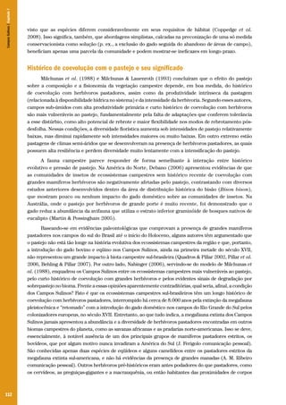 112
visto que as espécies diferem consideravelmente em seus requisitos de hábitat (Coppedge et al.
2008). Isso significa, também, que abordagens simplistas, calcadas na preconização de uma só medida
conservacionista como solução (p. ex., a exclusão do gado seguida do abandono de áreas de campo),
beneficiam apenas uma parcela da comunidade e podem mostrar-se ineficazes em longo prazo.
Histórico de coevolução com o pastejo e seu significado
Milchunas et al. (1988) e Milchunas & Lauenroth (1993) concluíram que o efeito do pastejo
sobre a composição e a fisionomia da vegetação campestre depende, em boa medida, do histórico
de coevolução com herbívoros pastadores, assim como da produtividade intrínseca da pastagem
(relacionada à disponibilidade hídrica no sistema) e da intensidade da herbivoria. Segundo esses autores,
campos sub-úmidos com alta produtividade primária e curto histórico de coevolução com herbívoros
são mais vulneráveis ao pastejo, fundamentalmente pela falta de adaptações que conferem tolerância
a esse distúrbio, como alto potencial de rebrote e maior flexibilidade nos modos de rebrotamento pós-
desfolha. Nessas condições, a diversidade florística aumenta sob intensidades de pastejo relativamente
baixas, mas diminui rapidamente sob intensidades maiores ou muito baixas. Em outro extremo estão
pastagens de climas semi-áridos que se desenvolveram na presença de herbívoros pastadores, as quais
possuem alta resiliência e perdem diversidade muito lentamente com a intensificação do pastejo.
A fauna campestre parece responder de forma semelhante à interação entre histórico
evolutivo e pressão de pastejo. Na América do Norte, Debano (2006) apresentou evidências de que
as comunidades de insetos de ecossistemas campestres sem histórico recente de coevolução com
grandes mamíferos herbívoros são negativamente afetadas pelo pastejo, contrastando com diversos
estudos anteriores desenvolvidos dentro da área de distribuição histórica do bisão (Bison bison),
que mostram pouco ou nenhum impacto do gado doméstico sobre as comunidades de insetos. Na
Austrália, onde o pastejo por herbívoros de grande porte é muito recente, foi demonstrado que o
gado reduz a abundância da avifauna que utiliza o estrato inferior graminóide de bosques nativos de
eucalipto (Martin & Possingham 2005).
Baseando-se em evidências paleontológicas que comprovam a presença de grandes mamíferos
pastadores nos campos do sul do Brasil até o início do Holoceno, alguns autores têm argumentado que
o pastejo não está tão longe na história evolutiva dos ecossistemas campestres da região e que, portanto,
a introdução do gado bovino e eqüino nos Campos Sulinos, ainda na primeira metade do século XVII,
não representou um grande impacto à biota campestre sul-brasileira (Quadros & Pillar 2002, Pillar et al.
2006, Behling & Pillar 2007). Por outro lado, Nabinger (2006), servindo-se do modelo de Milchunas et
al. (1988), enquadrou os Campos Sulinos entre os ecossistemas campestres mais vulneráveis ao pastejo,
pelo curto histórico de coevolução com grandes herbívoros e pelos evidentes sinais de degradação por
sobrepastejo no bioma. Frente a essas opiniões aparentemente contraditórias, qual seria, afinal, a condição
dos Campos Sulinos? Fato é que os ecossistemas campestres sul-brasileiros têm um longo histórico de
coevolução com herbívoros pastadores, interrompido há cerca de 8.000 anos pela extinção da megafauna
pleistocênica e “retomado” com a introdução do gado doméstico nos campos do Rio Grande do Sul pelos
colonizadores europeus, no século XVII. Entretanto, ao que tudo indica, a megafauna extinta dos Campos
Sulinos jamais apresentou a abundância e a diversidade de herbívoros pastadores encontradas em outros
biomas campestres do planeta, como as savanas africanas e as pradarias norte-americanas. Isso se deve,
essencialmente, à notável ausência de um dos principais grupos de mamíferos pastadores estritos, os
bovídeos, que por algum motivo nunca invadiram a América do Sul (J. Ferigolo comunicação pessoal).
São conhecidas apenas duas espécies de eqüídeos e alguns camelídeos entre os pastadores estritos da
megafauna extinta sul-americana, e não há evidências da presença de grandes manadas (A. M. Ribeiro
comunicação pessoal). Outros herbívoros pré-históricos eram antes podadores do que pastadores, como
os cervídeos, as preguiças-gigantes e a macrauquênia, ou então habitantes das proximidades de corpos
CamposSulinos|Capítulo7
 