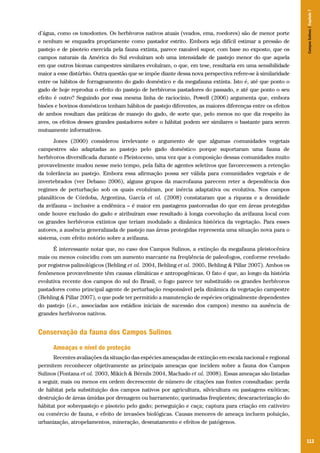 113
d’água, como os toxodontes. Os herbívoros nativos atuais (veados, ema, roedores) são de menor porte
e nenhum se enquadra propriamente como pastador estrito. Embora seja difícil estimar a pressão de
pastejo e de pisoteio exercida pela fauna extinta, parece razoável supor, com base no exposto, que os
campos naturais da América do Sul evoluíram sob uma intensidade de pastejo menor do que aquela
em que outros biomas campestres similares evoluíram, o que, em tese, resultaria em uma sensibilidade
maior a esse distúrbio. Outra questão que se impõe diante dessa nova perspectiva refere-se à similaridade
entre os hábitos de forrageamento do gado doméstico e da megafauna extinta. Isto é, até que ponto o
gado de hoje reproduz o efeito do pastejo de herbívoros pastadores do passado, e até que ponto o seu
efeito é outro? Seguindo por essa mesma linha de raciocínio, Powell (2006) argumenta que, embora
bisões e bovinos domésticos tenham hábitos de pastejo diferentes, as maiores diferenças entre os efeitos
de ambos resultam das práticas de manejo do gado, de sorte que, pelo menos no que diz respeito às
aves, os efeitos desses grandes pastadores sobre o hábitat podem ser similares o bastante para serem
mutuamente informativos.
Jones (2000) considerou irrelevante o argumento de que algumas comunidades vegetais
campestres são adaptadas ao pastejo pelo gado doméstico porque suportaram uma fauna de
herbívoros diversificada durante o Pleistoceno, uma vez que a composição dessas comunidades muito
provavelmente mudou nesse meio tempo, pela falta de agentes seletivos que favorecessem a retenção
da tolerância ao pastejo. Embora essa afirmação possa ser válida para comunidades vegetais e de
invertebrados (ver Debano 2006), alguns grupos da macrofauna parecem reter a dependência dos
regimes de perturbação sob os quais evoluíram, por inércia adaptativa ou evolutiva. Nos campos
planálticos de Córdoba, Argentina, García et al. (2008) constataram que a riqueza e a densidade
da avifauna – inclusive a endêmica – é maior em pastagens pastoreadas do que em áreas protegidas
onde houve exclusão do gado e atribuíram esse resultado à longa coevolução da avifauna local com
os grandes herbívoros extintos que teriam modulado a dinâmica histórica da vegetação. Para esses
autores, a ausência generalizada de pastejo nas áreas protegidas representa uma situação nova para o
sistema, com efeito notório sobre a avifauna.
É interessante notar que, no caso dos Campos Sulinos, a extinção da megafauna pleistocênica
mais ou menos coincidiu com um aumento marcante na freqüência de paleofogos, conforme revelado
por registros palinológicos (Behling et al. 2004, Behling et al. 2005, Behling & Pillar 2007). Ambos os
fenômenos provavelmente têm causas climáticas e antropogênicas. O fato é que, ao longo da história
evolutiva recente dos campos do sul do Brasil, o fogo parece ter substituído os grandes herbívoros
pastadores como principal agente de perturbação responsável pela dinâmica da vegetação campestre
(Behling & Pillar 2007), o que pode ter permitido a manutenção de espécies originalmente dependentes
do pastejo (i.e., associadas aos estádios iniciais de sucessão dos campos) mesmo na ausência de
grandes herbívoros nativos.
Conservação da fauna dos Campos Sulinos
Ameaças e nível de proteção
Recentes avaliações da situação das espécies ameaçadas de extinção em escala nacional e regional
permitem reconhecer objetivamente as principais ameaças que incidem sobre a fauna dos Campos
Sulinos (Fontana et al. 2003, Mikich & Bérnils 2004, Machado et al. 2008). Essas ameaças são listadas
a seguir, mais ou menos em ordem decrescente de número de citações nas fontes consultadas: perda
de hábitat pela substituição dos campos nativos por agricultura, silvicultura ou pastagens exóticas;
destruição de áreas úmidas por drenagem ou barramento; queimadas freqüentes; descaracterização do
hábitat por sobrepastejo e pisoteio pelo gado; perseguição e caça; captura para criação em cativeiro
ou comércio de fauna, e efeito de invasões biológicas. Causas menores de ameaça incluem poluição,
urbanização, atropelamentos, mineração, desmatamento e efeitos de patógenos.
CamposSulinos|Capítulo7
 