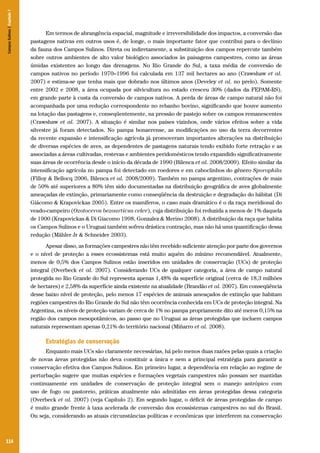 114
Em termos de abrangência espacial, magnitude e irreversibilidade dos impactos, a conversão das
pastagens nativas em outros usos é, de longe, o mais importante fator que contribui para o declínio
da fauna dos Campos Sulinos. Direta ou indiretamente, a substituição dos campos repercute também
sobre outros ambientes de alto valor biológico associados às paisagens campestres, como as áreas
úmidas existentes ao longo das drenagens. No Rio Grande do Sul, a taxa média de conversão de
campos nativos no período 1970–1996 foi calculada em 137 mil hectares ao ano (Crawshaw et al.
2007) e estima-se que tenha mais que dobrado nos últimos anos (Develey et al. no prelo). Somente
entre 2002 e 2008, a área ocupada por silvicultura no estado cresceu 30% (dados da FEPAM-RS),
em grande parte à custa da conversão de campos nativos. A perda de áreas de campo natural não foi
acompanhada por uma redução correspondente no rebanho bovino, significando que houve aumento
na lotação das pastagens e, conseqüentemente, na pressão de pastejo sobre os campos remanescentes
(Crawshaw et al. 2007). A situação é similar nos países vizinhos, onde vários efeitos sobre a vida
silvestre já foram detectados. No pampa bonaerense, as modificações no uso da terra decorrentes
da recente expansão e intensificação agrícola já promoveram importantes alterações na distribuição
de diversas espécies de aves, as dependentes de pastagens naturais tendo exibido forte retração e as
associadas a áreas cultivadas, restevas e ambientes peridomésticos tendo expandido significativamente
suas áreas de ocorrência desde o início da década de 1990 (Bilenca et al. 2008/2009). Efeito similar da
intensificação agrícola no pampa foi detectado em roedores e em caboclinhos do gênero Sporophila
(Filloy & Bellocq 2006, Bilenca et al. 2008/2009). Também no pampa argentino, contrações de mais
de 50% até superiores a 80% têm sido documentadas na distribuição geográfica de aves globalmente
ameaçadas de extinção, primariamente como conseqüência da destruição e degradação do hábitat (Di
Giácomo & Krapovickas 2005). Entre os mamíferos, o caso mais dramático é o da raça meridional do
veado-campeiro (Ozotoceros bezoarticus celer), cuja distribuição foi reduzida a menos de 1% daquela
de 1900 (Krapovickas & Di Giacomo 1998, Gonzalez & Merino 2008). A distribuição da raça que habita
os Campos Sulinos e o Uruguai também sofreu drástica contração, mas não há uma quantificação dessa
redução (Mähler Jr & Schneider 2003).
Apesar disso, as formações campestres não têm recebido suficiente atenção por parte dos governos
e o nível de proteção a esses ecossistemas está muito aquém do mínimo recomendável. Atualmente,
menos de 0,5% dos Campos Sulinos estão inseridos em unidades de conservação (UCs) de proteção
integral (Overbeck et al. 2007). Considerando UCs de qualquer categoria, a área de campo natural
protegida no Rio Grande do Sul representa apenas 1,48% da superfície original (cerca de 18,3 milhões
de hectares) e 2,58% da superfície ainda existente na atualidade (Brandão et al. 2007). Em conseqüência
desse baixo nível de proteção, pelo menos 17 espécies de animais ameaçados de extinção que habitam
regiões campestres do Rio Grande do Sul não têm ocorrência conhecida em UCs de proteção integral. Na
Argentina, os níveis de proteção variam de cerca de 1% no pampa propriamente dito até meros 0,15% na
região dos campos mesopotâmicos, ao passo que no Uruguai as áreas protegidas que incluem campos
naturais representam apenas 0,21% do território nacional (Miñarro et al. 2008).
Estratégias de conservação
Enquanto mais UCs são claramente necessárias, há pelo menos duas razões pelas quais a criação
de novas áreas protegidas não deva constituir a única e nem a principal estratégia para garantir a
conservação efetiva dos Campos Sulinos. Em primeiro lugar, a dependência em relação ao regime de
perturbação sugere que muitas espécies e formações vegetais campestres não possam ser mantidas
continuamente em unidades de conservação de proteção integral sem o manejo antrópico com
uso de fogo ou pastoreio, práticas atualmente não admitidas em áreas protegidas dessa categoria
(Overbeck et al. 2007) (veja Capítulo 2). Em segundo lugar, o déficit de áreas protegidas de campo
é muito grande frente à taxa acelerada de conversão dos ecossistemas campestres no sul do Brasil.
Ou seja, considerando as atuais circunstâncias políticas e econômicas que interferem na conservação
CamposSulinos|Capítulo7
 