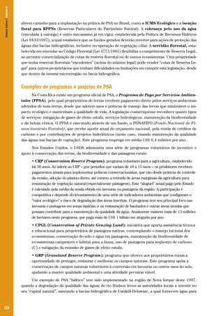 124
abrem caminho para a implantação na prática de PSA no Brasil, como o ICMS Ecológico e a isenção
fiscal para RPPNs (Reservas Particulares do Patrimônio Natural). A cobrança pelo uso da água
(vinculada à outorga) é outro mecanismo já em vigor, estabelecida pela Política de Recursos Hídricos
(Lei 9433/1997), a qual estabelece que os fundos gerados deverão reverter para ações de proteção das
águas das bacias hidrográficas, inclusive recuperação de vegetação ciliar. A servidão florestal, esta-
belecida em emendas ao Código Florestal (Lei 4771/1965) flexibiliza o cumprimento de Reserva Legal,
ao permitir comercialização de cotas de reserva florestal ou de outros ecossistemas. Uma propriedade
que tenha reservas florestais “excedentes” (acima do mínimo legal) pode vender “cotas de Reserva Le-
gal” para outros proprietários que tenham dificuldades ou limitações em cumprir esta legislação, desde
que dentro da mesma microrregião ou bacia hidrográfica.
Exemplos de programas e projetos de PSA
Na Costa Rica existe um programa oficial de PSA, o Programa de Pago por Servicios Ambien-
tales (PPSA), pelo qual proprietários de terras recebem pagamento direto pelos serviços ambientais
advindos de suas terras, desde que adotem usos e práticas de manejo das terras que minimizem o im-
pacto ecológico e mantenham a qualidade de vida. A legislação costarriquense reconhece quatro tipos
de serviços: mitigação de gases de efeito estufa, serviços hidrológicos, manutenção da biodiversidade
e da beleza cênica. O PPSA é executado através de um fundo, o FONAFIFO (Fondo Nacional de Fi-
nanciamiento Forestal), que recebe aporte anual do orçamento nacional, pela venda de créditos de
carbono e por contribuições de projetos hidrelétricos (neste caso, visando manutenção da qualidade
das águas nas bacias de captação). Este programa emprega em média US$ 6,4 milhões por ano.
Nos Estados Unidos, o USDA administra uma série de programas voluntários de incentivo e
apoio à conservação das terras, da biodiversidade e das paisagens rurais:
• CRP (Conservation Reserve Program): programa voluntário para a agricultura, estabelecido
há 20 anos. Ao aderir ao CRP – por períodos que variam de 10 a 15 anos – os produtores recebem
pagamentos anuais para implementar práticas conservacionistas, que vão desde práticas de controle
da erosão, adoção do plantio direto, até mesmo a retirada de áreas marginais da agricultura para
restauração de vegetação natural (especialmente pastagens). Este “aluguel” anual pago pelo Estado
é calculado pela média da renda obtida em lavouras ou pastagens da região. A participação é
competitiva e depende do levantamento de uma série de indicadores ambientais que configuram o
“valor ecológico” e risco de degradação das áreas inscritas. O programa tem seu principal foco nas
lavouras e pastagens em zonas ripárias, e na restauração de banhados e outras áreas úmidas que
possam contribuir para a manutenção da qualidade da água. Atualmente existem mais de 13 milhões
de hectares neste programa, que paga mais de US$ 1 bilhão em aluguéis por ano.
• CPGL (Conservation of Private Grazing Land): iniciativa que aporta assistência técnica
e educacional para proprietários de pastagens nativas, contemplando o manejo racional dos
ecossistemas, conservação do solo e água em pastagens, manutenção da biodiversidade de
ecossistemas campestres e hábitat para a fauna, uso de pastagens para seqüestro de carbono
(C) e mitigação da emissão de gases de efeito estufa;
• GRP (Grassland Reserve Program): programa que oferece aos proprietários rurais a
oportunidade de proteger, restaurar e melhorar os campos naturais. Este programa apóia a
conservação de campos naturais vulneráveis à conversão em lavouras ou outros usos do solo,
ajudando a manter qualidade ambiental e uma atividade pecuária viável.
Um exemplo de PSA “hídrico” tem sido implementado na região de Nova Iorque deste 1997,
quando a degradação da qualidade das águas do rio Hudson levou as autoridades locais a investir no
seu “capital natural”, saneando a bacias hidrográfica de Catskill-Delaware, a qual fornecem água para
CamposSulinos|Capítulo8
 