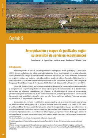 128
Capítulo 9
Jerarquización y mapeo de pastizales según
su provisión de servicios ecosistémicos
Pedro Laterra1,2
, M. EugeniaOrúe1,2
, Daniela K. Zelaya1
, Gisel Booman1,2
& Fabián Cabria1
Introducción
El bioma pastizal es uno de los más pobremente protegidos a escala global (e.g., Chape et al.
2003), lo que probablemente refleja una baja valoración de su biodiversidad y/o su alta valoración
como productor de forrajes y como formador de suelos fértiles que, en última instancia, promueven
su propio reemplazo por pasturas cultivadas, cultivos anuales y cultivos forestales. Esta situación es
particularmente crítica para los pastizales remanentes en las pampas de Argentina y los campos de
Uruguay y Brasil (Krapovickas & Di Giacomo 1998, Bilenca & Miñarro 2004, Overbeck et al. 2007).
Bilenca & Miñarro (2004) han provisto estadísticas del estado de conservación de esos pastizales
y compilaron un conjunto importante de áreas valiosas para el mantenimiento de la biodiversidad
propuestas por distintos especialistas. No obstante, la identificación de áreas de conservación
prioritarias requiere la valoración de los múltiples beneficios provistos por esas áreas a la sociedad,
bien sea de carácter público o privado, con o sin valor de mercado (en adelante, “bienes y servicios
ecosistémicos”, o simplemente “servicios”).
La provisión de servicios ecosistémicos ha comenzado a ser un criterio relevante para la toma
de decisiones sobre uso y manejo de la tierra en distintos países del mundo (e.g. Bailey et al. 2006)
y podría modificar favorablemente la valoración actual de los pastizales. Aunque por el momento la
aplicabilidad de este enfoque en el cono sur parece restringida a los ecosistemas de bosque, tal como lo
ilustran las leyes orientadas a la planificación del reemplazo, uso y conservación de bosques nativos de
varios países de la región, estos constituyen antecedentes auspiciosos para otros tipos de ecosistemas.
Foto de abertura: Maurício Vieira de Souza. Ema na Localidade de Queimada, Uruguaiana, RS.
1 Unidad Integrada Balcarce: Facultad de Ciencias Agrarias, Universidad Nacional de Mar del Plata – EEA Balcarce, Instituto Nacional de Tecnología
Agropecuaria.
2 Consejo Nacional de Investigaciones Científicas y Técnicas.Autor para correspondencia: P. Laterra, platerra@balcarce.inta.gov.ar. Este trabajo fue
financiado por la Universidad Nacional de Mar del Plata (proy 15-A183), la Agencia Nacional de Promoción Científica y Técnica (PICT 2025532) y el INTA
(PNECO 1303).
CamposSulinos|Capítulo9
 