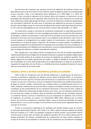 129
Las funciones del ecosistema que soportan servicios de regulación del ambiente humano son
dependientes tanto de factores bióticos como abióticos, donde la influencia relativa de la biodiversidad
es poco conocida, o bien, es de importancia menor (Balvanera et al. 2006, Egoh et al. 2007). En
cambio, es bien conocida la influencia de los factores físicos del ambiente en interacción con los
principales tipos fisonómicos de la vegetación sobre funciones tales como resistencia a la erosión del
suelo, infiltración y almacenaje del agua de lluvia, y retención de sedimentos y nutrientes transportados
por escorrentía y lixiviación. En tales casos, la relevancia que adquieren los procesos de transporte
lateral y vertical obliga a tomar en cuenta tanto la influencia del entorno sobre la provisión de servicios
in situ como las externalidades de esos servicios hacia el entorno (Van Noordwijk et al. 2004)
La conservación, manejo y conversión de ecosistemas considerando su capacidad para proveer
múltiples servicios a la sociedad, es un nuevo paradigma que implica el reconocimiento de la existencia
de sinergias y conflictos (compromisos o trade-offs) entre la provisión de servicios provistos por usos
alternativos de la tierra. Ese reconocimiento lleva a la necesidad de tomar decisiones sobre el uso de
la tierra basadas en la integración de un amplio conjunto de conocimientos, cuyo estado actual en
Latinoamérica es en general parcial e impreciso. Sin embargo en nuestra opinión, la posibilidad de
jerarquizar los fragmentos de pastizal dentro de un paisaje por su provisión de servicios actualmente se
encuentra tan limitada por la calidad de esos conocimientos, como por la disponibilidad de herramientas
para su integración eficiente en modelos espacialmente explícitos.
Este capítulo tiene como objetivo discutir la integración de una serie de modelos espacialmente
explícitos para diferenciar los fragmentos de pastizal remanentes en paisajes de pastizales fragmentados
según su provisión relativa de un conjunto de servicios de regulación por unidad de superficie. Para
ilustrar algunas de las posibles aplicaciones del modelo, se analiza la pérdida de servicios provistos
por los pastizales de un área seleccionada dentro de la región Pampeana a lo largo de un período de
expansión de la agricultura de casi 20 años, y se identifican las áreas de pastizal remanentes de mayor
valor por su provisión de servicios actual.
Funciones, bienes y servicios ecosistémicos provistos por pastizales
Dada la falta de consistencia entre las diversas definiciones y clasificaciones de funciones y
servicios ecosistémicos empleadas por distintos autores (Boyd & Banzhaf 2007), es conveniente
considerar brevemente aquí los conceptos más relevantes que se emplearán en este artículo. En este
contexto, los procesos, funciones y servicios ecosistémicos representan una clasificación jerárquica
de flujos de materia, energía e información que confluyen hacia la sociedad humana (Groot et al.
2002). Distintas combinaciones de procesos físicos, químicos y biológicos resultan en funciones que
contribuyen al auto mantenimiento de los ecosistemas (formación y retención del suelo, ciclado de
nutrientes, infiltración y almacenaje del agua de lluvia, entre otros). A su vez, distintas combinaciones
de esas funciones resultan en distintos tipos de beneficios percibidos por las sociedades humanas
y su ambiente (bienes y servicios ecosistémicos), los que normalmente se clasifican como servicios
de regulación, de provisión, de soporte y de información (MEA 2005). Mientras que en sentido
estricto, los servicios ecosistémicos constituyen flujos o tasas de producción derivadas del capital
natural (bienes o stocks), tanto los flujos como los bienes son frecuentemente englobados dentro del
concepto de servicios.
Si bien es reconocida la capacidad de los pastizales para brindar distintos tipos de servicios
de relevancia global (Sala & Paruelo 1997, Gitay et al. 2001), según la síntesis realizada una década
atrás por Costanza et al. (1997), los pastizales constituyen el bioma terrestre cuya provisión total de
servicios posee el menor valor económico por unidad de superficie (8.6 veces menos valiosos que los
bosques tropicales). No obstante, probablemente las comparaciones de mayor interés consisten en
el valor de servicios de los pastizales en relación al de los ecosistemas que normalmente reemplazan
CamposSulinos|Capítulo9
 