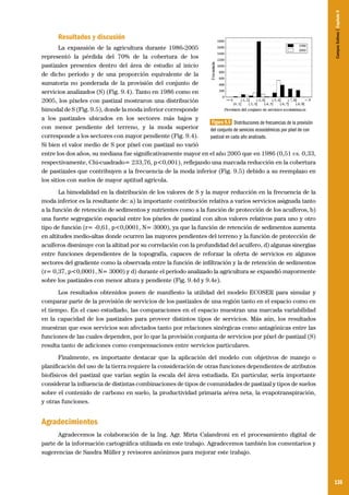 135
Resultados y discusión
La expansión de la agricultura durante 1986-2005
representó la pérdida del 70% de la cobertura de los
pastizales presentes dentro del área de estudio al inicio
de dicho período y de una proporción equivalente de la
sumatoria no ponderada de la provisión del conjunto de
servicios analizados (S) (Fig. 9.4). Tanto en 1986 como en
2005, los píxeles con pastizal mostraron una distribución
bimodal de S (Fig. 9.5), donde la moda inferior corresponde
a los pastizales ubicados en los sectores más bajos y
con menor pendiente del terreno, y la moda superior
corresponde a los sectores con mayor pendiente (Fig. 9.4).
Si bien el valor medio de S por píxel con pastizal no varió
entre los dos años, su mediana fue significativamente mayor en el año 2005 que en 1986 (0,51 vs. 0,33,
respectivamente, Chi-cuadrado= 233,76, p<0,001), reflejando una marcada reducción en la cobertura
de pastizales que contribuyen a la frecuencia de la moda inferior (Fig. 9.5) debido a su reemplazo en
los sitios con suelos de mayor aptitud agrícola.
La bimodalidad en la distribución de los valores de S y la mayor reducción en la frecuencia de la
moda inferior es la resultante de: a) la importante contribución relativa a varios servicios asignada tanto
a la función de retención de sedimentos y nutrientes como a la función de protección de los acuíferos, b)
una fuerte segregación espacial entre los píxeles de pastizal con altos valores relativos para uno y otro
tipo de función (r= -0,61, p<0,0001, N= 3000), ya que la función de retención de sedimentos aumenta
en altitudes medio-altas donde ocurren las mayores pendientes del terreno y la función de protección de
acuíferos disminuye con la altitud por su correlación con la profundidad del acuífero, d) algunas sinergias
entre funciones dependientes de la topografía, capaces de reforzar la oferta de servicios en algunos
sectores del gradiente como la observada entre la función de infiltración y la de retención de sedimentos
(r= 0,37, p<0,0001, N= 3000) y d) durante el período analizado la agricultura se expandió mayormente
sobre los pastizales con menor altura y pendiente (Fig. 9.4d y 9.4e).
Los resultados obtenidos ponen de manifiesto la utilidad del modelo ECOSER para simular y
comparar parte de la provisión de servicios de los pastizales de una región tanto en el espacio como en
el tiempo. En el caso estudiado, las comparaciones en el espacio muestran una marcada variabilidad
en la capacidad de los pastizales para proveer distintos tipos de servicios. Más aún, los resultados
muestran que esos servicios son afectados tanto por relaciones sinérgicas como antagónicas entre las
funciones de las cuales dependen, por lo que la provisión conjunta de servicios por píxel de pastizal (S)
resulta tanto de adiciones como compensaciones entre servicios particulares.
Finalmente, es importante destacar que la aplicación del modelo con objetivos de manejo o
planificación del uso de la tierra requiere la consideración de otras funciones dependientes de atributos
biofísicos del pastizal que varían según la escala del área estudiada. En particular, sería importante
considerar la influencia de distintas combinaciones de tipos de comunidades de pastizal y tipos de suelos
sobre el contenido de carbono en suelo, la productividad primaria aérea neta, la evapotranspiración,
y otras funciones.
Agradecimientos
Agradecemos la colaboración de la Ing. Agr. Mirta Calandroni en el procesamiento digital de
parte de la información cartográfica utilizada en este trabajo. Agradecemos también los comentarios y
sugerencias de Sandra Müller y revisores anónimos para mejorar este trabajo.
Figura 9.5 Distribuciones de frecuencias de la provisión
del conjunto de servicios ecosistémicos por píxel de con
pastizal en cada año analizado.
CamposSulinos|Capítulo9
 