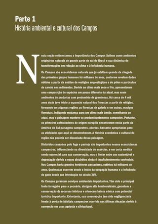 Parte 1
História ambiental e cultural dos Campos
esta seção evidenciamos a importância dos Campos Sulinos como ambientes
originários naturais de grande parte do sul do Brasil e sua dinâmica de
transformações em relação ao clima e à influência humana.
Os Campos são ecossistemas naturais que já existiam quando da chegada
dos primeiros grupos humanos há milhares de anos, conforme revelam dados
obtidos a partir da análise de vestígios arqueológicos e de pólen e partículas
de carvão em sedimentos. Devido ao clima mais seco e frio, apresentavam
uma composição de espécies um pouco diferente da atual, mas eram
ambientes de pradarias com predomínio de gramíneas. Há cerca de 4 mil
anos atrás teve início a expansão natural das florestas a partir de refúgios,
formando em algumas regiões as florestas de galeria e em outras, maciços
florestais, indicando mudança para um clima mais úmido, semelhante ao
atual, mas a paisagem manteve-se predominantemente campestre. Portanto,
os primeiros colonizadores de origem européia encontraram nesta parte da
América do Sul paisagens campestres, abertas, bastante apropriadas para
as atividades que aqui se desenvolveram. A história econômica e cultural da
região não poderia ser dissociada dessa paisagem.
Distúrbios causados pelo fogo e pastejo são importantes nesses ecossistemas
campestres, influenciando na diversidade de espécies, e em certa medida
sendo essencial para sua conservação, mas o limiar entre uso sustentável e
degradação devido a esses distúrbios ainda é insuficientemente conhecido.
Nos Campos havia grandes herbívoros pastadores, extintos há milhares de
anos. Queimadas ocorrem desde o início da ocupação humana e a influência
do gado desde sua introdução no século XVII.
Os Campos garantem serviços ambientais importantes. Têm sido a principal
fonte forrageira para a pecuária, abrigam alta biodiversidade, garantem a
conservação de recursos hídricos e oferecem beleza cênica com potencial
turístico importante. Entretanto, sua conservação tem sido negligenciada
frente à perda de hábitats campestres ocorrida nas últimas décadas devido à
conversão em usos agrícola e silvicultural.
N
 