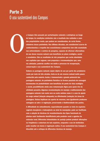 Parte 3
O uso sustentável dos Campos
s Campos têm passado por perturbações naturais e antrópicas ao longo
do tempo. As condições existentes são o resultado dos cuidados e usos
dos proprietários rurais, que podem ser considerados, de certa forma,
zeladores desse patrimônio. Nas últimas décadas, um considerável acervo de
conhecimentos a respeito dos ecossistemas campestres tem sido acumulado
nas universidades e centros de pesquisa, capazes de oferecer alternativas
de uso desse recurso natural com benefícios no plano ecológico, social
e econômico. São os resultados de tais pesquisas que serão abordados
nos capítulos que seguem, com propostas e recomendações que, uma
vez adotadas, poderão auxiliar em muito o processo de recuperação,
conservação e uso sustentável dos Campos.
Embora as pastagens naturais sejam objeto de uso por parte dos produtores
rurais por mais de três séculos, trata-se de um recurso natural muito pouco
conhecido pela maioria. Assim, é demonstrado o grande potencial das
pastagens naturais, do patrimônio florístico às formas possíveis de conseguir
incrementos de produtividade com benefícios do ponto de vista ecológico
e social, possibilitando ainda uma remuneração digna para quem vive da
atividade pecuária. Algumas recomendações de manejo e melhoramento das
pastagens naturais tem custo zero ou custo mínimo como é o caso do ajuste
da carga animal (lotação adequada) ou diferimento (vedação) de áreas de
pastagens. Outras implicam em aporte de recursos, mas igualmente produzem
vantagens ao solo e à vegetação, preservando a biodiversidade dos pastos.
A dificuldade de entendimento, especialmente quando se trata de espécies
vegetais desejáveis e indesejáveis ao nível do manejador, pode ser facilitada
com a adoção de técnicas de reconhecimento dos tipos funcionais de
plantas mais facilmente identificáveis pelo produtor rural e agentes da
extensão rural. Diferentes intensidades de pastejo podem produzir alterações
na freqüência e cobertura de tais espécies, enquanto o uso de herbicidas
pode resultar em danos à vegetação nativa. O uso sustentável dos Campos é
discutido sob o enfoque de diferentes técnicas de manejo.
O
 
