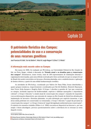 139
Capítulo 10
O patrimônio florístico dos Campos:
potencialidades de uso e a conservação
de seus recursos genéticos
José Francisco M.Valls1
, Ilsi Iob Boldrini2
, Hilda M. Longhi-Wagner2
& Silvia T. S. Miotto2
A informação mais recente sobre os Campos
Em março de 2006, foi realizado um Workshop, na Universidade Federal do Rio Grande do
Sul, em Porto Alegre, voltado à discussão do “Estado atual e os desafios para a conservação
dos campos”. Reuniram-se, nesse evento, mais de 200 representantes de instituições diversas e
organizações interessadas, para uma reflexão motivada pelo ritmo acelerado em que os campos do sul
do Brasil vêm sendo convertidos em lavouras e florestas plantadas, sem o estabelecimento e aplicação
de limites efetivos, a partir de uma sólida fundamentação científica.
As atividades do Workshop, coordenado por Valério De Patta Pillar, foram distribuídas a
quatro grupos temáticos, respectivamente coordenados por Ilsi Iob Boldrini, Heinrich Hasenack,
Aino Victor Ávila Jacques e Rogério Both. O Grupo 1 abordou a questão de “por que conservar
os campos, incluindo aspectos da biodiversidade, espécies e hábitats ameaçados e importância
cultural”; o Grupo 2 discutiu “o estado atual de conservação dos campos”, tratando de responder,
com as informações disponíveis, que extensão de campos no Rio Grande do Sul já fora afetada pela
implantação de lavouras e florestas plantadas, ou pela infestação por espécies invasoras, e que
áreas ainda poderiam ser conservadas ou restauradas; o Grupo 3 discutiu “o papel da pecuária na
conservação dos campos”, e o Grupo 4 tratou do “papel da legislação ambiental nessa conservação”.
O relatório do exaustivo trabalho (Pillar et al. 2006) encontra-se disponível na Internet e, por sua
ampla e densa abordagem, provoca questionamentos sobre a relevância de se retornar ao tema
daquele evento.
Foto de abertura: Valério Pillar. Serra do Caverá, RS.
1 Embrapa Recursos Genéticos e Biotecnologia. Bolsista do CNPq. Brasília, DF, Brasil. E-mail: jose.valls@pq.cnpq.br
2 Departamento de Botânica. Universidade Federal do Rio Grande do Sul
CamposSulinos|Capítulo10
 