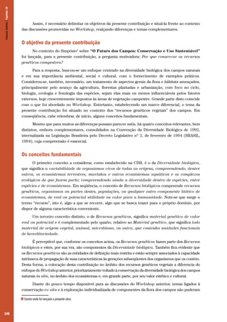 140
Assim, é necessário delimitar os objetivos da presente contribuição e situá-la frente ao contexto
das discussões promovidas no Workshop, realçando diferenças e temas complementares.
O objetivo da presente contribuição
No contexto do Simpósio3
sobre “O Futuro dos Campos: Conservação e Uso Sustentável”
foi lançada, para a presente contribuição, a pergunta motivadora: Por que conservar os recursos
genéticos campestres?
Para a resposta, buscou-se um enfoque centrado na diversidade biológica dos campos naturais
e em sua importância ambiental, social e cultural, com o fornecimento de exemplos práticos.
Considerou-se, também, necessário, um tratamento de aspectos gerais da flora e hábitats ameaçados,
principalmente pelo avanço da agricultura, florestas plantadas e urbanização, com foco no ciclo,
biologia, ecologia e fenologia das espécies, sejam elas mais ou menos influenciáveis pelos fatores
externos, hoje crescentemente impostos às áreas de vegetação campestre. Grande parte disto coincide
com o que foi abordado no Workshop. Entretanto, estabelecendo um marco diferencial, o tema da
presente contribuição foi situado no contexto dos “recursos genéticos vegetais” dos campos. Em
conseqüência, cabe relembrar, de início, alguns conceitos fundamentais.
Mesmo que para muitos as diferenças possam parecer sutis, há quatro conceitos relevantes, bem
distintos, embora complementares, consolidados na Convenção da Diversidade Biológica de 1992,
internalizada na Legislação Brasileira pelo Decreto Legislativo nº 2, de fevereiro de 1994 (BRASIL,
1994), cuja compreensão é essencial.
Os conceitos fundamentais
O primeiro conceito a considerar, como estabelecido na CDB, é o da Diversidade biológica,
que significa a variabilidade de organismos vivos de todas as origens, compreendendo, dentre
outros, os ecossistemas terrestres, marinhos e outros ecossistemas aquáticos e os complexos
ecológicos de que fazem parte; compreendendo ainda a diversidade dentro de espécies, entre
espécies e de ecossistemas. Em seqüência, o conceito de Recursos biológicos compreende recursos
genéticos, organismos ou partes destes, populações, ou qualquer outro componente biótico de
ecossistemas, de real ou potencial utilidade ou valor para a humanidade. Note-se que surge o
termo “recurso”, isto é, algo a que se recorre, algo que se busca trazer para o próprio domínio, por
dispor de alguma característica conveniente.
Um terceiro conceito distinto, o de Recursos genéticos, significa material genético de valor
real ou potencial e é complementado pelo quarto, relativo ao Material genético, que significa todo
material de origem vegetal, animal, microbiana, ou outra, que contenha unidades funcionais
de hereditariedade.
É perceptível que, conforme os conceitos acima, os Recursos genéticos fazem parte dos Recursos
biológicos e estes, por sua vez, são componentes da Diversidade biológica. Também fica evidente que
os Recursos genéticos são as entidades de definição mais restrita e estão sempre associados à capacidade
intrínseca de propagação de suas características às gerações subseqüentes dos organismos que os contém.
Desta forma, a colocação desta contribuição no âmbito dos recursos genéticos vegetais a diferencia do
enfoquedoWorkshopanterior,prioritariamentevoltadoàconservaçãodadiversidadebiológicadoscampos
naturais in situ, no âmbito dos ecossistemas e, em grande parte, por seu valor estético e cultural.
Diante do pouco tempo disponível para as discussões do Workshop anterior, temas ligados à
conservação ex situ e à exploração individualizada de componentes da flora dos campos não puderam
CamposSulinos|Capítulo10
3 Evento onde foi lançada a presente obra.
 