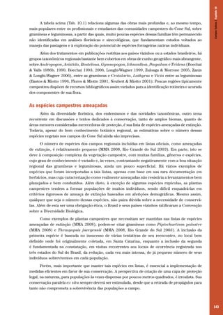 143
A tabela acima (Tab. 10.1) relaciona algumas das obras mais profundas e, ao mesmo tempo,
mais populares entre os profissionais e estudantes das comunidades campestres do Cone Sul, sobre
gramíneas e leguminosas, a partir das quais, muito poucas espécies dessas famílias têm permanecido
não identificadas em análises florísticas e sinecológicas, que fundamentam estudos voltados ao
manejo das pastagens e à exploração do potencial de espécies forrageiras nativas individuais.
Além dos tratamentos em publicações restritas aos países vizinhos ou a estados brasileiros, há
grupos taxonômicos regionais bastante bem cobertos em obras de cunho geográfico mais abrangente,
sobre Andropogon, Aristida, Bouteloua, Gymnopogon, Ichnanthus, Paspalum e Tridens (Boechat
& Valls 1986b, 1990, Boechat 1993, 2006, Longhi-Wagner 1999, Zuloaga & Morrone 2005, Zanin
& Longhi-Wagner 2006), entre as gramíneas e Crotalaria, Lathyrus e Vicia entre as leguminosas
(Bastos & Miotto 1996, Flores & Miotto 2001, Neubert & Miotto 2001). Poucas regiões tipicamente
campestres dispõem de recursos bibliográficos assim variados para a identificação rotineira e acurada
dos componentes de sua flora.
As espécies campestres ameaçadas
Além da diversidade florística, dos endemismos e das novidades taxonômicas, outro tema
recorrente em discussões e textos dedicados à conservação, tanto de amplos biomas, quanto de
áreas menores consideradas merecedoras de proteção, é sua lista de espécies ameaçadas de extinção.
Todavia, apesar do bom conhecimento botânico regional, as estimativas sobre o número dessas
espécies vegetais nos campos do Cone Sul ainda são imprecisas.
O número de espécies dos campos regionais incluídas em listas oficiais, como ameaçadas
de extinção, é relativamente pequeno (MMA 2008, Rio Grande do Sul 2003). Em parte, isto se
deve à composição complexa da vegetação campestre, com muitas famílias, gêneros e espécies,
cujo grau de conhecimento é variado e, às vezes, contrastando negativamente com a boa situação
regional das gramíneas e leguminosas, ainda um pouco superficial. Há vários exemplos de
espécies que foram incorporadas a tais listas, apenas com base em sua rara documentação em
herbários, mas cuja caracterização como realmente ameaçadas não resistiria a levantamentos bem
planejados e bem conduzidos. Além disto, à exceção de algumas espécies rupícolas, as plantas
campestres tendem a formar populações de muitos indivíduos, sendo difícil enquadrá-las em
critérios rigorosos de ameaça de extinção baseados em aferições demográficas. Mesmo assim,
qualquer que seja o número dessas espécies, não paira dúvida sobre a necessidade de conservá-
las. Além de esta ser uma obrigação ética, o Brasil e seus países vizinhos ratificaram a Convenção
sobre a Diversidade Biológica.
Como exemplos de plantas campestres que necessitam ser mantidas nas listas de espécies
ameaçadas de extinção (MMA 2008), podem-se citar gramíneas como Piptochaetium palustre
(MMA 2008) e Thrasyopsis juergensii (MMA 2008, Rio Grande do Sul 2003). A inclusão da
primeira espécie é baseada no insucesso de várias tentativas de seu reencontro, no local bem
definido onde foi originalmente coletada, em Santa Catarina, enquanto a inclusão da segunda
é fundamentada na constatação, em visitas recorrentes aos locais de ocorrência registrada nos
três estados do Sul do Brasil, da redução, cada vez mais intensa, do já pequeno número de seus
indivíduos sobreviventes em cada população.
Porém, mais importante que manter tais espécies em listas, é essencial a implementação de
medidas eficientes em favor de sua conservação. A perspectiva de criação de uma capa de proteção
legal, na natureza, para populações às vezes dispersas por poucos metros quadrados, é irrealista. Sua
conservação paralela ex situ sempre deverá ser estimulada, desde que a retirada de propágulos para
tanto não comprometa a sobrevivência das populações a campo.
CamposSulinos|Capítulo10
 