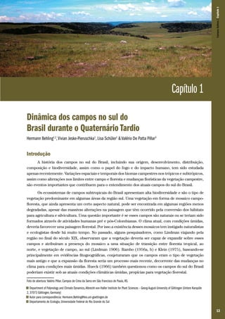 13
CamposSulinos|Capítulo1
Capítulo 1
Dinâmica dos campos no sul do
Brasil durante o Quaternário Tardio
Hermann Behling1,2
,Vivian Jeske-Pieruschka1
, Lisa Schüler1
& Valério De Patta Pillar3
Introdução
A história dos campos no sul do Brasil, incluindo sua origem, desenvolvimento, distribuição,
composição e biodiversidade, assim como o papel do fogo e do impacto humano, tem sido estudada
apenas recentemente. Variações espaciais e temporais dos biomas campestres nos trópicos e subtrópicos,
assim como alterações nos limites entre campo e floresta e mudanças florísticas da vegetação campestre,
são eventos importantes que contribuem para o entendimento dos atuais campos do sul do Brasil.
Os ecossistemas de campos subtropicais do Brasil apresentam alta biodiversidade e são o tipo de
vegetação predominante em algumas áreas da região sul. Uma vegetação em forma de mosaico campo-
floresta, que ainda apresenta um certo aspecto natural, pode ser encontrada em algumas regiões menos
degradadas, apesar das massivas alterações na paisagem que têm ocorrido pela conversão dos hábitats
para agricultura e silvicultura. Uma questão importante é se esses campos são naturais ou se teriam sido
formados através de atividades humanas pré e pós-Colombianas. O clima atual, com condições úmidas,
deveria favorecer uma paisagem florestal. Por isso a existência desses mosaicos tem instigado naturalistas
e ecologistas desde há muito tempo. No passado, alguns pesquisadores, como Lindman viajando pela
região no final do século XIX, observaram que a vegetação deveria ser capaz de expandir sobre esses
campos e atribuíram a presença do mosaico a uma situação de transição entre floresta tropical, ao
norte, e vegetação de campo, ao sul (Lindman 1906). Rambo (1956a, b) e Klein (1975), baseando-se
principalmente em evidências fitogeográficas, conjeturaram que os campos eram o tipo de vegetação
mais antigo e que a expansão da floresta seria um processo mais recente, decorrente das mudanças no
clima para condições mais úmidas. Hueck (1966) também questionou como os campos do sul do Brasil
poderiam existir sob as atuais condições climáticas úmidas, propícias para vegetação florestal.
Foto de abertura: Valério Pillar. Campos de Cima da Serra em São Francisco de Paula, RS.
1 Department of Palynology and Climate Dynamics,Albrecht-von-Haller Institute for Plant Sciences – Georg-August-University of Göttingen (Untere Karspüle
2, 37073 Göttingen, Germany)
2 Autor para correspondência: Hermann.Behling@bio.uni-goettingen.de
3 Departamento de Ecologia, Universidade Federal do Rio Grande do Sul
 