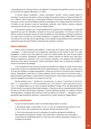 149
compartilhadas pelos biótipos Virasoro (tetraplóide) e Uruguaiana (hexaplóide), próximo aos sítios
de ocorrência do segundo (Machado et al. 2005).
O terceiro biótipo tetraplóide e sexual, denominado “Vacaria”, vem-se tornando difícil de
encontrar, em sua forma mais típica, na área de origem das primeiras coletas, ao tempo do Projeto S3-
Cr-11 (Barreto 1963). Nessa área, a perturbação ambiental é francamente favorável à penetração de
Paspalum urvillei, que forma híbridos naturais em abundância com o biótipo Vacaria de P. dilatatum.
À medida em que aumenta o grau de perturbação ambiental, esses híbridos naturais competem
intensamente por área com a forma típica do biótipo Vacaria.
É interessante destacar que a perda significativa de segmentos da variabilidade é o principal
argumento dos que têm defendido a inclusão de Araucaria angustifolia e de Euterpe edulis em
listas de espécies ameaçadas, apesar da visível abundância de seus indivíduos no Brasil e da primeira
ser citada como ocorrente em seis estados brasileiros e a segunda em doze (MMA 2008). A mesma
consciência vem crescendo entre os agrostólogos, como resultado do aprofundamento do conhecimento
regional das duas principais famílias componentes da vegetação campestre.
Valores adicionais
Outros valores apontados para justificar a conservação dos campos estão relacionados com
a paisagem e a cultura inerentes aos ecossistemas campestres do Rio Grande do Sul. Com valor
paisagístico, a beleza cênica das regiões de campo tem atraído turistas das mais diversas regiões
do Brasil e do exterior, expandindo, visivelmente o turismo regional nos últimos anos. Além disso,
inúmeras leguminosas campestres, bem como diversas compostas, sem qualquer valor forrageiro,
destacam-se pelo aspecto ornamental, criando interessante relação entre as variações fenológicas e
mosaicos temporários da paisagem.
Como exemplos de bens culturais (e genéticos) específicos às regiões de campo do Rio Grande
do Sul, foram citados nos resultados do Workshop o gado franqueiro, a ovelha crioula, as taipas (cercas
de pedra que dividiam as antigas propriedades e outras que serviam de corredores para conduzir as
tropas). Expandindo a visão para os campos regionais, não há como deixar de mencionar, então, a
grama-forquilha, as flechilhas, o capim-santa-fé, a barba-de-bode e várias outras espécies que conferem
aspectos paisagísticos peculiares aos campos do Cone Sul.
Trechos poéticos como “...Ondulavam, branqueando os campos, os penachos da barba-de-
bode...” e “...maravilhoso era o talo da forquilha, que a mão direita e a mão esquerda tiravam a
sorte...” de Augusto Meyer, em seu conto “Caminhos da Infância” (Araújo 1971), não discriminam entre
Aristida jubata, uma espécie de baixo valor forrageiro, e Paspalum notatum, responsável pela cobertura
de mais de 25% dos solo das áreas campestres e base da produção pecuária, no contexto da cultura
sul-rio-grandense. À pergunta óbvia: interessa conservar espécies de Aristida? ... contrapõe-se outra: é
apropriado negar às gerações vindouras o conhecimento do cenário cantado por Augusto Meyer?
Algumas considerações
Do que até aqui foi tratado, podem-se sumarizar alguns aspectos cruciais:
1. Em primeiro lugar, a conservação, in situ e ex situ, de componentes dos campos do Cone
Sul, não é favor, mas compromisso de cada país, derivado da adesão à CDB.
2. O foco da conservação não deve restringir-se às espécies oficialmente incluídas em
listas daquelas ameaçadas de extinção, mas, muito antes e além disto, deve contemplar a
conservação da variabilidade genética e evitar que novas espécies importantes cheguem a ser
incluídas em tais listas.
CamposSulinos|Capítulo10
 