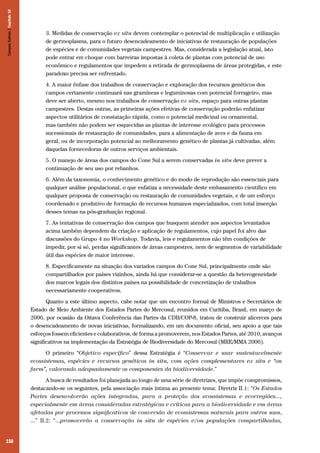 150
3. Medidas de conservação ex situ devem contemplar o potencial de multiplicação e utilização
de germoplasma, para o futuro desencadeamento de iniciativas de restauração de populações
de espécies e de comunidades vegetais campestres. Mas, considerada a legislação atual, isto
pode entrar em choque com barreiras impostas à coleta de plantas com potencial de uso
econômico e regulamentos que impedem a retirada de germoplasma de áreas protegidas, e este
paradoxo precisa ser enfrentado.
4. A maior ênfase dos trabalhos de conservação e exploração dos recursos genéticos dos
campos certamente continuará nas gramíneas e leguminosas com potencial forrageiro, mas
deve ser aberto, mesmo nos trabalhos de conservação ex situ, espaço para outras plantas
campestres. Destas outras, as primeiras ações efetivas de conservação poderão enfatizar
aspectos utilitários de constatação rápida, como o potencial medicinal ou ornamental,
mas também não podem ser esquecidas as plantas de interesse ecológico para processos
sucessionais de restauração de comunidades, para a alimentação de aves e da fauna em
geral, ou de incorporação potencial ao melhoramento genético de plantas já cultivadas, além
daquelas fornecedoras de outros serviços ambientais.
5. O manejo de áreas dos campos do Cone Sul a serem conservadas in situ deve prever a
continuação de seu uso por rebanhos.
6. Além da taxonomia, o conhecimento genético e do modo de reprodução são essenciais para
qualquer análise populacional, o que enfatiza a necessidade deste embasamento científico em
qualquer proposta de conservação ou restauração de comunidades vegetais, e de um esforço
coordenado e produtivo de formação de recursos humanos especializados, com total inserção
desses temas na pós-graduação regional.
7. As tentativas de conservação dos campos que busquem atender aos aspectos levantados
acima também dependem da criação e aplicação de regulamentos, cujo papel foi alvo das
discussões do Grupo 4 no Workshop. Todavia, leis e regulamentos não têm condições de
impedir, por si só, perdas significantes de áreas campestres, nem de segmentos de variabilidade
útil das espécies de maior interesse.
8. Especificamente na situação dos variados campos do Cone Sul, principalmente onde são
compartilhados por países vizinhos, ainda há que considerar-se a questão da heterogeneidade
dos marcos legais dos distintos países na possibilidade de concretização de trabalhos
necessariamente cooperativos.
Quanto a este último aspecto, cabe notar que um encontro formal de Ministros e Secretários de
Estado de Meio Ambiente dos Estados Partes do Mercosul, reunidos em Curitiba, Brasil, em março de
2006, por ocasião da Oitava Conferência das Partes da CDB/COP-8, tratou de construir alicerces para
o desencadeamento de novas iniciativas, formalizando, em um documento oficial, seu apoio a que tais
esforços fossem eficientes e colaborativos, de forma a promoverem, nos Estados Partes, até 2010, avanços
significativos na implementação da Estratégia de Biodiversidade do Mercosul (MRE/MMA 2006).
O primeiro “Objetivo específico” dessa Estratégia é “Conservar e usar sustentavelmente
ecossistemas, espécies e recursos genéticos in situ, com ações complementares ex situ e “on
farm”, valorando adequadamente os componentes da biodiversidade.”
A busca de resultados foi planejada ao longo de uma série de diretrizes, que impõe compromissos,
destacando-se os seguintes, pela associação mais íntima ao presente tema: Diretriz II.1: “Os Estados
Partes desenvolverão ações integradas, para a proteção dos ecossistemas e ecorregiões...,
especialmente em áreas consideradas estratégicas e críticas para a biodiversidade e em áreas
afetadas por processos significativos de conversão de ecossistemas naturais para outros usos,
...” II.2: “...promoverão a conservação in situ de espécies e/ou populações compartilhadas,
CamposSulinos|Capítulo10
 