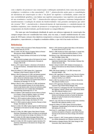 151
com o objetivo de promover sua conservação e utilização sustentável, bem como dos processos
ecológicos e evolutivos a elas associados”... II.3: “...desenvolverão ações para a consolidação
de iniciativas de conservação ex situ e “on farm” de espécies e variedades, assim como de
sua variabilidade genética, com ênfase nas espécies ameaçadas e nas espécies com potencial
de uso econômico e social.” IV.1: “...desenvolverão esforços conjuntos e sistemas integrados de
monitoramento e avaliação do estado da biodiversidade e das pressões antrópicas que sobre
ela recaem.” IV.4: “...incentivarão o desenvolvimento de instrumentos e o estabelecimento de
medidas conjuntas, com o intuito de promover a recuperação de ecossistemas degradados e de
componentes da biodiversidade, particularmente os compartilhados.”
Por mais que esta formalização detalhada de apoio aos esforços regionais de conservação dos
campos sempre deva ser considerada bem vinda, uma vez mais, o ousado estabelecimento do curto
prazo de 2010 para o alcance dos objetivos compromete a crença na real implementação dos esforços
planejados e, especialmente, a chegada a resultados sólidos, o que virá à luz muito em breve.
Referências
Acedo C. & Llamas F. 2003.A new species of Tridens (Poaceae) from Brazil.
Systematic Botany 28: 313-316.
Allem A.C. & Valls J.F.M. 1987. Recursos Forrageiros Nativos do Pantanal
Mato-grossense. Brasília: EMBRAPA/DID. 339p.
Araújo A.A. 1971. Principais Gramíneas do Rio Grande do Sul. Porto Alegre:
Sulina. 225p.
Barreto I. 1963. Estudo da pastagem nativa no Rio Grande do Sul. Anuário
da Associação Gabrielense de Melhoramento e Renovação de
Pastagens 1963: 81-86.
Barreto I.L. 1974. O gênero Paspalum L. (Gramineae) no Rio Grande do
Sul.Tese (Livre Docência) – Universidade Federal do Rio Grande do
Sul. 258f.
Bastos N.R. & Miotto S.T.S. 1996. O gênero Vicia L. (Leguminosae-
Faboideae) no Brasil. Pesquisas. Botânica 46: 85-180.
Behling H., Pillar V.D. & Bauermann S.G. 2005. Late Quaternary grassland
(campos), gallery forest, fire and climate dynamics, studied by
pollen, charcoal and multivariate analysis of the São Francisco de
Assis core in western Rio Grande do Sul (southern Brazil). Review of
Palaeobotany and Palynology 133: 235–248.
Behling H., Pillar V.D., Orlóci L. & Bauermann S.G. 2004. Late Quaternary
Araucaria forest, grassland (campos), fire and climate dynamics,
studied by high-resolution pollen, charcoal and multivariate analysis
of the Cambará do Sul core in southern Brazil. Palaeogegraphy,
Palaeoclimatology, Palaeoecology 203: 277–297.
Bilenca D. & Miñarro F. 2004. Identificación de Areas Valiosas de Pastizal
en las Pampas y Campos de Argentina, Uruguay y sur de Brasil.
Buenos Aires: Fundación Vida Silvestre Argentina. 323p.
Boechat S.C. 1993.As espécies do gênero Bouteloua Lag. (Gramineae:
Chloridoideae) no Brasil. Iheringia, Série Botânica 43: 41-66.
Boechat S.C. 2006.As espécies do gênero Ichnanthus (Poaceae) no Brasil.
Iheringia, Série Botânica 60: 189-248.
Boechat S.C. & Valls J.F.M. 1986a. O gênero Eragrostis von Wolf (Gramineae:
Chloridoideae) no Rio Grande do Sul, Brasil. Iheringia, Série Botânica
34: 51-130.
Boechat S.C. & Valls J.F.M. 1986b. O gênero Tridens Roemer & Schultes
(Gramineae: Chloridoideae) no Brasil, com ênfase em sua distribuição
no Estado do Rio Grande do Sul. Iheringia. Série Botânica 35: 25-43.
Boechat S.C.&Valls J.F.M.1990.O gênero Gymnopogon Palisot de Beauv.
(Gramineae: Chloridoideae) no Brasil.Iheringia, Série Botânica 40: 3-43.
Boechat S.C. & Valls J.F.M. 1991.As espécies do gênero Sporobolus R. Br.
(Gramineae: Chloridoideae) no Rio Grande do Sul. Iheringia, Série
Botânica 41: 9-45.
Boldrini I.I. 1976. Gramineas do gênero Setaria Beauv. no Rio Grande do
Sul. Anuário Técnico do IPZ 3: 331-442.
Boldrini I.I. 1989. Ocorrência de Setaria magna Griseb. e S. hassleri Hack.
(Gramineae) no Sul do Brasil.Acta Botanica Brasilica 2: 19-26.
Bond-Buckup G. (org.). 2008. Biodiversidade dos Campos de Cima da
Serra. Porto Alegre: Libretos. 196p.
Bortoluzzi R.L.C., Miotto S.T.S. & Reis A. 2006. In: Reitz R. (ed.)
Leguminosas-Caesalpinioideas – Tribos Cercideae e Detarieae. Flora
Ilustrada Catarinense. 96p.
Brandão T.,Trevisan R. & Both R. 2007. Unidades de Conservação e os
Campos do Rio Grande do Sul. Revista Brasileira de Biociências 5:
843-845.
BRASIL 1994. Decreto Legislativo nº 2, de 1994. Convenção sobre
Diversidade Biológica – CDB.
Burkart A. 1967. Leguminosas. In: Cabrera,A.L. (org.). Flora de la Província
de Buenos Aires: Piperáceas a Leguminosas. Buenos Aires: INTA.
(Collección Científica, 4, pt.3, 394-647)
Burkart A. 1969. Flora Ilustrada de Entre Ríos: Gramíneas. Buenos Aires:
INTA. (Collección Científica, 6, pt.2)
Burkart A. 1979. Leguminosas: Mimosoideas. In: Reitz, R. Flora Ilustrada
Catarinense. Itajaí: Herbário Barbosa Rodrigues. 304p.
Burkart A., Burkart N.S.T. & Bacigalupo N.M. 1987. Flora Ilustrada de Entre
Ríos (Argentina). Salicales a Rosales (incluso Leguminosas). Buenos
Aires: INTA. (Collección Científica, 6, pt.3)
Buzatto C.R., Freitas E.M., Silva A.P.M. & Lima L.F.P. 2007. Levantamento
florístico das Orchidaceae ocorrentes na Fazenda São Maximiano,
Município de Guaíba, Rio Grande do Sul. Revista Brasileira de
Biociências 5: 19-25.
Cabrera A.L. (org.) 1970. Flora de la Província de Buenos Aires: Gramíneas.
Buenos Aires: INTA. (Collección Científica, 4, pt.2)
Camargo R.A. & Miotto S.T.S. 2004. O gênero Chamaecrista Moench
(Leguminosae -Caesalpinioideae) no Rio Grande do Sul. Iheringia,
Série Botânica 59: 131-148.
Canto-Dorow T.S., Longhi-Wagner H.M. & Valls J.F.M. 1996. Revisão
taxonômica das espécies de Paspalum L. grupo Notata (Poaceae-
Paniceae) do Rio Grande do Sul, Brasil. Iheringia, Série Botânica
47: 3-44.
Caponio I. & Quarín C.L. 1987. El sistema genético de Paspalum simplex y
de un híbrido interespecífico con P. dilatatum. Kurtziana 19: 35-45.
CBD/Convention on Biological Diversity. 2002. Global Strategy for Plant
Conservation. [http://www.cbd.int/gspc/].
CamposSulinos|Capítulo10
 