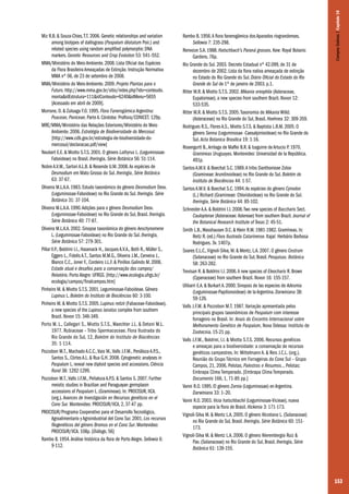 153
Miz R.B. & Souza-Chies,T.T. 2006. Genetic relationships and variation
among biotypes of dallisgrass (Paspalum dilatatum Poir.) and
related species using random amplified polymorphic DNA
markers. Genetic Resources and Crop Evolution 53: 541–552.
MMA/Ministério do Meio Ambiente. 2008. Lista Oficial das Espécies
da Flora Brasileira Ameaçadas de Extinção. Instrução Normativa
MMA nº 06, de 23 de setembro de 2008.
MMA/Ministério do Meio Ambiente. 2009. Projeto Plantas para o
Futuro. http://www.mma.gov.br/sitio/index.php?ido=conteudo.
monta&idEstrutura=111&idConteudo=6240&idMenu=5655
[Acessado em abril de 2009].
Morrone, O. & Zuloaga F.O. 1995. Flora Fanerogámica Argentina:
Poaceae, Paniceae. Parte A. Córdoba: Proflora/CONICET. 129p.
MRE/MMA/Ministério das Relações Exteriores/Ministério do Meio
Ambiente. 2006. Estratégia de Biodiversidade do Mercosul.
[http://www.cdb.gov.br/estrategia-de-biodiversidade-do-
mercosul/declaracao.pdf/view]
Neubert E.E. & Miotto S.T.S. 2001. O gênero Lathyrus L. (Leguminosae-
Faboideae) no Brasil. Iheringia, Série Botânica 56: 51-114.
Nobre A.V.M., Sartori A.L.B. & Resende U.M. 2008.As espécies de
Desmodium em Mato Grosso do Sul. Iheringia, Série Botânica
63: 37-67.
Oliveira M.L.A.A. 1983. Estudo taxonômico do gênero Desmodium Desv.
(Leguminosae-Faboideae) no Rio Grande do Sul. Iheringia. Série
Botânica 31: 37-104.
Oliveira M.L.A.A. 1990.Adições para o gênero Desmodium Desv.
(Leguminosae-Faboideae) no Rio Grande do Sul, Brasil. Iheringia.
Série Botânica 40: 77-87.
Oliveira M.L.A.A. 2002. Sinopse taxonômica do gênero Aeschynomene
L. (Leguminosae-Faboideae) no Rio Grande do Sul. Iheringia,
Série Botânica 57: 279-301.
Pillar V.P., Boldrini I.I., Hasenack H., Jacques A.V.A., Both R., Müller S.,
Eggers L., Fidelis A.T., Santos M.M.G., Oliveira J.M., Cerveira J.,
Blanco C.C., Joner F., Cordeiro J.L.F. & Pinillos Galindo M. 2006.
Estado atual e desafios para a conservação dos campos/
Relatório. Porto Alegre: UFRGS. [http://www.ecologia.ufrgs.br/
ecologia/campos/finalcampos.htm]
Pinheiro M. & Miotto S.T.S. 2001. Leguminosae-Faboideae. Gênero
Lupinus L. Boletim do Instituto de Biociências 60: 3-100.
Pinheiro M. & Miotto S.T.S. 2005. Lupinus reitzii (Fabaceae-Faboideae),
a new species of the Lupinus lanatus complex from southern
Brazil. Novon 15: 346-349.
Porto M. L., Callegari S., Miotto S.T.S., Waechter J.L. & Detoni M.L.
1977. Rubiaceae – Tribo Spermacoceae. Flora Ilustrada do
Rio Grande do Sul, 12, Boletim do Instituto de Biociências
35: 1-114.
Pozzobon M.T., Machado A.C.C.,Vaio M.,Valls J.F.M., Penãloza A.P.S.,
Santos S., Côrtes A.L. & Rua G.H. 2008. Cytogenetic analyses in
Paspalum L. reveal new diploid species and accessions. Ciência
Rural 38: 1292-1299.
Pozzobon M.T.,Valls J.F.M., Peñaloza A.P.S. & Santos S. 2007. Further
meiotic studies in Brazilian and Paraguayan germplasm
accessions of Paspalum L. (Gramineae). In: PROCISUR, IICA.
(org.). Avances de Investigación en Recursos genéticos en el
Cono Sur. Montevideo: PROCISUR/IICA, 2, 37-47 pp.
PROCISUR/Programa Cooperativo para el Desarrollo Tecnológico,
Agroalimentario y Agroindustrial del Cono Sur. 2001. Los recursos
filogenéticos del género Bromus en el Cono Sur. Montevideo:
PROCISUR/IICA. 108p. [Diálogo, 56]
Rambo B. 1954.Análise histórica da flora de Porto Alegre. Sellowia 6:
9-112.
Rambo B. 1956.A flora fanerogâmica dos Aparados riograndenses.
Sellowia 7: 235-298.
Renvoize S.A. 1988. Hatschbach’s Paraná grasses. Kew: Royal Botanic
Gardens. 76p.
Rio Grande do Sul. 2003. Decreto Estadual nº 42.099, de 31 de
dezembro de 2002. Lista da flora nativa ameaçada de extinção
no Estado do Rio Grande do Sul. Diário Oficial do Estado do Rio
Grande do Sul de 1º de janeiro de 2003. p.1.
Ritter M.R. & Miotto S.T.S. 2002. Mikania oreophila (Asteraceae,
Eupatorieae), a new species from southern Brazil. Novon 12:
533-535.
Ritter M.R. & Miotto S.T.S. 2005.Taxonomia de Mikania Willd.
(Asteraceae) no Rio Grande do Sul, Brasil. Hoehnea 32: 309-359.
Rodrigues R.S., Flores A.S., Miotto S.T.S. & Baptista L.R.M. 2005. O
gênero Senna (Leguminosae -Caesalpinioideae) no Rio Grande do
Sul. Acta Botanica Brasilica 19: 1-16.
Rosengurtt B.,Arrilaga de Maffei B.R. & Izaguirre de Artucio P. 1970.
Gramineas Uruguayas. Montevideo: Universidad de la República.
491p.
Santos A.M.V. & Boechat S.C. 1989.A tribo Danthonieae Zotov
(Gramineae: Arundinoideae) no Rio Grande do Sul. Boletim do
Instituto de Biociências 44: 1-57.
Santos A.M.V. & Boechat S.C. 1994.As espécies do gênero Cynodon
(L.) Richard (Gramineae: Chloridoideae) no Rio Grande do Sul.
Iheringia, Série Botânica 44: 85-102.
Schneider A.A. & Boldrini I.I. 2008.Two new species of Baccharis Sect.
Caulopterae (Asteraceae: Astereae) from southern Brazil. Journal of
the Botanical Research Institute of Texas 2: 45-51.
Smith L.B.,Wasshausen D.C. & Klein R.M. 1981-1982. Gramíneas. In:
Reitz R. (ed.) Flora Ilustrada Catarinense. Itajaí: Herbário Barbosa
Rodrigues. 3v. 1407p.
Soares E.L.C.,Vignoli-Silva, M. & Mentz, L.A. 2007. O gênero Cestrum
(Solanaceae) no Rio Grande do Sul, Brasil. Pesquisas. Botânica
58: 263-282.
Trevisan R. & Boldrini I.I. 2006.A new species of Eleocharis R. Brown
(Cyperaceae) from southern Brazil. Novon 16: 155-157.
Ulibarri E.A. & Burkart A. 2000. Sinopsis de las especies de Adesmia
(Leguminosae-Papilionoideae) de la Argentina. Darwiniana 38:
59-126.
Valls J.F.M. & Pozzobon M.T. 1987.Variação apresentada pelos
principais grupos taxonômicos de Paspalum com interesse
forrageiro no Brasil. In: Anais do Encontro Internacional sobre
Melhoramento Genético de Paspalum, Nova Odessa: Instituto de
Zootecnia. 15-21 pp.
Valls J.F.M., Boldrini, I.I. & Miotto S.T.S. 2006. Recursos genéticos
e ameaças para a biodiversidade: a conservação de recursos
genéticos campestres. In: Mittelmann A. & Reis J.C.L. (org.).
Reunião do Grupo Técnico em Forrageiras do Cone Sul – Grupo
Campos, 21, 2006, Pelotas. Palestras e Resumos... Pelotas:
Embrapa Clima Temperado. [Embrapa Clima Temperado.
Documento 166, 1, 71-85 pp.]
Vanni R.O. 1995. El género Zornia (Leguminosae) en Argentina.
Darwiniana 33: 1–20.
Vanni R.O. 2003. Vicia hatschbachii (Leguminosae-Vicieae), nueva
especie para la flora de Brasil. Hickenia 3: 171-173.
Vignoli-Silva M. & Mentz L.A. 2005. O gênero Nicotiana L. (Solanaceae)
no Rio Grande do Sul, Brasil. Iheringia, Série Botânica 60: 151-
173.
Vignoli-Silva M. & Mentz L.A. 2006. O gênero Nierembergia Ruiz &
Pav. (Solanaceae) no Rio Grande do Sul, Brasil. Iheringia, Série
Botânica 61: 139-155.
CamposSulinos|Capítulo10
 