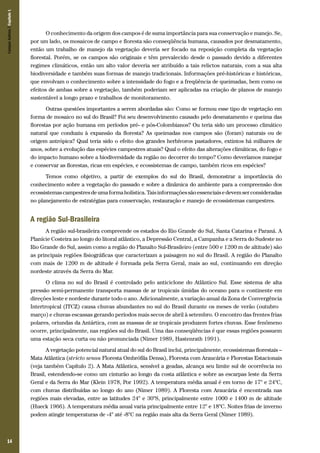 14
O conhecimento da origem dos campos é de suma importância para sua conservação e manejo. Se,
por um lado, os mosaicos de campo e floresta são conseqüência humana, causados por desmatamento,
então um trabalho de manejo da vegetação deveria ser focado na reposição completa da vegetação
florestal. Porém, se os campos são originais e têm prevalecido desde o passado devido a diferentes
regimes climáticos, então um alto valor deveria ser atribuído a tais relictos naturais, com a sua alta
biodiversidade e também suas formas de manejo tradicionais. Informações pré-históricas e históricas,
que envolvam o conhecimento sobre a intensidade do fogo e a freqüência de queimadas, bem como os
efeitos de ambas sobre a vegetação, também poderiam ser aplicadas na criação de planos de manejo
sustentável a longo prazo e trabalhos de monitoramento.
Outras questões importantes a serem abordadas são: Como se formou esse tipo de vegetação em
forma de mosaico no sul do Brasil? Foi seu desenvolvimento causado pelo desmatamento e queima das
florestas por ação humana em períodos pré- e pós-Colombianos? Ou teria sido um processo climático
natural que conduziu à expansão da floresta? As queimadas nos campos são (foram) naturais ou de
origem antrópica? Qual teria sido o efeito dos grandes herbívoros pastadores, extintos há milhares de
anos, sobre a evolução das espécies campestres atuais? Qual o efeito das alterações climáticas, do fogo e
do impacto humano sobre a biodiversidade da região no decorrer do tempo? Como deveríamos manejar
e conservar as florestas, ricas em espécies, e ecossistemas de campo, também ricos em espécies?
Temos como objetivo, a partir de exemplos do sul do Brasil, demonstrar a importância do
conhecimento sobre a vegetação do passado e sobre a dinâmica do ambiente para a compreensão dos
ecossistemascampestresdeumaformaholística.Taisinformaçõessãoessenciaisedevemserconsideradas
no planejamento de estratégias para conservação, restauração e manejo de ecossistemas campestres.
A região Sul-Brasileira
A região sul-brasileira compreende os estados do Rio Grande do Sul, Santa Catarina e Paraná. A
Planície Costeira ao longo do litoral atlântico, a Depressão Central, a Campanha e a Serra do Sudeste no
Rio Grande do Sul, assim como a região do Planalto Sul-Brasileiro (entre 500 e 1200 m de altitude) são
as principais regiões fisiográficas que caracterizam a paisagem no sul do Brasil. A região do Planalto
com mais de 1200 m de altitude é formada pela Serra Geral, mais ao sul, continuando em direção
nordeste através da Serra do Mar.
O clima no sul do Brasil é controlado pelo anticiclone do Atlântico Sul. Esse sistema de alta
pressão semi-permanente transporta massas de ar tropicais úmidas do oceano para o continente em
direções leste e nordeste durante todo o ano. Adicionalmente, a variação anual da Zona de Convergência
Intertropical (ITCZ) causa chuvas abundantes no sul do Brasil durante os meses de verão (outubro –
março) e chuvas escassas gerando períodos mais secos de abril à setembro. O encontro das frentes frias
polares, oriundas da Antártica, com as massas de ar tropicais produzem fortes chuvas. Esse fenômeno
ocorre, principalmente, nas regiões sul do Brasil. Uma das conseqüências é que essas regiões possuem
uma estação seca curta ou não pronunciada (Nimer 1989, Hastenrath 1991).
A vegetação potencial natural atual do sul do Brasil inclui, principalmente, ecossistemas florestais –
Mata Atlântica (stricto sensu Floresta Ombrófila Densa), Floresta com Araucária e Florestas Estacionais
(veja também Capítulo 2). A Mata Atlântica, sensível a geadas, alcança seu limite sul de ocorrência no
Brasil, estendendo-se como um cinturão ao longo da costa atlântica e sobre as escarpas leste da Serra
Geral e da Serra do Mar (Klein 1978, Por 1992). A temperatura média anual é em torno de 17° e 24°C,
com chuvas distribuídas ao longo do ano (Nimer 1989). A Floresta com Araucária é encontrada nas
regiões mais elevadas, entre as latitudes 24° e 30°S, principalmente entre 1000 e 1400 m de altitude
(Hueck 1966). A temperatura média anual varia principalmente entre 12° e 18°C. Noites frias de inverno
podem atingir temperaturas de -4° até -8°C na região mais alta da Serra Geral (Nimer 1989).
CamposSulinos|Capítulo1
 
