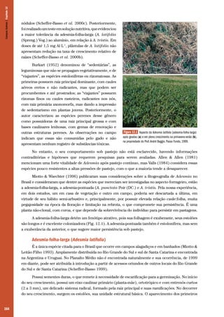 164
nódulos (Scheffer-Basso et al. 2000c). Posteriormente,
foirealizadoumtesteemsoluçãonutritiva,queevidenciou
a maior tolerância da adesmia-folha-larga (A. latifolia
(Spreng.) Vog.) ao alumínio, em relação à A. tristis. Em
doses de até 1,5 mg Al L-1
, plântulas de A. latifolia não
apresentam redução na taxa de crescimento relativo de
raízes (Scheffer-Basso et al. 2000b).
Burkart (1952) denominou de “sedentárias”, as
leguminosas que não se propagam vegetativamente, e de
“viajantes”, as espécies estoloníferas ou rizomatosas. As
primeiras possuem raiz principal dominante, com caules
aéreos eretos e não radicantes, mas que podem ser
procumbentes e até prostrados; as “viajantes” possuem
rizomas finos ou caules rasteiros, radicantes nos nós,
com raiz primária axonomorfa, mas dando a impressão
de sedentarismo em plantas jovens. Posteriormente, o
autor caracterizou as espécies perenes desse gênero
como possuidoras de uma raiz principal grossa e com
bases caulinares lenhosas, com gemas de renovação e
outras estruturas perenes. As observações no campo
indicam que essas são consumidas pelo gado e não
apresentam nenhum registro de substâncias tóxicas.
No entanto, o seu comportamento sob pastejo não está esclarecido, havendo informações
contraditórias e hipóteses que requerem pesquisas para serem avaliadas. Allen & Allen (1981)
mencionam uma forte vitalidade de Adesmia após pastejo contínuo, mas Valls (1984) considera essas
espécies pouco resistentes a altas pressões de pastejo, com o que a maioria tende a desaparecer.
Miotto & Waechter (1996) publicaram suas considerações sobre a fitogeografia de Adesmia no
Brasil e consideraram que dentre as espécies que mereciam ser investigadas no aspecto forrageiro, estão
a adesmia-folha-larga, a adesmia-pontuada (A. punctata Poir (DC.) e A. tristis. Pela nossa experiência,
em dois estudos, um em casa de vegetação e outro em campo, poderia ser descartada a última, em
virtude de seu hábito semi-arbustivo e, principalmente, por possuir elevada relação caule:folha, muita
pegajosidade na época da floração e limitação na rebrota, o que compromete sua persistência. É uma
planta não-clonal, com coroa, e que depende da sobrevivência do indivíduo para persistir em pastagens.
A adesmia-folha-larga detém um fenótipo atrativo, pois sua folhagem é exuberante, seus estolões
são longos e é excelente colonizadora (Fig. 12.1). A adesmia-pontuada também é estolonífera, mas sem
a exuberância da anterior, o que sugere maior persistência sob pastejo.
Adesmia-folha-larga (Adesmia latifolia)
É a única espécie citada para o Brasil que ocorre em campos alagadiços e em banhados (Miotto &
Leitão Filho 1993). Amplamente distribuída no Rio Grande do Sul e sul de Santa Catarina e encontrada
na Argentina e Uruguai. No Planalto Médio não é encontrada naturalmente e sua ocorrência, de 1999
em diante, pode ser atribuída à introdução a partir de acessos oriundos de outros locais do Rio Grande
do Sul e de Santa Catarina (Scheffer-Basso 1999).
Possui sementes duras, o que remete à necessidade de escarificação para a germinação. No início
do seu crescimento, possui um eixo caulinar primário (planta-mãe), ortotrópico e com entrenós curtos
(2 a 3 mm), um delicado sistema radical, formado pela raiz principal e suas ramificações. No decorrer
do seu crescimento, surgem os estolões, sua unidade estrutural básica. O aparecimento dos primeiros
Figura 12.1 Aspecto da Adesmia latifolia (adesmia-folha-larga)
após geadas (a) e em pleno crescimento na primavera-verão (b),
na propriedade do Prof.André Baggio. Passo Fundo, 1999.
a
b
CamposSulinos|Capítulo12
 